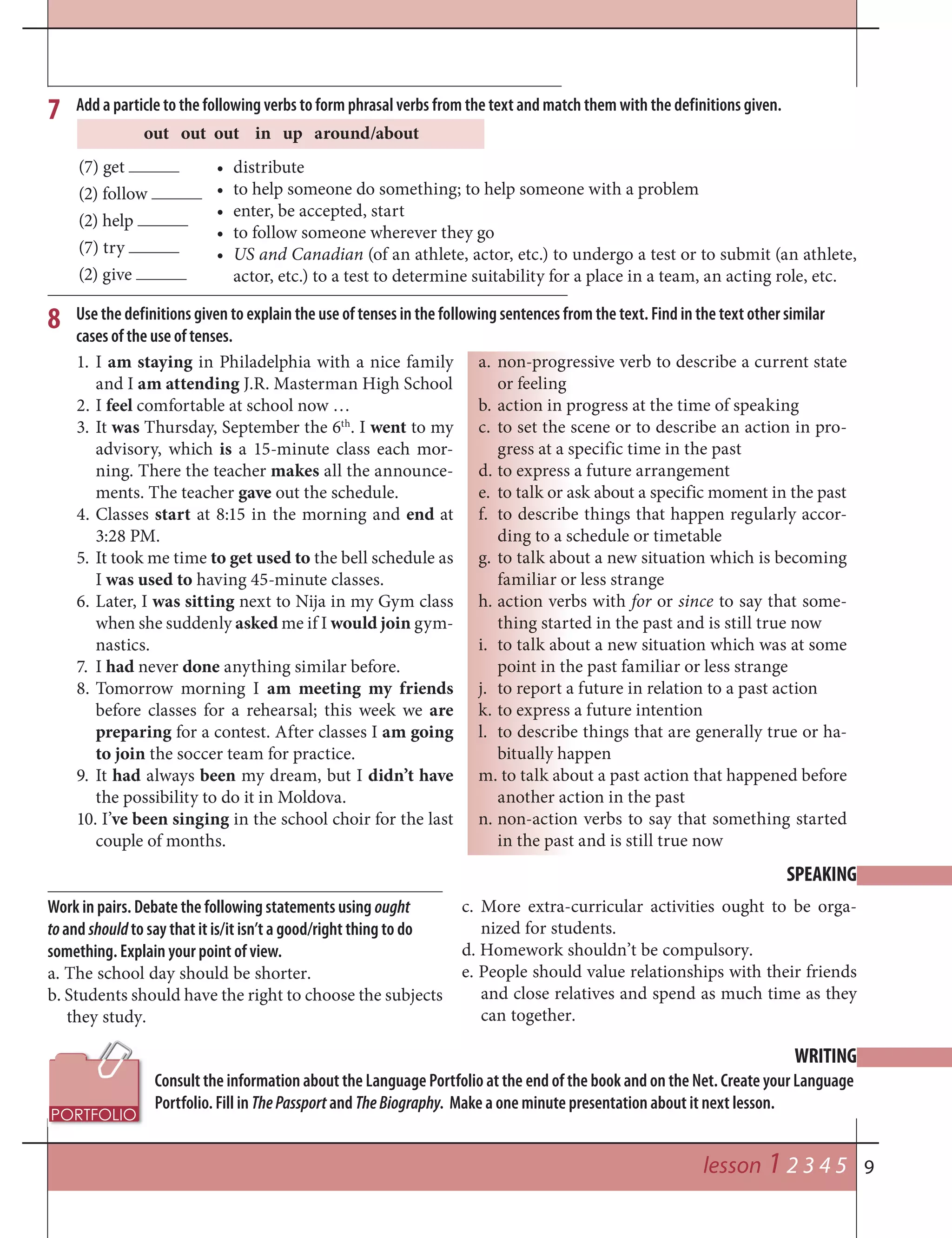 9
8
7
WRITING
SPEAKING
lesson 1 2 3 4 5
(7) get
(2) follow
(2) help
(7) try
(2) give
Add a particle to the following verbs to form phrasal verbs from the text and match them with the definitions given.
out out out in up around/about
• distribute
• to help someone do something; to help someone with a problem
• enter, be accepted, start
• to follow someone wherever they go
• US and Canadian (of an athlete, actor, etc.) to undergo a test or to submit (an athlete,
actor, etc.) to a test to determine suitability for a place in a team, an acting role, etc.
1. I am staying in Philadelphia with a nice family
and I am attending J.R. Masterman High School
2. I feel comfortable at school now …
3. It was Thursday, September the 6th
. I went to my
advisory, which is a 15-minute class each mor-
ning. There the teacher makes all the announce-
ments. The teacher gave out the schedule.
4. Classes start at 8:15 in the morning and end at
3:28 PM.
5. It took me time to get used to the bell schedule as
I was used to having 45-minute classes.
6. Later, I was sitting next to Nija in my Gym class
when she suddenly asked me if I would join gym-
nastics.
7. I had never done anything similar before.
8. Tomorrow morning I am meeting my friends
before classes for a rehearsal; this week we are
preparing for a contest. After classes I am going
to join the soccer team for practice.
9. It had always been my dream, but I didn’t have
the possibility to do it in Moldova.
10. I’ve been singing in the school choir for the last
couple of months.
Use the definitions given to explain the use of tenses in the following sentences from the text. Find in the text other similar
cases of the use of tenses.
a. non-progressive verb to describe a current state
or feeling
b. action in progress at the time of speaking
c. to set the scene or to describe an action in pro-
gress at a specific time in the past
d. to express a future arrangement
e. to talk or ask about a specific moment in the past
f. to describe things that happen regularly accor-
ding to a schedule or timetable
g. to talk about a new situation which is becoming
familiar or less strange
h. action verbs with for or since to say that some-
thing started in the past and is still true now
i. to talk about a new situation which was at some
point in the past familiar or less strange
j. to report a future in relation to a past action
k. to express a future intention
l. to describe things that are generally true or ha-
bitually happen
m. to talk about a past action that happened before
another action in the past
n. non-action verbs to say that something started
in the past and is still true now
Consult the information about the Language Portfolio at the end of the book and on the Net. Create your Language
Portfolio. Fill in ThePassport and TheBiography. Make a one minute presentation about it next lesson.
Work in pairs. Debate the following statements using ought
toand shouldto say that it is/it isn’t a good/right thing to do
something. Explain your point of view.
a. The school day should be shorter.
b. Students should have the right to choose the subjects
they study.
c. More extra-curricular activities ought to be orga-
nized for students.
d. Homework shouldn’t be compulsory.
e. People should value relationships with their friends
and close relatives and spend as much time as they
can together.
 