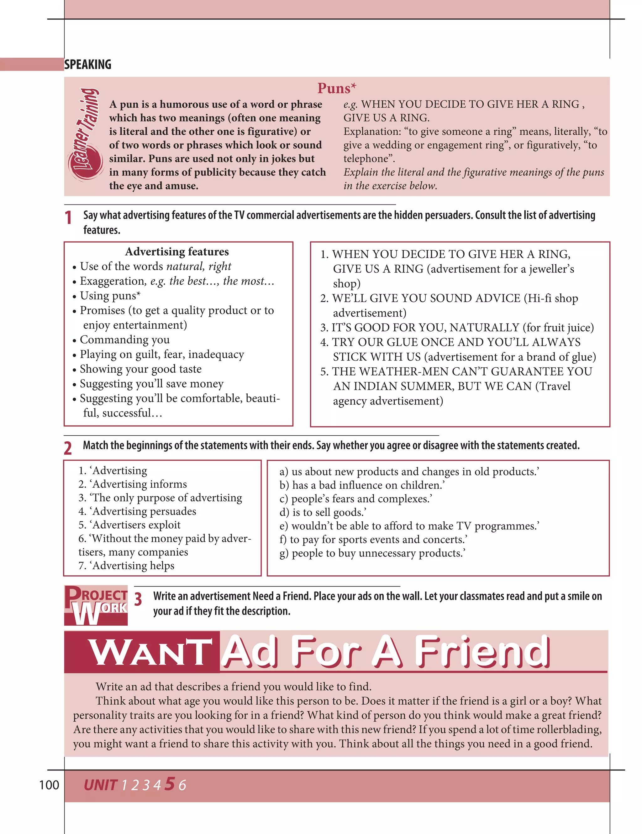 UNIT 1 2 3 4 5 6100
2
1. ‘Advertising
2. ‘Advertising informs
3. ‘The only purpose of advertising
4. ‘Advertising persuades
5. ‘Advertisers exploit
6. ‘Without the money paid by adver-
tisers, many companies
7. ‘Advertising helps
Match the beginnings of the statements with their ends. Say whether you agree or disagree with the statements created.
a) us about new products and changes in old products.’
b) has a bad influence on children.’
c) people’s fears and complexes.’
d) is to sell goods.’
e) wouldn’t be able to afford to make TV programmes.’
f) to pay for sports events and concerts.’
g) people to buy unnecessary products.’
Say what advertising features of the TV commercial advertisements are the hidden persuaders. Consult the list of advertising
features.
1
Advertising features
• Use of the words natural, right
• Exaggeration, e.g. the best…, the most…
• Using puns*
• Promises (to get a quality product or to
enjoy entertainment)
• Commanding you
• Playing on guilt, fear, inadequacy
• Showing your good taste
• Suggesting you’ll save money
• Suggesting you’ll be comfortable, beauti-
ful, successful…
1. WHEN YOU DECIDE TO GIVE HER A RING,
GIVE US A RING (advertisement for a jeweller’s
shop)
2. WE’LL GIVE YOU SOUND ADVICE (Hi-fi shop
advertisement)
3. IT’S GOOD FOR YOU, NATURALLY (for fruit juice)
4. TRY OUR GLUE ONCE AND YOU’LL ALWAYS
STICK WITH US (advertisement for a brand of glue)
5. THE WEATHER-MEN CAN’T GUARANTEE YOU
AN INDIAN SUMMER, BUT WE CAN (Travel
agency advertisement)
A pun is a humorous use of a word or phrase
which has two meanings (often one meaning
is literal and the other one is figurative) or
of two words or phrases which look or sound
similar. Puns are used not only in jokes but
in many forms of publicity because they catch
the eye and amuse.
Puns*
e.g. WHEN YOU DECIDE TO GIVE HER A RING ,
GIVE US A RING.
Explanation: “to give someone a ring” means, literally, “to
give a wedding or engagement ring”, or figuratively, “to
telephone”.
Explain the literal and the figurative meanings of the puns
in the exercise below.
SPEAKING
3 Write an advertisement Need a Friend. Place your ads on the wall. Let your classmates read and put a smile on
your ad if they fit the description.
Write an ad that describes a friend you would like to find.
Think about what age you would like this person to be. Does it matter if the friend is a girl or a boy? What
personality traits are you looking for in a friend? What kind of person do you think would make a great friend?
Are there any activities that you would like to share with this new friend? If you spend a lot of time rollerblading,
you might want a friend to share this activity with you. Think about all the things you need in a good friend.
 