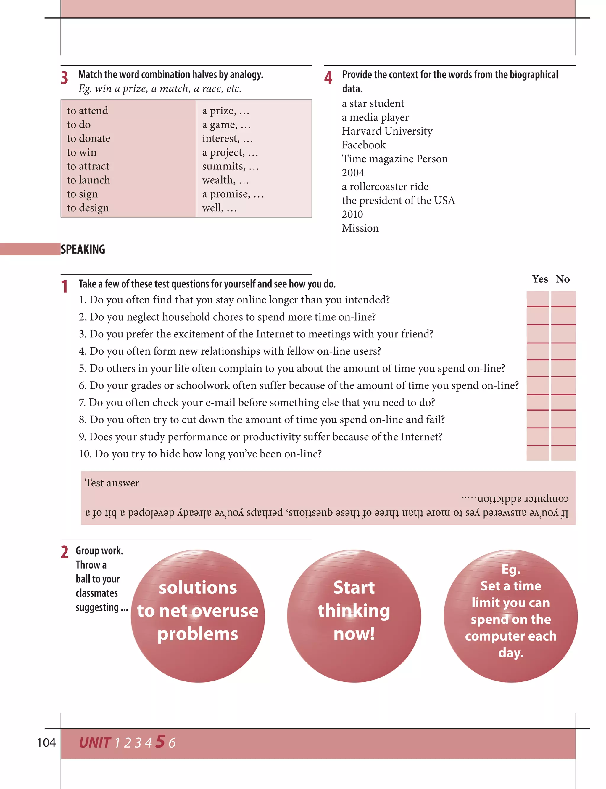 UNIT 1 2 3 4 5 6104
Take a few of these test questions for yourself and see how you do.1
2
Yes No
1. Do you often find that you stay online longer than you intended?
2. Do you neglect household chores to spend more time on-line?
3. Do you prefer the excitement of the Internet to meetings with your friend?
4. Do you often form new relationships with fellow on-line users?
5. Do others in your life often complain to you about the amount of time you spend on-line?
6. Do your grades or schoolwork often suffer because of the amount of time you spend on-line?
7. Do you often check your e-mail before something else that you need to do?
8. Do you often try to cut down the amount of time you spend on-line and fail?
9. Does your study performance or productivity suffer because of the Internet?
10. Do you try to hide how long you’ve been on-line?
Ifyou’veansweredyestomorethanthreeofthesequestions,perhapsyou’vealreadydevelopedabitofa
computeraddiction…..
Test answer
Start
thinking
now!
solutions
to net overuse
problems
Eg.
Set a time
limit you can
spend on the
computer each
day.
3 4
to attend
to do
to donate
to win
to attract
to launch
to sign
to design
a prize, …
a game, …
interest, …
a project, …
summits, …
wealth, …
a promise, …
well, …
Match the word combination halves by analogy.
Eg. win a prize, a match, a race, etc.
a star student
a media player
Harvard University
Facebook
Time magazine Person
2004
a rollercoaster ride
the president of the USA
2010
Mission
Provide the context for the words from the biographical
data.
SPEAKING
Group work.
Throw a
ball to your
classmates
suggesting ...
 