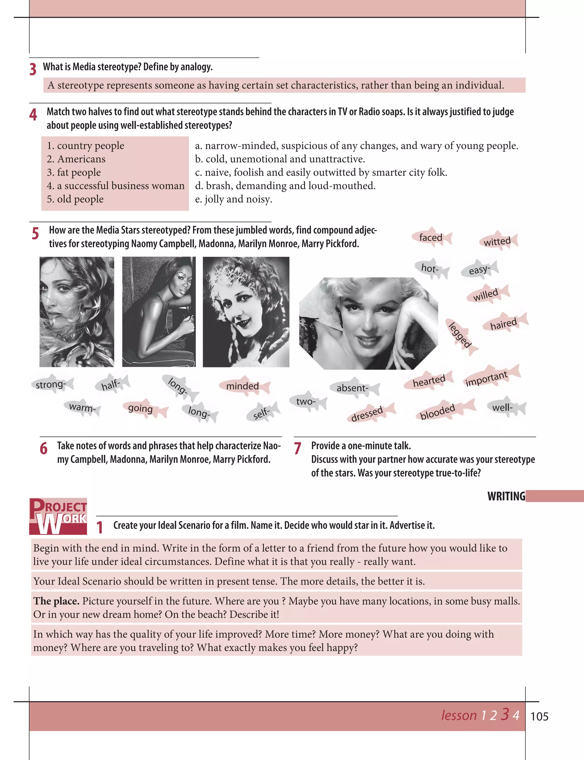 105
WRITING
lesson 1 2 3 4
1. country people a. narrow-minded, suspicious of any changes, and wary of young people.
2. Americans b. cold, unemotional and unattractive.
3. fat people c. naive, foolish and easily outwitted by smarter city folk.
4. a successful business woman d. brash, demanding and loud-mouthed.
5. old people e. jolly and noisy.
What is Media stereotype? Define by analogy.3
Match two halves to find out what stereotype stands behind the characters in TV or Radio soaps. Is it always justified to judge
about people using well-established stereotypes?
4
A stereotype represents someone as having certain set characteristics, rather than being an individual.
How are the Media Stars stereotyped? From these jumbled words, find compound adjec-
tives for stereotyping Naomy Campbell, Madonna, Marilyn Monroe, Marry Pickford.
5
strong-
hot-
well-
long-
long-
warm-
half-
two-
absent-
easy-
self-
willed
blooded
dressed
haired
hearted
legged
witted
minded
faced
going
important
6 7Take notes of words and phrases that help characterize Nao-
my Campbell, Madonna, Marilyn Monroe, Marry Pickford.
Provide a one-minute talk.
Discuss with your partner how accurate was your stereotype
of the stars. Was your stereotype true-to-life?
Create your Ideal Scenario for a film. Name it. Decide who would star in it. Advertise it.1
Begin with the end in mind. Write in the form of a letter to a friend from the future how you would like to
live your life under ideal circumstances. Define what it is that you really - really want.
Your Ideal Scenario should be written in present tense. The more details, the better it is.
The place. Picture yourself in the future. Where are you ? Maybe you have many locations, in some busy malls.
Or in your new dream home? On the beach? Describe it!
In which way has the quality of your life improved? More time? More money? What are you doing with
money? Where are you traveling to? What exactly makes you feel happy?
 