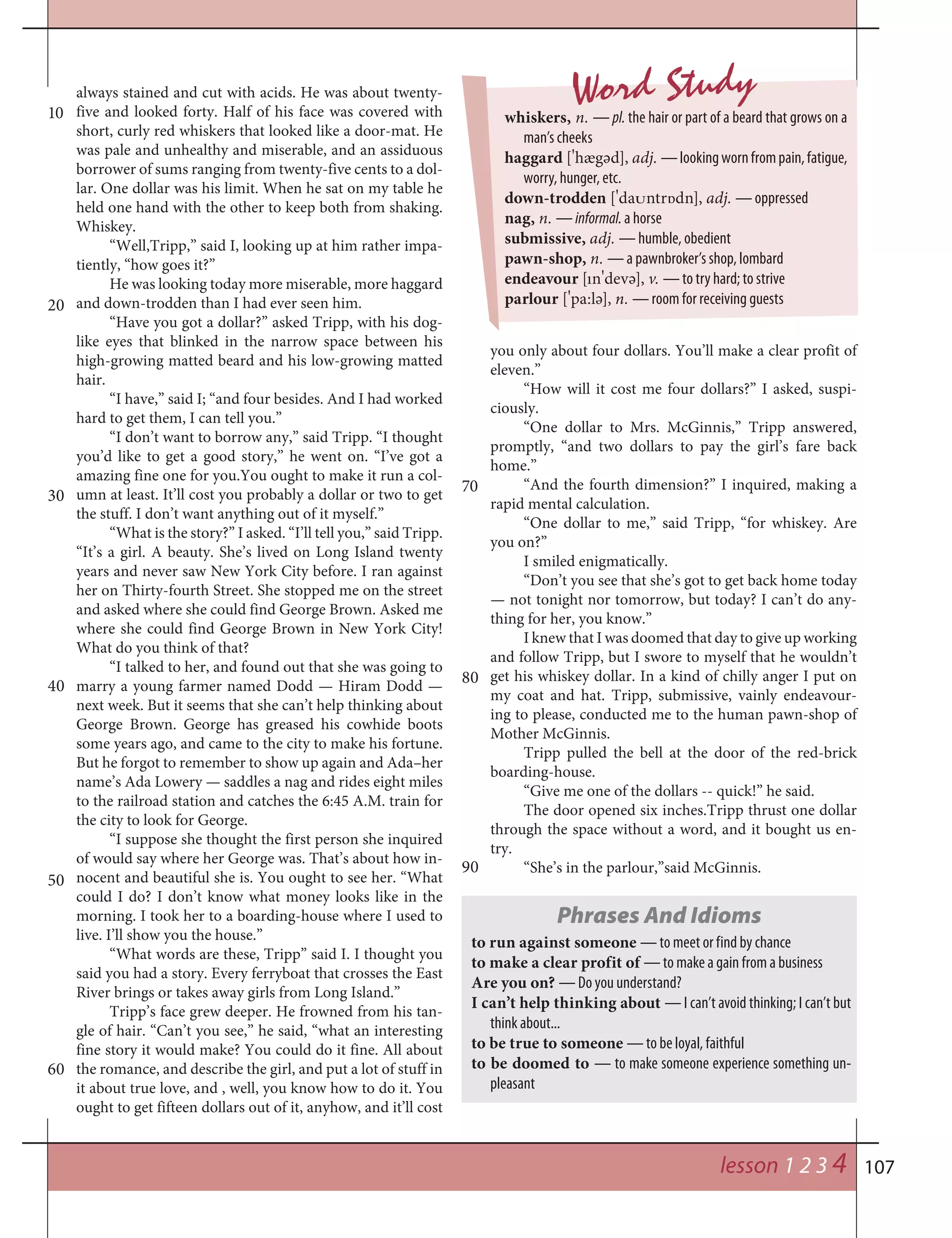 107
Word Study
whiskers, n. — pl. the hair or part of a beard that grows on a
man’s cheeks
haggard [
¾
hægәd], adj. —lookingwornfrompain,fatigue,
worry, hunger, etc.
down-trodden [
¾
da†ntr‡dn], adj. — oppressed
nag, n. — informal. a horse
submissive, adj. — humble, obedient
pawn-shop, n. — a pawnbroker’s shop, lombard
endeavour [ın
¾
devә], v. — to try hard; to strive
parlour [
¾
pa:lә], n. — room for receiving guests
10
20
30
40
50
60
70
80
lesson 1 2 3 4
always stained and cut with acids. He was about twenty-
five and looked forty. Half of his face was covered with
short, curly red whiskers that looked like a door-mat. He
was pale and unhealthy and miserable, and an assiduous
borrower of sums ranging from twenty-five cents to a dol-
lar. One dollar was his limit. When he sat on my table he
held one hand with the other to keep both from shaking.
Whiskey.
“Well,Tripp,” said I, looking up at him rather impa-
tiently, “how goes it?”
He was looking today more miserable, more haggard
and down-trodden than I had ever seen him.
“Have you got a dollar?” asked Tripp, with his dog-
like eyes that blinked in the narrow space between his
high-growing matted beard and his low-growing matted
hair.
“I have,” said I; “and four besides. And I had worked
hard to get them, I can tell you.”
“I don’t want to borrow any,” said Tripp. “I thought
you’d like to get a good story,” he went on. “I’ve got a
amazing fine one for you.You ought to make it run a col-
umn at least. It’ll cost you probably a dollar or two to get
the stuff. I don’t want anything out of it myself.”
“What is the story?” I asked. “I’ll tell you,” said Tripp.
“It’s a girl. A beauty. She’s lived on Long Island twenty
years and never saw New York City before. I ran against
her on Thirty-fourth Street. She stopped me on the street
and asked where she could find George Brown. Asked me
where she could find George Brown in New York City!
What do you think of that?
“I talked to her, and found out that she was going to
marry a young farmer named Dodd — Hiram Dodd —
next week. But it seems that she can’t help thinking about
George Brown. George has greased his cowhide boots
some years ago, and came to the city to make his fortune.
But he forgot to remember to show up again and Ada–her
name’s Ada Lowery — saddles a nag and rides eight miles
to the railroad station and catches the 6:45 A.M. train for
the city to look for George.
“I suppose she thought the first person she inquired
of would say where her George was. That’s about how in-
nocent and beautiful she is. You ought to see her. “What
could I do? I don’t know what money looks like in the
morning. I took her to a boarding-house where I used to
live. I’ll show you the house.”
“What words are these, Tripp” said I. I thought you
said you had a story. Every ferryboat that crosses the East
River brings or takes away girls from Long Island.”
Tripp’s face grew deeper. He frowned from his tan-
gle of hair. “Can’t you see,” he said, “what an interesting
fine story it would make? You could do it fine. All about
the romance, and describe the girl, and put a lot of stuff in
it about true love, and , well, you know how to do it. You
ought to get fifteen dollars out of it, anyhow, and it’ll cost
you only about four dollars. You’ll make a clear profit of
eleven.”
“How will it cost me four dollars?” I asked, suspi-
ciously.
“One dollar to Mrs. McGinnis,” Tripp answered,
promptly, “and two dollars to pay the girl’s fare back
home.”
“And the fourth dimension?” I inquired, making a
rapid mental calculation.
“One dollar to me,” said Tripp, “for whiskey. Are
you on?”
I smiled enigmatically.
“Don’t you see that she’s got to get back home today
— not tonight nor tomorrow, but today? I can’t do any-
thing for her, you know.”
I knew that I was doomed that day to give up working
and follow Tripp, but I swore to myself that he wouldn’t
get his whiskey dollar. In a kind of chilly anger I put on
my coat and hat. Tripp, submissive, vainly endeavour-
ing to please, conducted me to the human pawn-shop of
Mother McGinnis.
Tripp pulled the bell at the door of the red-brick
boarding-house.
“Give me one of the dollars -- quick!” he said.
The door opened six inches.Tripp thrust one dollar
through the space without a word, and it bought us en-
try.
“She’s in the parlour,”said McGinnis.
Phrases And Idioms
to run against someone — to meet or find by chance
to make a clear profit of — to make a gain from a business
Are you on? — Do you understand?
I can’t help thinking about — I can’t avoid thinking; I can’t but
think about...
to be true to someone — to be loyal, faithful
to be doomed to — to make someone experience something un-
pleasant
90
 