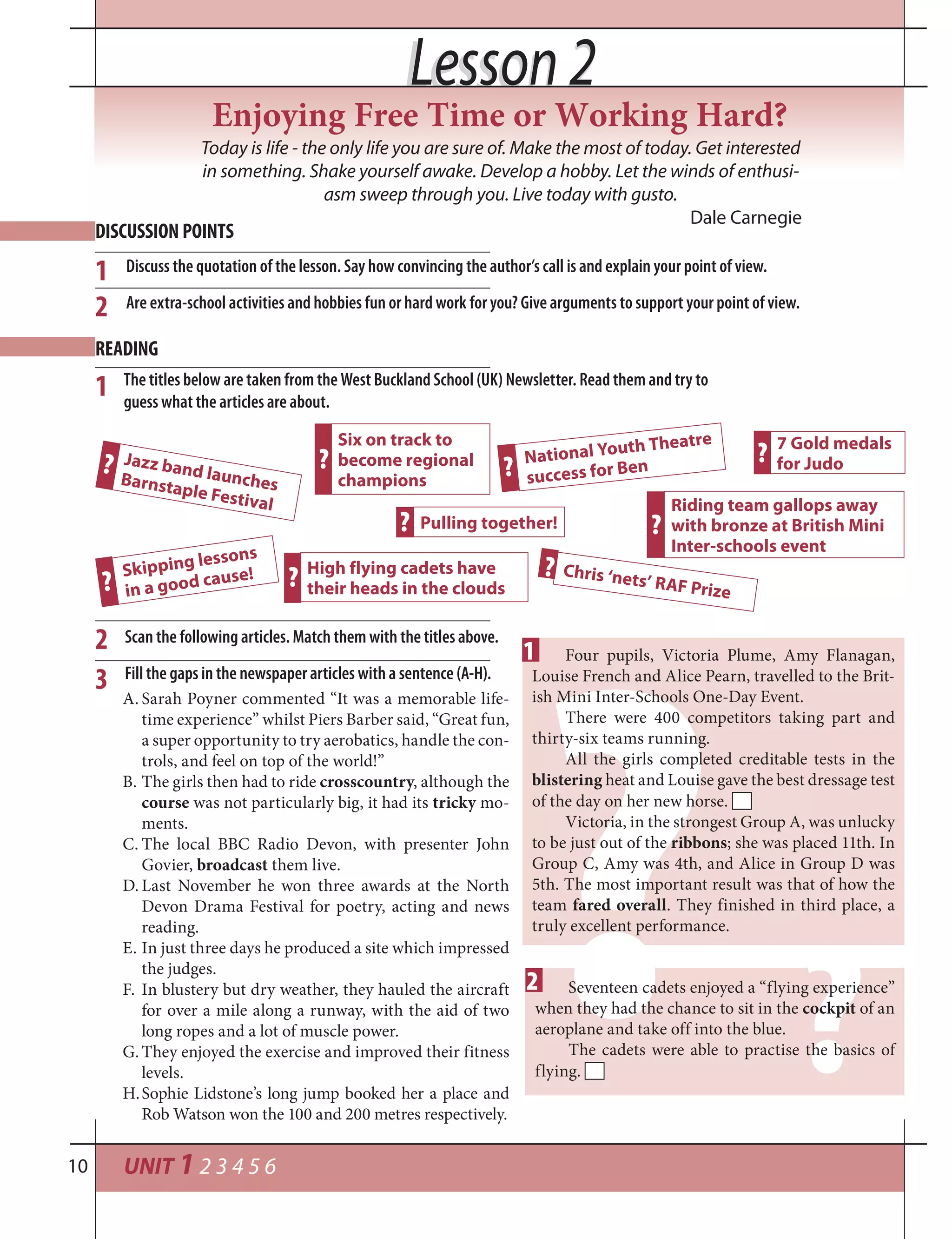 UNIT 1 2 3 4 5 610
Lesson 2Lesson 2
Today is life - the only life you are sure of. Make the most of today. Get interested
in something. Shake yourself awake. Develop a hobby. Let the winds of enthusi-
asm sweep through you. Live today with gusto.
Dale Carnegie
Enjoying Free Time or Working Hard?
DISCUSSION POINTS
1
READING
2
The titles below are taken from the West Buckland School (UK) Newsletter. Read them and try to
guess what the articles are about.
1
2
3
Jazz band launchesBarnstaple Festival
Skipping lessons
in a good cause!
Six on track to
become regional
champions
High flying cadets have
their heads in the clouds
National Youth Theatre
success for Ben
Riding team gallops away
with bronze at British Mini
Inter-schools event
Pulling together!
7 Gold medals
for Judo
Chris ‘nets’ RAF Prize
?
?
?
?
?
?
?
?
?
??
Four pupils, Victoria Plume, Amy Flanagan,
Louise French and Alice Pearn, travelled to the Brit-
ish Mini Inter-Schools One-Day Event.
There were 400 competitors taking part and
thirty-six teams running.
All the girls completed creditable tests in the
blistering heat and Louise gave the best dressage test
of the day on her new horse.
Victoria, in the strongest Group A, was unlucky
to be just out of the ribbons; she was placed 11th. In
Group C, Amy was 4th, and Alice in Group D was
5th. The most important result was that of how the
team fared overall. They finished in third place, a
truly excellent performance.
Seventeen cadets enjoyed a “flying experience”
when they had the chance to sit in the cockpit of an
aeroplane and take off into the blue.
The cadets were able to practise the basics of
flying.
Scan the following articles. Match them with the titles above.
Fill the gaps in the newspaper articles with a sentence (A-H).
A. Sarah Poyner commented “It was a memorable life-
time experience” whilst Piers Barber said, “Great fun,
a super opportunity to try aerobatics, handle the con-
trols, and feel on top of the world!”
B. The girls then had to ride crosscountry, although the
course was not particularly big, it had its tricky mo-
ments.
C. The local BBC Radio Devon, with presenter John
Govier, broadcast them live.
D. Last November he won three awards at the North
Devon Drama Festival for poetry, acting and news
reading.
E. In just three days he produced a site which impressed
the judges.
F. In blustery but dry weather, they hauled the aircraft
for over a mile along a runway, with the aid of two
long ropes and a lot of muscle power.
G. They enjoyed the exercise and improved their fitness
levels.
H.Sophie Lidstone’s long jump booked her a place and
Rob Watson won the 100 and 200 metres respectively.
Discuss the quotation of the lesson. Say how convincing the author’s call is and explain your point of view.
Are extra-school activities and hobbies fun or hard work for you? Give arguments to support your point of view.
1
2
 