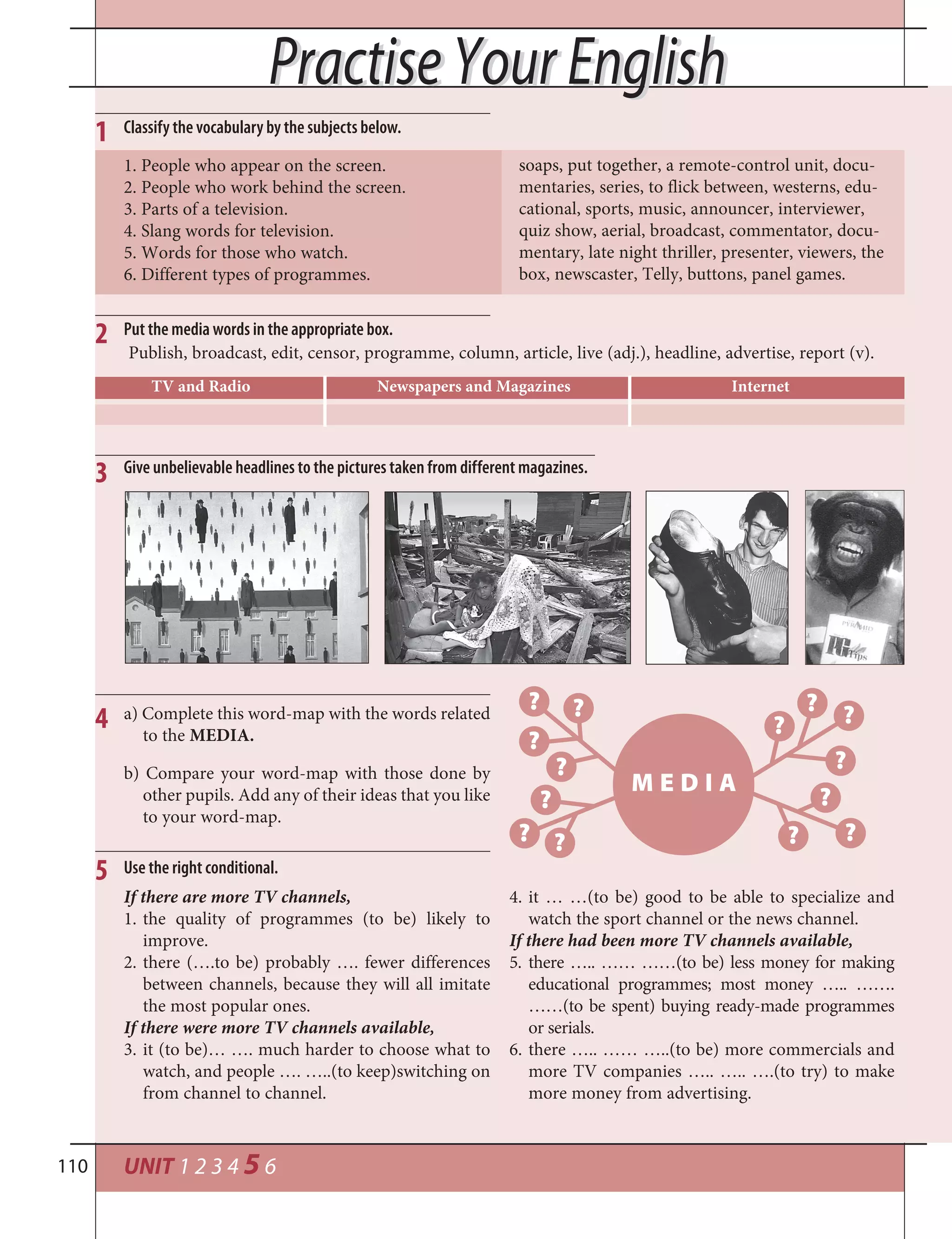 UNIT 1 2 3 4 5 6110
1 Classify the vocabulary by the subjects below.
1. People who appear on the screen.
2. People who work behind the screen.
3. Parts of a television.
4. Slang words for television.
5. Words for those who watch.
6. Different types of programmes.
soaps, put together, a remote-control unit, docu-
mentaries, series, to flick between, westerns, edu-
cational, sports, music, announcer, interviewer,
quiz show, aerial, broadcast, commentator, docu-
mentary, late night thriller, presenter, viewers, the
box, newscaster, Telly, buttons, panel games.
2 Put the media words in the appropriate box.
Publish, broadcast, edit, censor, programme, column, article, live (adj.), headline, advertise, report (v).
5 Use the right conditional.
If there are more TV channels,
1. the quality of programmes (to be) likely to
improve.
2. there (….to be) probably …. fewer differences
between channels, because they will all imitate
the most popular ones.
If there were more TV channels available,
3. it (to be)… …. much harder to choose what to
watch, and people …. …..(to keep)switching on
from channel to channel.
4. it … …(to be) good to be able to specialize and
watch the sport channel or the news channel.
If there had been more TV channels available,
5. there ….. …… ……(to be) less money for making
educational programmes; most money ….. …….
……(to be spent) buying ready-made programmes
or serials.
6. there ….. …… …..(to be) more commercials and
more TV companies ….. ….. ….(to try) to make
more money from advertising.
TV and Radio Newspapers and Magazines Internet
Practise Your EnglishPractise Your English
a) Complete this word-map with the words related
to the MEDIA.
4
b) Compare your word-map with those done by
other pupils. Add any of their ideas that you like
to your word-map.
M E D I A
? ?
?
?
?
? ?
?
? ?
?
?
? ?
Give unbelievable headlines to the pictures taken from different magazines.3
 