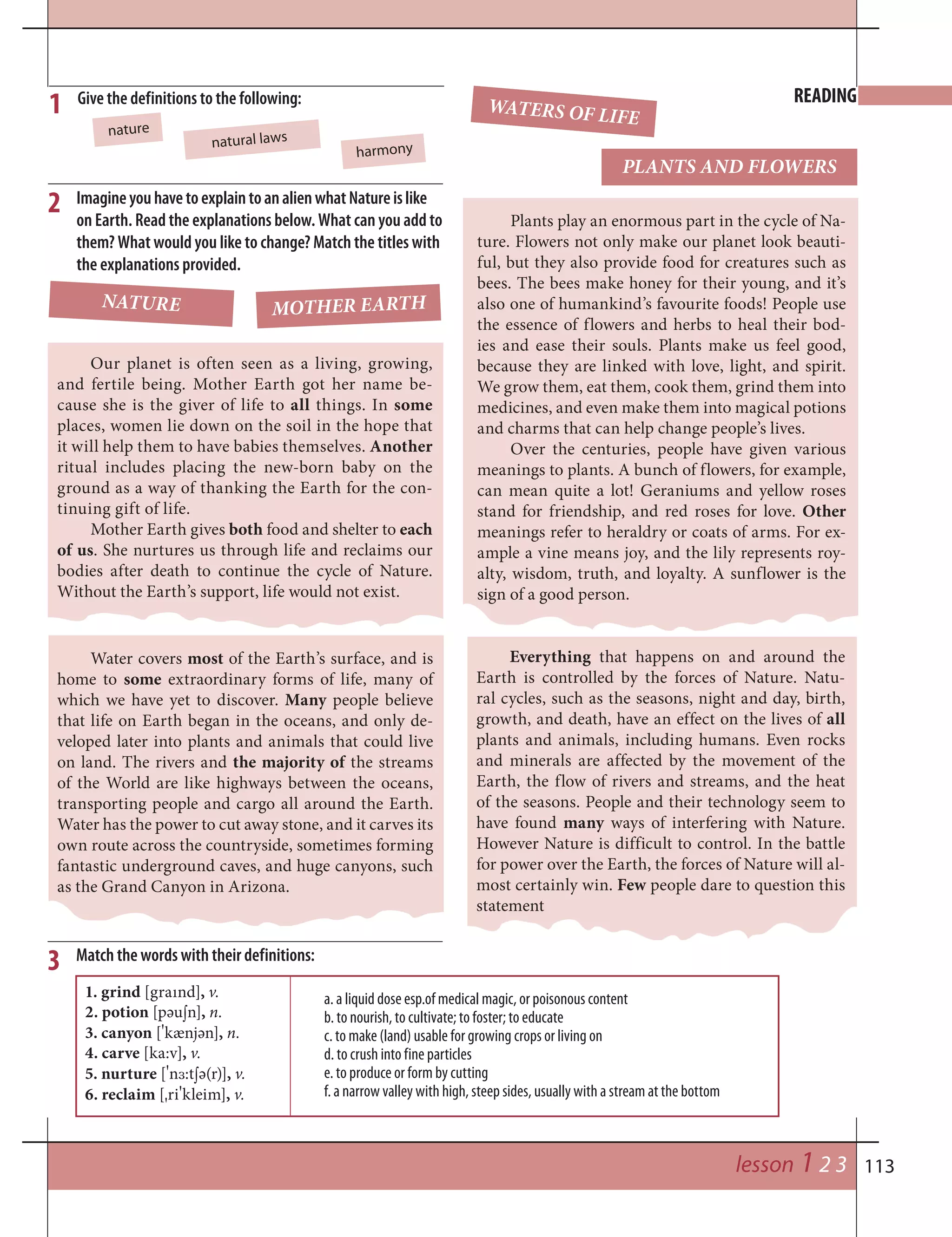 113lesson 1 2 3
Give the definitions to the following: READING
natural laws
ImagineyouhavetoexplaintoanalienwhatNatureislike
on Earth. Read the explanations below. What can you add to
them? What would you like to change? Match the titles with
the explanations provided.
2
1
nature
harmony
Everything that happens on and around the
Earth is controlled by the forces of Nature. Natu-
ral cycles, such as the seasons, night and day, birth,
growth, and death, have an effect on the lives of all
plants and animals, including humans. Even rocks
and minerals are affected by the movement of the
Earth, the flow of rivers and streams, and the heat
of the seasons. People and their technology seem to
have found many ways of interfering with Nature.
However Nature is difficult to control. In the battle
for power over the Earth, the forces of Nature will al-
most certainly win. Few people dare to question this
statement
Our planet is often seen as a living, growing,
and fertile being. Mother Earth got her name be-
cause she is the giver of life to all things. In some
places, women lie down on the soil in the hope that
it will help them to have babies themselves. Another
ritual includes placing the new-born baby on the
ground as a way of thanking the Earth for the con-
tinuing gift of life.
Mother Earth gives both food and shelter to each
of us. She nurtures us through life and reclaims our
bodies after death to continue the cycle of Nature.
Without the Earth’s support, life would not exist.
Plants play an enormous part in the cycle of Na-
ture. Flowers not only make our planet look beauti-
ful, but they also provide food for creatures such as
bees. The bees make honey for their young, and it’s
also one of humankind’s favourite foods! People use
the essence of flowers and herbs to heal their bod-
ies and ease their souls. Plants make us feel good,
because they are linked with love, light, and spirit.
We grow them, eat them, cook them, grind them into
medicines, and even make them into magical potions
and charms that can help change people’s lives.
Over the centuries, people have given various
meanings to plants. A bunch of flowers, for example,
can mean quite a lot! Geraniums and yellow roses
stand for friendship, and red roses for love. Other
meanings refer to heraldry or coats of arms. For ex-
ample a vine means joy, and the lily represents roy-
alty, wisdom, truth, and loyalty. A sunflower is the
sign of a good person.
MOTHER EARTH
PLANTS AND FLOWERS
NATURE
WATERS OF LIFE
Water covers most of the Earth’s surface, and is
home to some extraordinary forms of life, many of
which we have yet to discover. Many people believe
that life on Earth began in the oceans, and only de-
veloped later into plants and animals that could live
on land. The rivers and the majority of the streams
of the World are like highways between the oceans,
transporting people and cargo all around the Earth.
Water has the power to cut away stone, and it carves its
own route across the countryside, sometimes forming
fantastic underground caves, and huge canyons, such
as the Grand Canyon in Arizona.
a. a liquid dose esp.of medical magic, or poisonous content
b. to nourish, to cultivate; to foster; to educate
c. to make (land) usable for growing crops or living on
d. to crush into fine particles
e. to produce or form by cutting
f. a narrow valley with high, steep sides, usually with a stream at the bottom
Match the words with their definitions:3
1. grind [graınd], v.
2. potion [pәu¼n], n.
3. canyon [
¾
kænjәn], n.
4. carve [ka:v], v.
5. nurture [
¾
n™:t¼ә(r)], v.
6. reclaim [¾ri
¾
kleim], v.
 