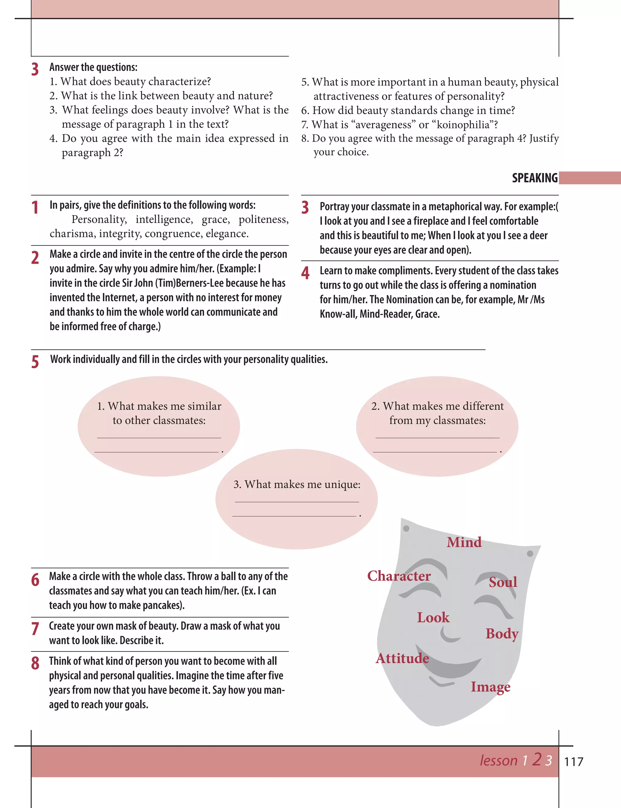 117lesson 1 2 3
3 Answer the questions:
1. What does beauty characterize?
2. What is the link between beauty and nature?
3. What feelings does beauty involve? What is the
message of paragraph 1 in the text?
4. Do you agree with the main idea expressed in
paragraph 2?
5. What is more important in a human beauty, physical
attractiveness or features of personality?
6. How did beauty standards change in time?
7. What is “averageness” or “koinophilia”?
8. Do you agree with the message of paragraph 4? Justify
your choice.
SPEAKING
1 3
4
2
5
6
7
8
In pairs, give the definitions to the following words:
Personality, intelligence, grace, politeness,
charisma, integrity, congruence, elegance.
Make a circle and invite in the centre of the circle the person
you admire. Say why you admire him/her. (Example: I
invite in the circle Sir John (Tim)Berners-Lee because he has
invented the Internet, a person with no interest for money
and thanks to him the whole world can communicate and
be informed free of charge.)
Portray your classmate in a metaphorical way. For example:(
I look at you and I see a fireplace and I feel comfortable
and this is beautiful to me; When I look at you I see a deer
because your eyes are clear and open).
Learn to make compliments. Every student of the class takes
turns to go out while the class is offering a nomination
for him/her. The Nomination can be, for example, Mr /Ms
Know-all, Mind-Reader, Grace.
Work individually and fill in the circles with your personality qualities.
1. What makes me similar
to other classmates:
.
2. What makes me different
from my classmates:
.
3. What makes me unique:
.
Make a circle with the whole class. Throw a ball to any of the
classmates and say what you can teach him/her. (Ex. I can
teach you how to make pancakes).
Create your own mask of beauty. Draw a mask of what you
want to look like. Describe it.
Think of what kind of person you want to become with all
physical and personal qualities. Imagine the time after five
years from now that you have become it. Say how you man-
aged to reach your goals.
Mind
Character Soul
Look
Attitude
Body
Image
 