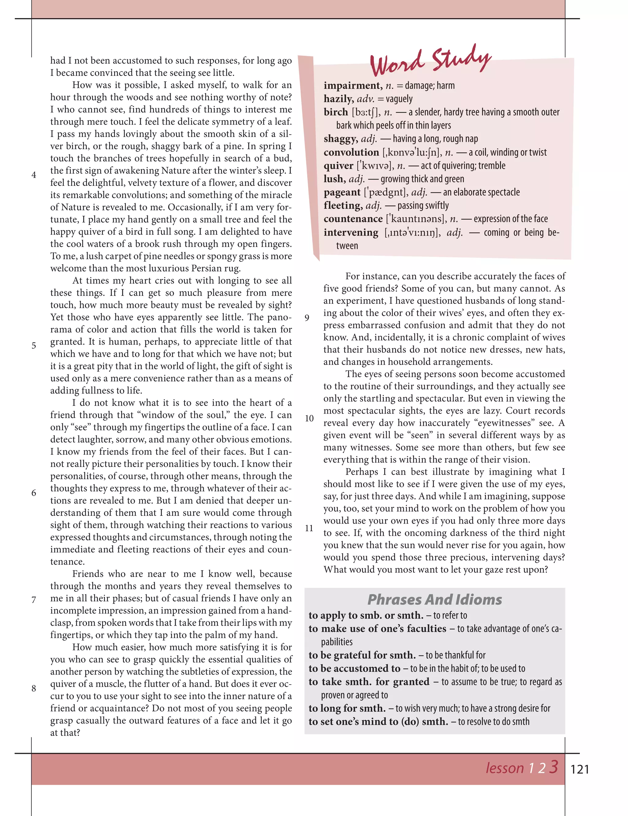 121
Word Studyhad I not been accustomed to such responses, for long ago
I became convinced that the seeing see little.
How was it possible, I asked myself, to walk for an
hour through the woods and see nothing worthy of note?
I who cannot see, find hundreds of things to interest me
through mere touch. I feel the delicate symmetry of a leaf.
I pass my hands lovingly about the smooth skin of a sil-
ver birch, or the rough, shaggy bark of a pine. In spring I
touch the branches of trees hopefully in search of a bud,
the first sign of awakening Nature after the winter’s sleep. I
feel the delightful, velvety texture of a flower, and discover
its remarkable convolutions; and something of the miracle
of Nature is revealed to me. Occasionally, if I am very for-
tunate, I place my hand gently on a small tree and feel the
happy quiver of a bird in full song. I am delighted to have
the cool waters of a brook rush through my open fingers.
To me, a lush carpet of pine needles or spongy grass is more
welcome than the most luxurious Persian rug.
At times my heart cries out with longing to see all
these things. If I can get so much pleasure from mere
touch, how much more beauty must be revealed by sight?
Yet those who have eyes apparently see little. The pano-
rama of color and action that fills the world is taken for
granted. It is human, perhaps, to appreciate little of that
which we have and to long for that which we have not; but
it is a great pity that in the world of light, the gift of sight is
used only as a mere convenience rather than as a means of
adding fullness to life.
I do not know what it is to see into the heart of a
friend through that “window of the soul,” the eye. I can
only “see” through my fingertips the outline of a face. I can
detect laughter, sorrow, and many other obvious emotions.
I know my friends from the feel of their faces. But I can-
not really picture their personalities by touch. I know their
personalities, of course, through other means, through the
thoughts they express to me, through whatever of their ac-
tions are revealed to me. But I am denied that deeper un-
derstanding of them that I am sure would come through
sight of them, through watching their reactions to various
expressed thoughts and circumstances, through noting the
immediate and fleeting reactions of their eyes and coun-
tenance.
Friends who are near to me I know well, because
through the months and years they reveal themselves to
me in all their phases; but of casual friends I have only an
incomplete impression, an impression gained from a hand-
clasp, from spoken words that I take from their lips with my
fingertips, or which they tap into the palm of my hand.
How much easier, how much more satisfying it is for
you who can see to grasp quickly the essential qualities of
another person by watching the subtleties of expression, the
quiver of a muscle, the flutter of a hand. But does it ever oc-
cur to you to use your sight to see into the inner nature of a
friend or acquaintance? Do not most of you seeing people
grasp casually the outward features of a face and let it go
at that?
For instance, can you describe accurately the faces of
five good friends? Some of you can, but many cannot. As
an experiment, I have questioned husbands of long stand-
ing about the color of their wives’ eyes, and often they ex-
press embarrassed confusion and admit that they do not
know. And, incidentally, it is a chronic complaint of wives
that their husbands do not notice new dresses, new hats,
and changes in household arrangements.
The eyes of seeing persons soon become accustomed
to the routine of their surroundings, and they actually see
only the startling and spectacular. But even in viewing the
most spectacular sights, the eyes are lazy. Court records
reveal every day how inaccurately “eyewitnesses” see. A
given event will be “seen” in several different ways by as
many witnesses. Some see more than others, but few see
everything that is within the range of their vision.
Perhaps I can best illustrate by imagining what I
should most like to see if I were given the use of my eyes,
say, for just three days. And while I am imagining, suppose
you, too, set your mind to work on the problem of how you
would use your own eyes if you had only three more days
to see. If, with the oncoming darkness of the third night
you knew that the sun would never rise for you again, how
would you spend those three precious, intervening days?
What would you most want to let your gaze rest upon?
impairment, n. = damage; harm
hazily, adv. = vaguely
birch [b™:t¼], n. — a slender, hardy tree having a smooth outer
bark which peels off in thin layers
shaggy, adj. — having a long, rough nap
convolution [¾k‡nvә
¾
lu:¼n], n. — a coil, winding or twist
quiver [
¾
kwıvә], n. — act of quivering; tremble
lush, adj. — growing thick and green
pageant [
¾
pædgnt], adj. — an elaborate spectacle
fleeting, adj. — passing swiftly
countenance [
¾
kauntınәns], n. — expression of the face
intervening [¾ıntә
¾
vı:nıŋ], adj. — coming or being be-
tween
Phrases And Idioms
to apply to smb. or smth. – to refer to
to make use of one’s faculties – to take advantage of one’s ca-
pabilities
to be grateful for smth. – to be thankful for
to be accustomed to – to be in the habit of; to be used to
to take smth. for granted – to assume to be true; to regard as
proven or agreed to
to long for smth. – to wish very much; to have a strong desire for
to set one’s mind to (do) smth. – to resolve to do smth
4
5
6
8
7
lesson 1 2 3
9
10
11
 