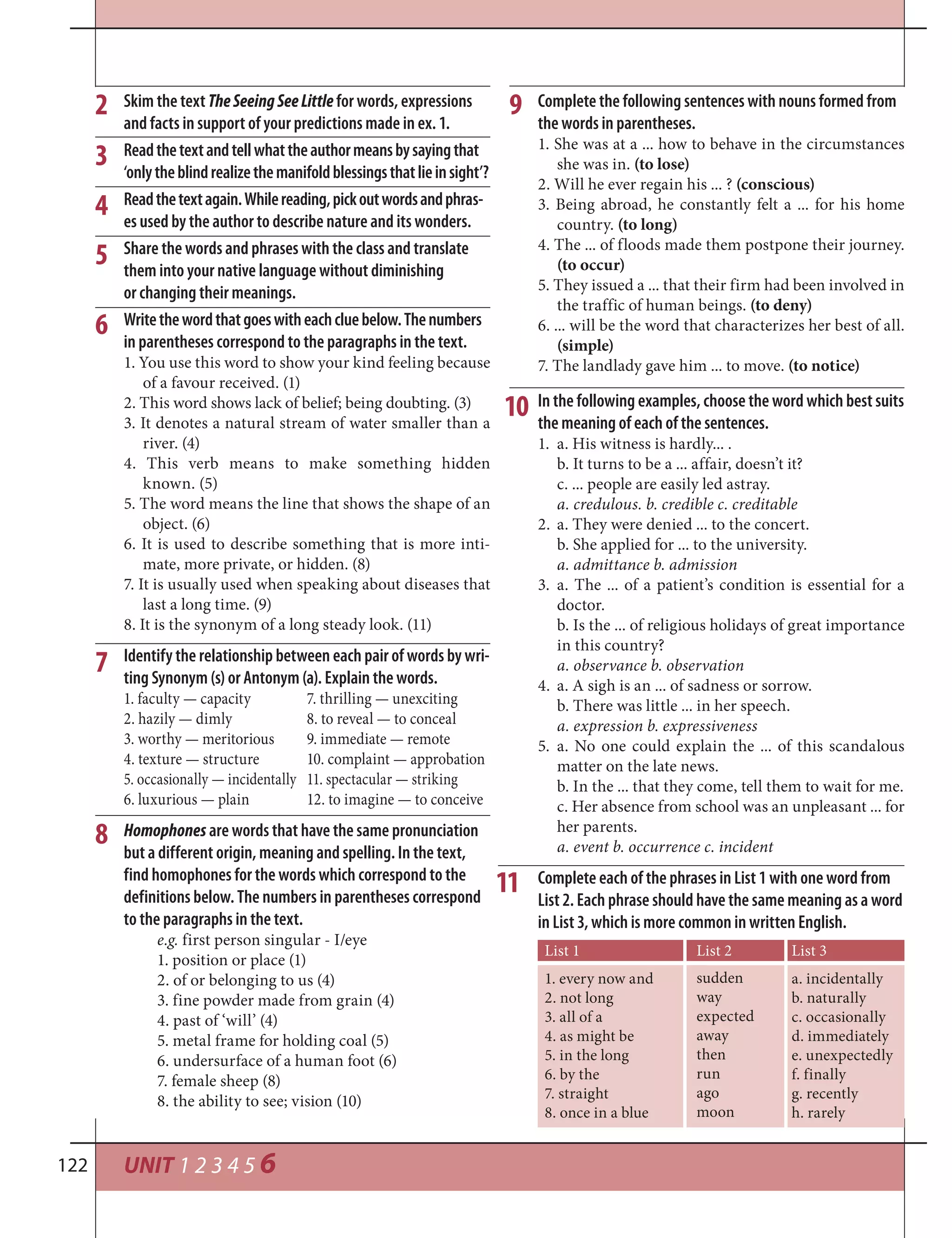UNIT 1 2 3 4 5 6122
Skim the text TheSeeingSeeLittle for words, expressions
and facts in support of your predictions made in ex. 1.
Readthetextandtellwhattheauthormeansbysayingthat
‘onlytheblindrealizethemanifoldblessingsthatlieinsight’?
Readthetextagain.Whilereading,pickoutwordsandphras-
es used by the author to describe nature and its wonders.
Share the words and phrases with the class and translate
them into your native language without diminishing
or changing their meanings.
Writethewordthatgoeswitheachcluebelow.Thenumbers
in parentheses correspond to the paragraphs in the text.
1. You use this word to show your kind feeling because
of a favour received. (1)
2. This word shows lack of belief; being doubting. (3)
3. It denotes a natural stream of water smaller than a
river. (4)
4. This verb means to make something hidden
known. (5)
5. The word means the line that shows the shape of an
object. (6)
6. It is used to describe something that is more inti-
mate, more private, or hidden. (8)
7. It is usually used when speaking about diseases that
last a long time. (9)
8. It is the synonym of a long steady look. (11)
Identify the relationship between each pair of words by wri-
ting Synonym (s) or Antonym (a). Explain the words.
1. faculty — capacity 7. thrilling — unexciting
2. hazily — dimly 8. to reveal — to conceal
3. worthy — meritorious 9. immediate — remote
4. texture — structure 10. complaint — approbation
5. occasionally — incidentally 11. spectacular — striking
6. luxurious — plain 12. to imagine — to conceive
Homophones are words that have the same pronunciation
but a different origin, meaning and spelling. In the text,
find homophones for the words which correspond to the
definitions below. The numbers in parentheses correspond
to the paragraphs in the text.
e.g. first person singular - I/eye
1. position or place (1)
2. of or belonging to us (4)
3. fine powder made from grain (4)
4. past of ‘will’ (4)
5. metal frame for holding coal (5)
6. undersurface of a human foot (6)
7. female sheep (8)
8. the ability to see; vision (10)
Complete the following sentences with nouns formed from
the words in parentheses.
1. She was at a ... how to behave in the circumstances
she was in. (to lose)
2. Will he ever regain his ... ? (conscious)
3. Being abroad, he constantly felt a ... for his home
country. (to long)
4. The ... of floods made them postpone their journey.
(to occur)
5. They issued a ... that their firm had been involved in
the traffic of human beings. (to deny)
6. ... will be the word that characterizes her best of all.
(simple)
7. The landlady gave him ... to move. (to notice)
In the following examples, choose the word which best suits
the meaning of each of the sentences.
1. a. His witness is hardly... .
b. It turns to be a ... affair, doesn’t it?
c. ... people are easily led astray.
a. credulous. b. credible c. creditable
2. a. They were denied ... to the concert.
b. She applied for ... to the university.
a. admittance b. admission
3. a. The ... of a patient’s condition is essential for a
doctor.
b. Is the ... of religious holidays of great importance
in this country?
a. observance b. observation
4. a. A sigh is an ... of sadness or sorrow.
b. There was little ... in her speech.
a. expression b. expressiveness
5. a. No one could explain the ... of this scandalous
matter on the late news.
b. In the ... that they come, tell them to wait for me.
c. Her absence from school was an unpleasant ... for
her parents.
a. event b. occurrence c. incident
Complete each of the phrases in List 1 with one word from
List 2. Each phrase should have the same meaning as a word
in List 3, which is more common in written English.
2
3
4
5
6
7
8
9
10
11
List 1
1. every now and
2. not long
3. all of a
4. as might be
5. in the long
6. by the
7. straight
8. once in a blue
List 2
sudden
way
expected
away
then
run
ago
moon
List 3
a. incidentally
b. naturally
c. occasionally
d. immediately
e. unexpectedly
f. finally
g. recently
h. rarely
 