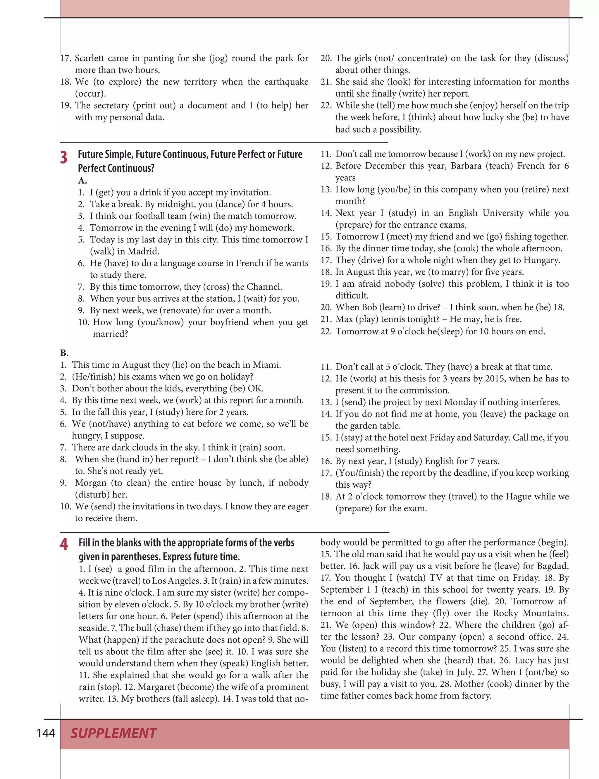 SUPPLEMENT144
Scarlett came in panting for she (jog) round the park for17.
more than two hours.
We (to explore) the new territory when the earthquake18.
(occur).
The secretary (print out) a document and I (to help) her19.
with my personal data.
The girls (not/ concentrate) on the task for they (discuss)20.
about other things.
She said she (look) for interesting information for months21.
until she finally (write) her report.
While she (tell) me how much she (enjoy) herself on the trip22.
the week before, I (think) about how lucky she (be) to have
had such a possibility.
Future Simple, Future Continuous, Future Perfect or Future
Perfect Continuous?
A.
I (get) you a drink if you accept my invitation.1.
Take a break. By midnight, you (dance) for 4 hours.2.
I think our football team (win) the match tomorrow.3.
Tomorrow in the evening I will (do) my homework.4.
Today is my last day in this city. This time tomorrow I5.
(walk) in Madrid.
He (have) to do a language course in French if he wants6.
to study there.
By this time tomorrow, they (cross) the Channel.7.
When your bus arrives at the station, I (wait) for you.8.
By next week, we (renovate) for over a month.9.
How long (you/know) your boyfriend when you get10.
married?
3 Don’t call me tomorrow because I (work) on my new project.11.
Before December this year, Barbara (teach) French for 612.
years
How long (you/be) in this company when you (retire) next13.
month?
Next year I (study) in an English University while you14.
(prepare) for the entrance exams.
Tomorrow I (meet) my friend and we (go) fishing together.15.
By the dinner time today, she (cook) the whole afternoon.16.
They (drive) for a whole night when they get to Hungary.17.
In August this year, we (to marry) for five years.18.
I am afraid nobody (solve) this problem, I think it is too19.
difficult.
When Bob (learn) to drive? – I think soon, when he (be) 18.20.
Max (play) tennis tonight? – He may, he is free.21.
Tomorrow at 9 o’clock he(sleep) for 10 hours on end.22.
B.
This time in August they (lie) on the beach in Miami.1.
(He/finish) his exams when we go on holiday?2.
Don’t bother about the kids, everything (be) OK.3.
By this time next week, we (work) at this report for a month.4.
In the fall this year, I (study) here for 2 years.5.
We (not/have) anything to eat before we come, so we’ll be6.
hungry, I suppose.
There are dark clouds in the sky. I think it (rain) soon.7.
When she (hand in) her report? – I don’t think she (be able)8.
to. She’s not ready yet.
Morgan (to clean) the entire house by lunch, if nobody9.
(disturb) her.
We (send) the invitations in two days. I know they are eager10.
to receive them.
Don’t call at 5 o’clock. They (have) a break at that time.11.
He (work) at his thesis for 3 years by 2015, when he has to12.
present it to the commission.
I (send) the project by next Monday if nothing interferes.13.
If you do not find me at home, you (leave) the package on14.
the garden table.
I (stay) at the hotel next Friday and Saturday. Call me, if you15.
need something.
By next year, I (study) English for 7 years.16.
(You/finish) the report by the deadline, if you keep working17.
this way?
At 2 o’clock tomorrow they (travel) to the Hague while we18.
(prepare) for the exam.
4 Fill in the blanks with the appropriate forms of the verbs
given in parentheses. Express future time.
1. I (see) a good film in the afternoon. 2. This time next
weekwe(travel)toLosAngeles.3.It(rain)inafewminutes.
4. It is nine o’clock. I am sure my sister (write) her compo-
sition by eleven o’clock. 5. By 10 o’clock my brother (write)
letters for one hour. 6. Peter (spend) this afternoon at the
seaside. 7. The bull (chase) them if they go into that field. 8.
What (happen) if the parachute does not open? 9. She will
tell us about the film after she (see) it. 10. I was sure she
would understand them when they (speak) English better.
11. She explained that she would go for a walk after the
rain (stop). 12. Margaret (become) the wife of a prominent
writer. 13. My brothers (fall asleep). 14. I was told that no-
body would be permitted to go after the performance (begin).
15. The old man said that he would pay us a visit when he (feel)
better. 16. Jack will pay us a visit before he (leave) for Bagdad.
17. You thought I (watch) TV at that time on Friday. 18. By
September 1 I (teach) in this school for twenty years. 19. By
the end of September, the flowers (die). 20. Tomorrow af-
ternoon at this time they (fly) over the Rocky Mountains.
21. We (open) this window? 22. Where the children (go) af-
ter the lesson? 23. Our company (open) a second office. 24.
You (listen) to a record this time tomorrow? 25. I was sure she
would be delighted when she (heard) that. 26. Lucy has just
paid for the holiday she (take) in July. 27. When I (not/be) so
busy, I will pay a visit to you. 28. Mother (cook) dinner by the
time father comes back home from factory.
 