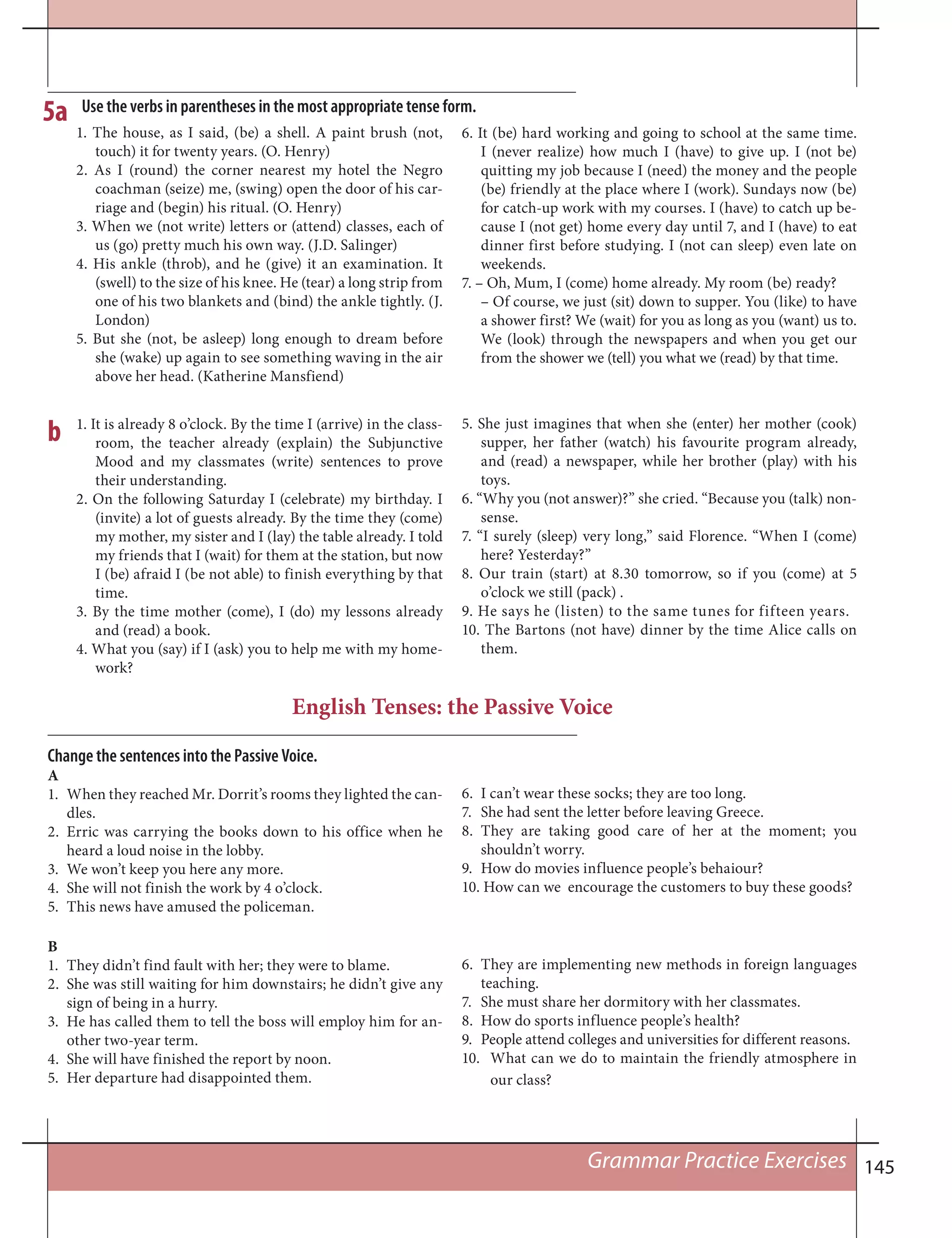 145
1. The house, as I said, (be) a shell. A paint brush (not,
touch) it for twenty years. (O. Henry)
2. As I (round) the corner nearest my hotel the Negro
coachman (seize) me, (swing) open the door of his car-
riage and (begin) his ritual. (O. Henry)
3. When we (not write) letters or (attend) classes, each of
us (go) pretty much his own way. (J.D. Salinger)
4. His ankle (throb), and he (give) it an examination. It
(swell) to the size of his knee. He (tear) a long strip from
one of his two blankets and (bind) the ankle tightly. (J.
London)
5. But she (not, be asleep) long enough to dream before
she (wake) up again to see something waving in the air
above her head. (Katherine Mansfiend)
5a
6. It (be) hard working and going to school at the same time.
I (never realize) how much I (have) to give up. I (not be)
quitting my job because I (need) the money and the people
(be) friendly at the place where I (work). Sundays now (be)
for catch-up work with my courses. I (have) to catch up be-
cause I (not get) home every day until 7, and I (have) to eat
dinner first before studying. I (not can sleep) even late on
weekends.
7. – Oh, Mum, I (come) home already. My room (be) ready?
– Of course, we just (sit) down to supper. You (like) to have
a shower first? We (wait) for you as long as you (want) us to.
We (look) through the newspapers and when you get our
from the shower we (tell) you what we (read) by that time.
1. It is already 8 o’clock. By the time I (arrive) in the class-
room, the teacher already (explain) the Subjunctive
Mood and my classmates (write) sentences to prove
their understanding.
2. On the following Saturday I (celebrate) my birthday. I
(invite) a lot of guests already. By the time they (come)
my mother, my sister and I (lay) the table already. I told
my friends that I (wait) for them at the station, but now
I (be) afraid I (be not able) to finish everything by that
time.
3. By the time mother (come), I (do) my lessons already
and (read) a book.
4. What you (say) if I (ask) you to help me with my home-
work?
5. She just imagines that when she (enter) her mother (cook)
supper, her father (watch) his favourite program already,
and (read) a newspaper, while her brother (play) with his
toys.
6. “Why you (not answer)?” she cried. “Because you (talk) non-
sense.
7. “I surely (sleep) very long,” said Florence. “When I (come)
here? Yesterday?”
8. Our train (start) at 8.30 tomorrow, so if you (come) at 5
o’clock we still (pack) .
9. He says he (listen) to the same tunes for fifteen years.
10. The Bartons (not have) dinner by the time Alice calls on
them.
b
English Tenses: the Passive Voice
Change the sentences into the Passive Voice.
A
1. When they reached Mr. Dorrit’s rooms they lighted the can-
dles.
2. Erric was carrying the books down to his office when he
heard a loud noise in the lobby.
3. We won’t keep you here any more.
4. She will not finish the work by 4 o’clock.
5. This news have amused the policeman.
6. I can’t wear these socks; they are too long.
7. She had sent the letter before leaving Greece.
8. They are taking good care of her at the moment; you
shouldn’t worry.
9. How do movies influence people’s behaiour?
10. How can we encourage the customers to buy these goods?
Grammar Practice Exercises
B
1. They didn’t find fault with her; they were to blame.
2. She was still waiting for him downstairs; he didn’t give any
sign of being in a hurry.
3. He has called them to tell the boss will employ him for an-
other two-year term.
4. She will have finished the report by noon.
5. Her departure had disappointed them.
6. They are implementing new methods in foreign languages
teaching.
7. She must share her dormitory with her classmates.
8. How do sports influence people’s health?
9. People attend colleges and universities for different reasons.
10. What can we do to maintain the friendly atmosphere in
our class?
Use the verbs in parentheses in the most appropriate tense form.
 