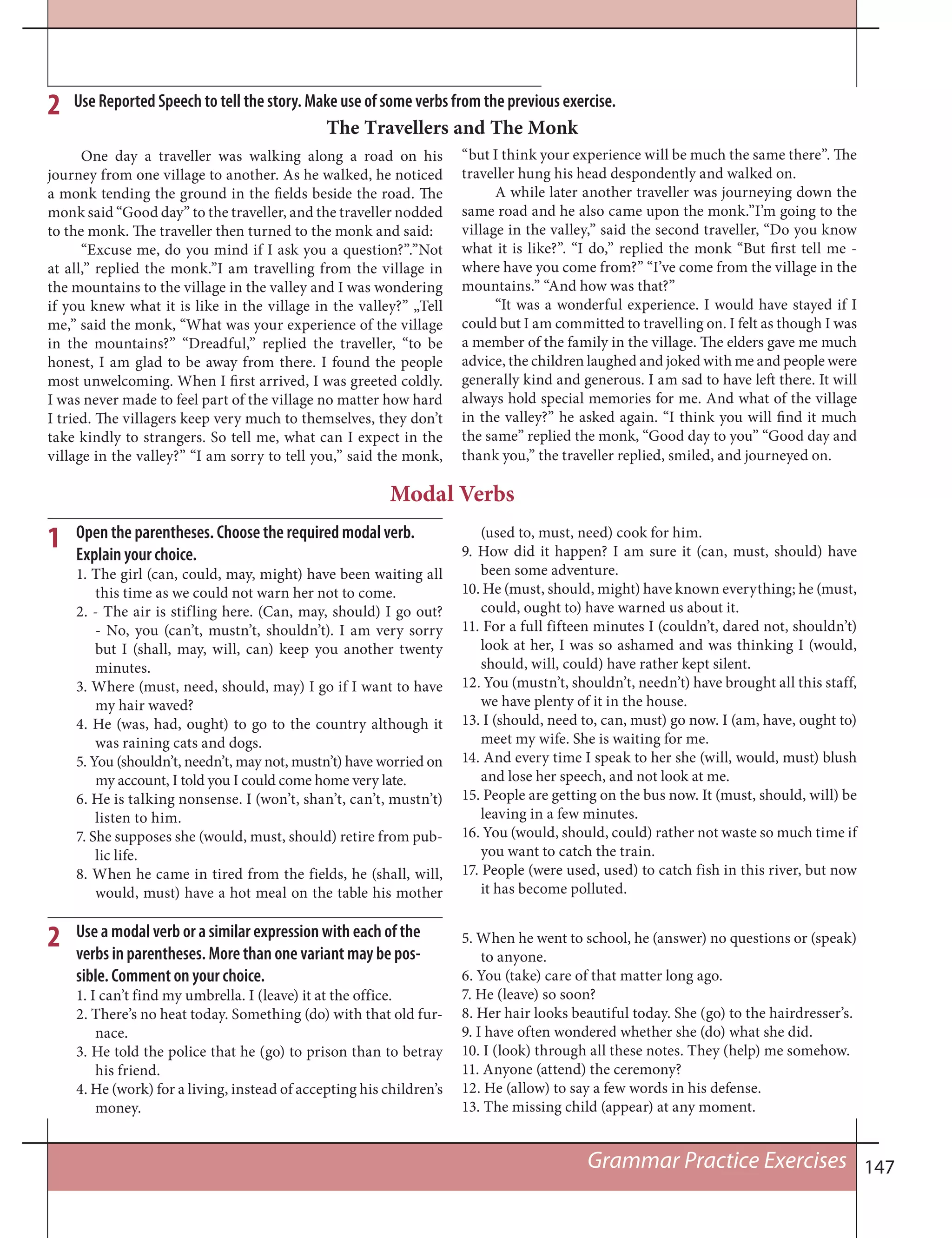 147
Use Reported Speech to tell the story. Make use of some verbs from the previous exercise.2
One day a traveller was walking along a road on his
journey from one village to another. As he walked, he noticed
a monk tending the ground in the fields beside the road. The
monk said “Good day” to the traveller, and the traveller nodded
to the monk. The traveller then turned to the monk and said:
“Excuse me, do you mind if I ask you a question?”.”Not
at all,” replied the monk.”I am travelling from the village in
the mountains to the village in the valley and I was wondering
if you knew what it is like in the village in the valley?” „Tell
me,” said the monk, “What was your experience of the village
in the mountains?” “Dreadful,” replied the traveller, “to be
honest, I am glad to be away from there. I found the people
most unwelcoming. When I first arrived, I was greeted coldly.
I was never made to feel part of the village no matter how hard
I tried. The villagers keep very much to themselves, they don’t
take kindly to strangers. So tell me, what can I expect in the
village in the valley?” “I am sorry to tell you,” said the monk,
The Travellers and The Monk
“but I think your experience will be much the same there”. The
traveller hung his head despondently and walked on.
A while later another traveller was journeying down the
same road and he also came upon the monk.”I’m going to the
village in the valley,” said the second traveller, “Do you know
what it is like?”. “I do,” replied the monk “But first tell me -
where have you come from?” “I’ve come from the village in the
mountains.” “And how was that?”
“It was a wonderful experience. I would have stayed if I
could but I am committed to travelling on. I felt as though I was
a member of the family in the village. The elders gave me much
advice, the children laughed and joked with me and people were
generally kind and generous. I am sad to have left there. It will
always hold special memories for me. And what of the village
in the valley?” he asked again. “I think you will find it much
the same” replied the monk, “Good day to you” “Good day and
thank you,” the traveller replied, smiled, and journeyed on.
Modal Verbs
1 Open the parentheses. Choose the required modal verb.
Explain your choice.
1. The girl (can, could, may, might) have been waiting all
this time as we could not warn her not to come.
2. - The air is stifling here. (Can, may, should) I go out?
- No, you (can’t, mustn’t, shouldn’t). I am very sorry
but I (shall, may, will, can) keep you another twenty
minutes.
3. Where (must, need, should, may) I go if I want to have
my hair waved?
4. He (was, had, ought) to go to the country although it
was raining cats and dogs.
5. You (shouldn’t, needn’t, may not, mustn’t) have worried on
my account, I told you I could come home very late.
6. He is talking nonsense. I (won’t, shan’t, can’t, mustn’t)
listen to him.
7. She supposes she (would, must, should) retire from pub-
lic life.
8. When he came in tired from the fields, he (shall, will,
would, must) have a hot meal on the table his mother
(used to, must, need) cook for him.
9. How did it happen? I am sure it (can, must, should) have
been some adventure.
10. He (must, should, might) have known everything; he (must,
could, ought to) have warned us about it.
11. For a full fifteen minutes I (couldn’t, dared not, shouldn’t)
look at her, I was so ashamed and was thinking I (would,
should, will, could) have rather kept silent.
12. You (mustn’t, shouldn’t, needn’t) have brought all this staff,
we have plenty of it in the house.
13. I (should, need to, can, must) go now. I (am, have, ought to)
meet my wife. She is waiting for me.
14. And every time I speak to her she (will, would, must) blush
and lose her speech, and not look at me.
15. People are getting on the bus now. It (must, should, will) be
leaving in a few minutes.
16. You (would, should, could) rather not waste so much time if
you want to catch the train.
17. People (were used, used) to catch fish in this river, but now
it has become polluted.
2
Grammar Practice Exercises
5. When he went to school, he (answer) no questions or (speak)
to anyone.
6. You (take) care of that matter long ago.
7. He (leave) so soon?
8. Her hair looks beautiful today. She (go) to the hairdresser’s.
9. I have often wondered whether she (do) what she did.
10. I (look) through all these notes. They (help) me somehow.
11. Anyone (attend) the ceremony?
12. He (allow) to say a few words in his defense.
13. The missing child (appear) at any moment.
Use a modal verb or a similar expression with each of the
verbs in parentheses. More than one variant may be pos-
sible. Comment on your choice.
1. I can’t find my umbrella. I (leave) it at the office.
2. There’s no heat today. Something (do) with that old fur-
nace.
3. He told the police that he (go) to prison than to betray
his friend.
4. He (work) for a living, instead of accepting his children’s
money.
 