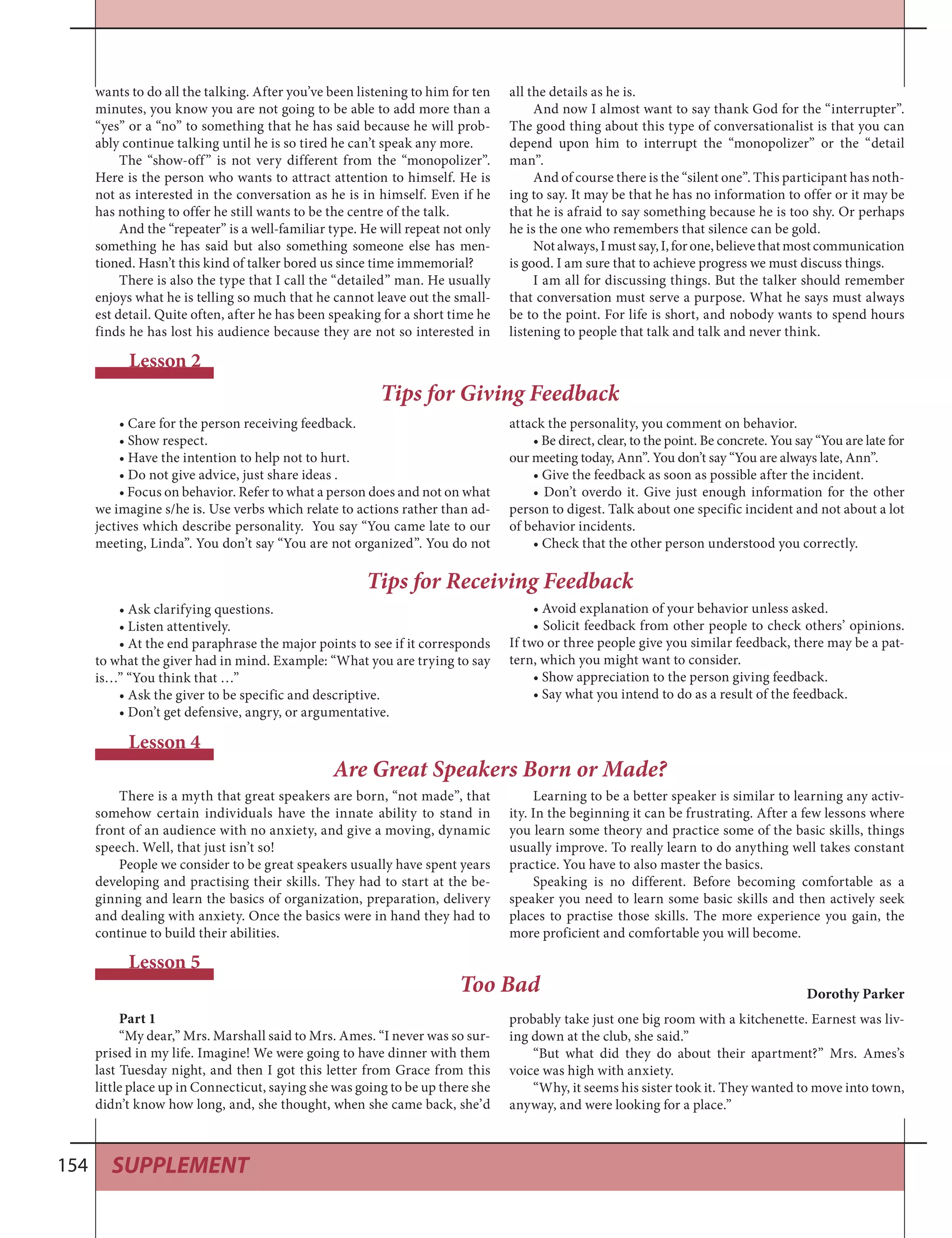 SUPPLEMENT154
• Care for the person receiving feedback.
• Show respect.
• Have the intention to help not to hurt.
• Do not give advice, just share ideas .
• Focus on behavior. Refer to what a person does and not on what
we imagine s/he is. Use verbs which relate to actions rather than ad-
jectives which describe personality. You say “You came late to our
meeting, Linda”. You don’t say “You are not organized”. You do not
Lesson 2
Tips for Giving Feedback
attack the personality, you comment on behavior.
• Be direct, clear, to the point. Be concrete. You say “You are late for
our meeting today, Ann”. You don’t say “You are always late, Ann”.
• Give the feedback as soon as possible after the incident.
• Don’t overdo it. Give just enough information for the other
person to digest. Talk about one specific incident and not about a lot
of behavior incidents.
• Check that the other person understood you correctly.
wants to do all the talking. After you’ve been listening to him for ten
minutes, you know you are not going to be able to add more than a
“yes” or a “no” to something that he has said because he will prob-
ably continue talking until he is so tired he can’t speak any more.
The “show-off” is not very different from the “monopolizer”.
Here is the person who wants to attract attention to himself. He is
not as interested in the conversation as he is in himself. Even if he
has nothing to offer he still wants to be the centre of the talk.
And the “repeater” is a well-familiar type. He will repeat not only
something he has said but also something someone else has men-
tioned. Hasn’t this kind of talker bored us since time immemorial?
There is also the type that I call the “detailed” man. He usually
enjoys what he is telling so much that he cannot leave out the small-
est detail. Quite often, after he has been speaking for a short time he
finds he has lost his audience because they are not so interested in
all the details as he is.
And now I almost want to say thank God for the “interrupter”.
The good thing about this type of conversationalist is that you can
depend upon him to interrupt the “monopolizer” or the “detail
man”.
And of course there is the “silent one”. This participant has noth-
ing to say. It may be that he has no information to offer or it may be
that he is afraid to say something because he is too shy. Or perhaps
he is the one who remembers that silence can be gold.
Notalways,Imustsay,I,forone,believethatmostcommunication
is good. I am sure that to achieve progress we must discuss things.
I am all for discussing things. But the talker should remember
that conversation must serve a purpose. What he says must always
be to the point. For life is short, and nobody wants to spend hours
listening to people that talk and talk and never think.
There is a myth that great speakers are born, “not made”, that
somehow certain individuals have the innate ability to stand in
front of an audience with no anxiety, and give a moving, dynamic
speech. Well, that just isn’t so!
People we consider to be great speakers usually have spent years
developing and practising their skills. They had to start at the be-
ginning and learn the basics of organization, preparation, delivery
and dealing with anxiety. Once the basics were in hand they had to
continue to build their abilities.
Lesson 4
Are Great Speakers Born or Made?
Learning to be a better speaker is similar to learning any activ-
ity. In the beginning it can be frustrating. After a few lessons where
you learn some theory and practice some of the basic skills, things
usually improve. To really learn to do anything well takes constant
practice. You have to also master the basics.
Speaking is no different. Before becoming comfortable as a
speaker you need to learn some basic skills and then actively seek
places to practise those skills. The more experience you gain, the
more proficient and comfortable you will become.
• Ask clarifying questions.
• Listen attentively.
• At the end paraphrase the major points to see if it corresponds
to what the giver had in mind. Example: “What you are trying to say
is…” “You think that …”
• Ask the giver to be specific and descriptive.
• Don’t get defensive, angry, or argumentative.
Tips for Receiving Feedback
• Avoid explanation of your behavior unless asked.
• Solicit feedback from other people to check others’ opinions.
If two or three people give you similar feedback, there may be a pat-
tern, which you might want to consider.
• Show appreciation to the person giving feedback.
• Say what you intend to do as a result of the feedback.
Part 1
“My dear,” Mrs. Marshall said to Mrs. Ames. “I never was so sur-
prised in my life. Imagine! We were going to have dinner with them
last Tuesday night, and then I got this letter from Grace from this
little place up in Connecticut, saying she was going to be up there she
didn’t know how long, and, she thought, when she came back, she’d
Lesson 5
Too Bad Dorothy Parker
probably take just one big room with a kitchenette. Earnest was liv-
ing down at the club, she said.”
“But what did they do about their apartment?” Mrs. Ames’s
voice was high with anxiety.
“Why, it seems his sister took it. They wanted to move into town,
anyway, and were looking for a place.”
 