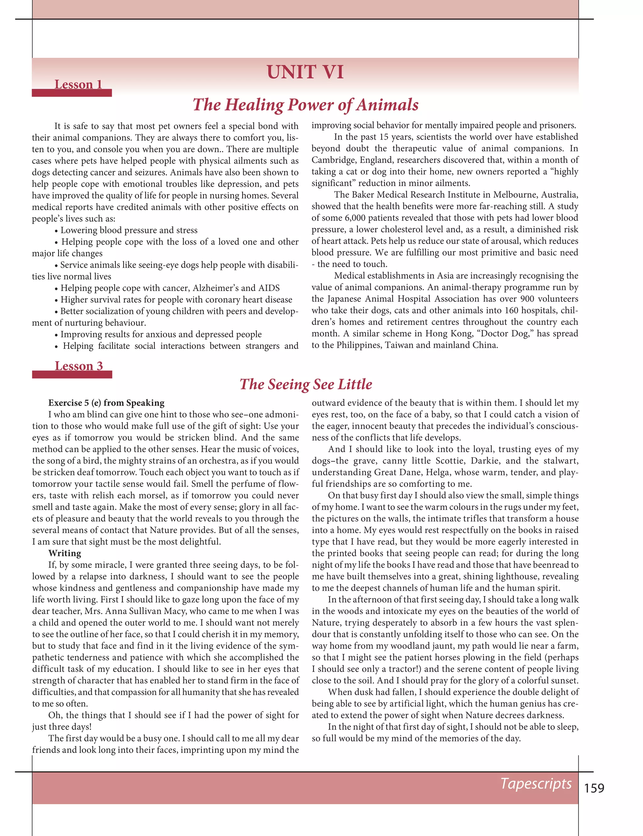 159Tapescripts
UNIT VI
Lesson 1
The Healing Power of Animals
It is safe to say that most pet owners feel a special bond with
their animal companions. They are always there to comfort you, lis-
ten to you, and console you when you are down.. There are multiple
cases where pets have helped people with physical ailments such as
dogs detecting cancer and seizures. Animals have also been shown to
help people cope with emotional troubles like depression, and pets
have improved the quality of life for people in nursing homes. Several
medical reports have credited animals with other positive effects on
people’s lives such as:
• Lowering blood pressure and stress
• Helping people cope with the loss of a loved one and other
major life changes
• Service animals like seeing-eye dogs help people with disabili-
ties live normal lives
• Helping people cope with cancer, Alzheimer’s and AIDS
• Higher survival rates for people with coronary heart disease
• Better socialization of young children with peers and develop-
ment of nurturing behaviour.
• Improving results for anxious and depressed people
• Helping facilitate social interactions between strangers and
improving social behavior for mentally impaired people and prisoners.
In the past 15 years, scientists the world over have established
beyond doubt the therapeutic value of animal companions. In
Cambridge, England, researchers discovered that, within a month of
taking a cat or dog into their home, new owners reported a “highly
significant” reduction in minor ailments.
The Baker Medical Research Institute in Melbourne, Australia,
showed that the health benefits were more far-reaching still. A study
of some 6,000 patients revealed that those with pets had lower blood
pressure, a lower cholesterol level and, as a result, a diminished risk
of heart attack. Pets help us reduce our state of arousal, which reduces
blood pressure. We are fulfilling our most primitive and basic need
- the need to touch.
Medical establishments in Asia are increasingly recognising the
value of animal companions. An animal-therapy programme run by
the Japanese Animal Hospital Association has over 900 volunteers
who take their dogs, cats and other animals into 160 hospitals, chil-
dren’s homes and retirement centres throughout the country each
month. A similar scheme in Hong Kong, “Doctor Dog,” has spread
to the Philippines, Taiwan and mainland China.
Lesson 3
The Seeing See Little
Exercise 5 (e) from Speaking
I who am blind can give one hint to those who see–one admoni-
tion to those who would make full use of the gift of sight: Use your
eyes as if tomorrow you would be stricken blind. And the same
method can be applied to the other senses. Hear the music of voices,
the song of a bird, the mighty strains of an orchestra, as if you would
be stricken deaf tomorrow. Touch each object you want to touch as if
tomorrow your tactile sense would fail. Smell the perfume of flow-
ers, taste with relish each morsel, as if tomorrow you could never
smell and taste again. Make the most of every sense; glory in all fac-
ets of pleasure and beauty that the world reveals to you through the
several means of contact that Nature provides. But of all the senses,
I am sure that sight must be the most delightful.
Writing
If, by some miracle, I were granted three seeing days, to be fol-
lowed by a relapse into darkness, I should want to see the people
whose kindness and gentleness and companionship have made my
life worth living. First I should like to gaze long upon the face of my
dear teacher, Mrs. Anna Sullivan Macy, who came to me when I was
a child and opened the outer world to me. I should want not merely
to see the outline of her face, so that I could cherish it in my memory,
but to study that face and find in it the living evidence of the sym-
pathetic tenderness and patience with which she accomplished the
difficult task of my education. I should like to see in her eyes that
strength of character that has enabled her to stand firm in the face of
difficulties, and that compassion for all humanity that she has revealed
to me so often.
Oh, the things that I should see if I had the power of sight for
just three days!
The first day would be a busy one. I should call to me all my dear
friends and look long into their faces, imprinting upon my mind the
outward evidence of the beauty that is within them. I should let my
eyes rest, too, on the face of a baby, so that I could catch a vision of
the eager, innocent beauty that precedes the individual’s conscious-
ness of the conflicts that life develops.
And I should like to look into the loyal, trusting eyes of my
dogs–the grave, canny little Scottie, Darkie, and the stalwart,
understanding Great Dane, Helga, whose warm, tender, and play-
ful friendships are so comforting to me.
On that busy first day I should also view the small, simple things
of my home. I want to see the warm colours in the rugs under my feet,
the pictures on the walls, the intimate trifles that transform a house
into a home. My eyes would rest respectfully on the books in raised
type that I have read, but they would be more eagerly interested in
the printed books that seeing people can read; for during the long
night of my life the books I have read and those that have beenread to
me have built themselves into a great, shining lighthouse, revealing
to me the deepest channels of human life and the human spirit.
In the afternoon of that first seeing day, I should take a long walk
in the woods and intoxicate my eyes on the beauties of the world of
Nature, trying desperately to absorb in a few hours the vast splen-
dour that is constantly unfolding itself to those who can see. On the
way home from my woodland jaunt, my path would lie near a farm,
so that I might see the patient horses plowing in the field (perhaps
I should see only a tractor!) and the serene content of people living
close to the soil. And I should pray for the glory of a colorful sunset.
When dusk had fallen, I should experience the double delight of
being able to see by artificial light, which the human genius has cre-
ated to extend the power of sight when Nature decrees darkness.
In the night of that first day of sight, I should not be able to sleep,
so full would be my mind of the memories of the day.
 
