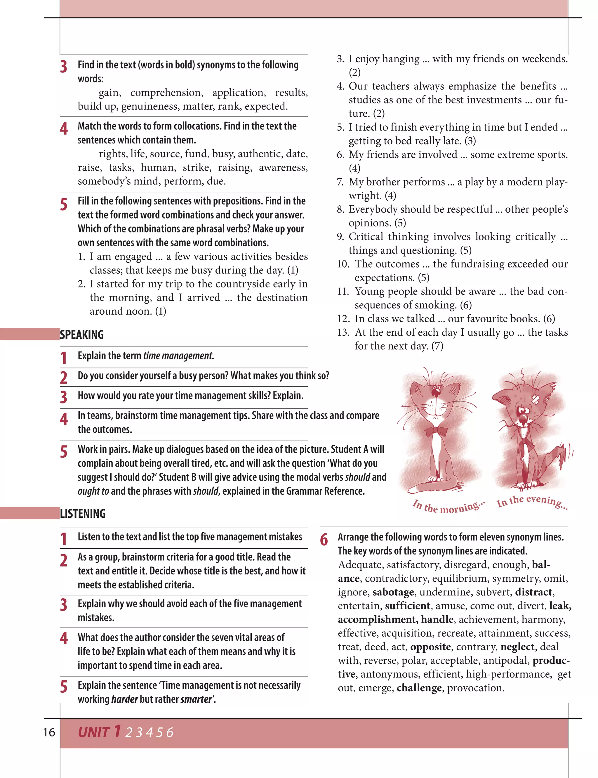 UNIT 1 2 3 4 5 616
3
4
5
Explain why we should avoid each of the five management
mistakes.
What does the author consider the seven vital areas of
life to be? Explain what each of them means and why it is
important to spend time in each area.
Explain the sentence ‘Time management is not necessarily
working harder but rather smarter’.
Arrange the following words to form eleven synonym lines.
The key words of the synonym lines are indicated.
Adequate, satisfactory, disregard, enough, bal-
ance, contradictory, equilibrium, symmetry, omit,
ignore, sabotage, undermine, subvert, distract,
entertain, sufficient, amuse, come out, divert, leak,
accomplishment, handle, achievement, harmony,
effective, acquisition, recreate, attainment, success,
treat, deed, act, opposite, contrary, neglect, deal
with, reverse, polar, acceptable, antipodal, produc-
tive, antonymous, efficient, high-performance, get
out, emerge, challenge, provocation.
6Listentothetextandlistthetopfivemanagementmistakes
As a group, brainstorm criteria for a good title. Read the
text and entitle it. Decide whose title is the best, and how it
meets the established criteria.
1
1
2
3
4
5
2
LISTENING
SPEAKING
Find in the text (words in bold) synonyms to the following
words:
gain, comprehension, application, results,
build up, genuineness, matter, rank, expected.
Match the words to form collocations. Find in the text the
sentences which contain them.
rights, life, source, fund, busy, authentic, date,
raise, tasks, human, strike, raising, awareness,
somebody’s mind, perform, due.
Fill in the following sentences with prepositions. Find in the
text the formed word combinations and check your answer.
Which of the combinations are phrasal verbs? Make up your
own sentences with the same word combinations.
1. I am engaged ... a few various activities besides
classes; that keeps me busy during the day. (1)
2. I started for my trip to the countryside early in
the morning, and I arrived ... the destination
around noon. (1)
3. I enjoy hanging ... with my friends on weekends.
(2)
4. Our teachers always emphasize the benefits ...
studies as one of the best investments ... our fu-
ture. (2)
5. I tried to finish everything in time but I ended ...
getting to bed really late. (3)
6. My friends are involved ... some extreme sports.
(4)
7. My brother performs ... a play by a modern play-
wright. (4)
8. Everybody should be respectful ... other people’s
opinions. (5)
9. Critical thinking involves looking critically ...
things and questioning. (5)
10. The outcomes ... the fundraising exceeded our
expectations. (5)
11. Young people should be aware ... the bad con-
sequences of smoking. (6)
12. In class we talked ... our favourite books. (6)
13. At the end of each day I usually go ... the tasks
for the next day. (7)
3
4
5
In the evening...In the morning...
Explain the term timemanagement.
Do you consider yourself a busy person? What makes you think so?
How would you rate your time management skills? Explain.
In teams, brainstorm time management tips. Share with the class and compare
the outcomes.
Work in pairs. Make up dialogues based on the idea of the picture. Student A will
complain about being overall tired, etc. and will ask the question ‘What do you
suggest I should do?’ Student B will give advice using the modal verbs should and
oughtto and the phrases with should, explained in the Grammar Reference.
 
