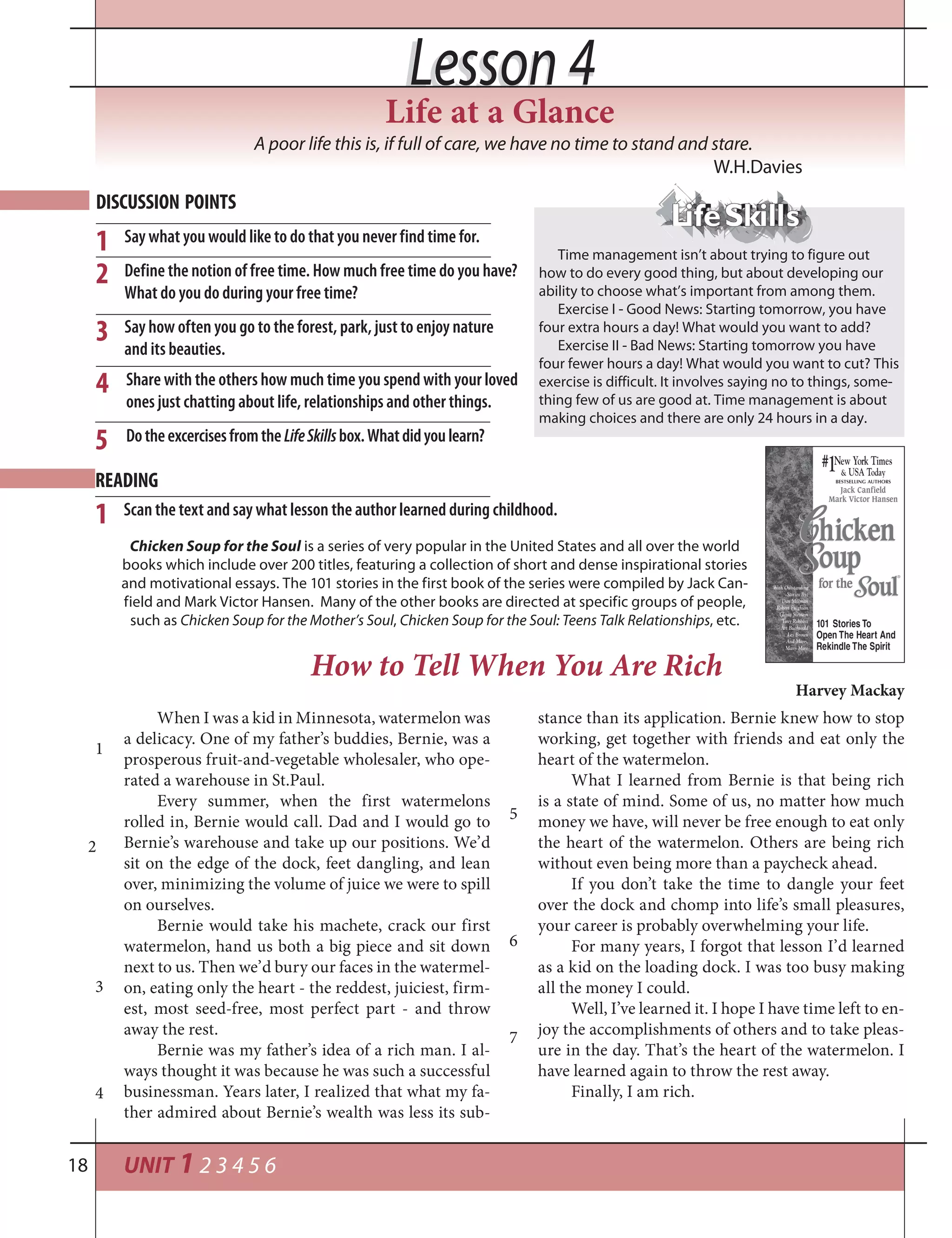 UNIT 1 2 3 4 5 618
Lesson 4Lesson 4
Time management isn’t about trying to figure out
how to do every good thing, but about developing our
ability to choose what’s important from among them.
Exercise I - Good News: Starting tomorrow, you have
four extra hours a day! What would you want to add?
Exercise II - Bad News: Starting tomorrow you have
four fewer hours a day! What would you want to cut? This
exercise is difficult. It involves saying no to things, some-
thing few of us are good at. Time management is about
making choices and there are only 24 hours in a day.
A poor life this is, if full of care, we have no time to stand and stare.
W.H.Davies
DISCUSSION POINTS
Say what you would like to do that you never find time for.
Define the notion of free time. How much free time do you have?
What do you do during your free time?
Say how often you go to the forest, park, just to enjoy nature
and its beauties.
1
2
3
4
Scan the text and say what lesson the author learned during childhood.1
How to Tell When You Are Rich
Harvey Mackay
When I was a kid in Minnesota, watermelon was
a delicacy. One of my father’s buddies, Bernie, was a
prosperous fruit-and-vegetable wholesaler, who ope-
rated a warehouse in St.Paul.
Every summer, when the first watermelons
rolled in, Bernie would call. Dad and I would go to
Bernie’s warehouse and take up our positions. We’d
sit on the edge of the dock, feet dangling, and lean
over, minimizing the volume of juice we were to spill
on ourselves.
Bernie would take his machete, crack our first
watermelon, hand us both a big piece and sit down
next to us. Then we’d bury our faces in the watermel-
on, eating only the heart - the reddest, juiciest, firm-
est, most seed-free, most perfect part - and throw
away the rest.
Bernie was my father’s idea of a rich man. I al-
ways thought it was because he was such a successful
businessman. Years later, I realized that what my fa-
ther admired about Bernie’s wealth was less its sub-
stance than its application. Bernie knew how to stop
working, get together with friends and eat only the
heart of the watermelon.
What I learned from Bernie is that being rich
is a state of mind. Some of us, no matter how much
money we have, will never be free enough to eat only
the heart of the watermelon. Others are being rich
without even being more than a paycheck ahead.
If you don’t take the time to dangle your feet
over the dock and chomp into life’s small pleasures,
your career is probably overwhelming your life.
For many years, I forgot that lesson I’d learned
as a kid on the loading dock. I was too busy making
all the money I could.
Well, I’ve learned it. I hope I have time left to en-
joy the accomplishments of others and to take pleas-
ure in the day. That’s the heart of the watermelon. I
have learned again to throw the rest away.
Finally, I am rich.
1
2
READING
3
4
5
6
7
Life at a Glance
5
Share with the others how much time you spend with your loved
ones just chatting about life, relationships and other things.
DotheexcercisesfromtheLifeSkillsbox.Whatdidyoulearn?
Chicken Soup for the Soul is a series of very popular in the United States and all over the world
books which include over 200 titles, featuring a collection of short and dense inspirational stories
and motivational essays. The 101 stories in the first book of the series were compiled by Jack Can-
field and Mark Victor Hansen. Many of the other books are directed at specific groups of people,
such as Chicken Soup for the Mother’s Soul, Chicken Soup for the Soul: Teens Talk Relationships, etc.
 