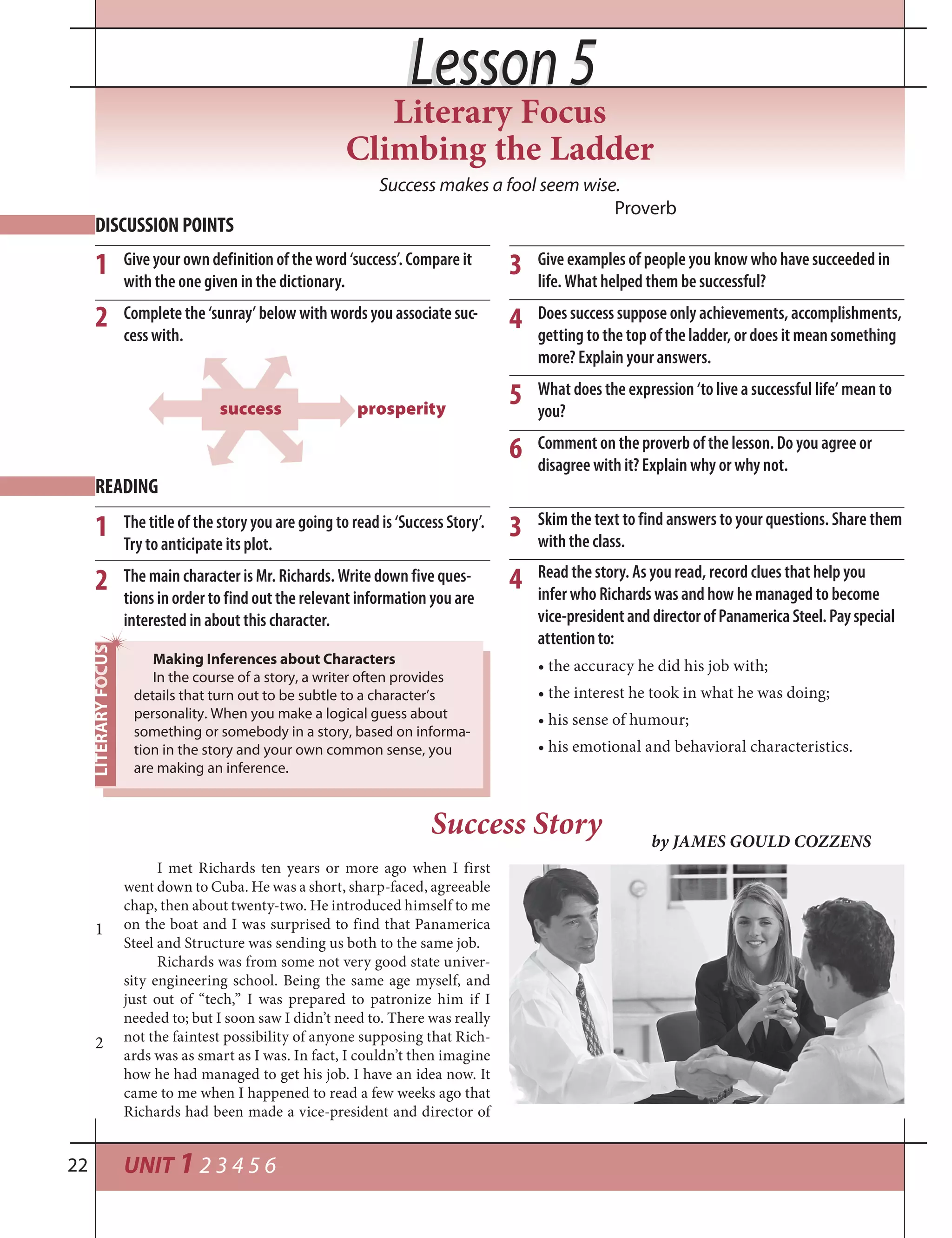 UNIT 1 2 3 4 5 622
Lesson 5Lesson 5
Success makes a fool seem wise.
Proverb
Give your own definition of the word ‘success’. Compare it
with the one given in the dictionary.
Complete the ‘sunray’ below with words you associate suc-
cess with.
DISCUSSION POINTS
1
2
Give examples of people you know who have succeeded in
life. What helped them be successful?
Does success suppose only achievements, accomplishments,
getting to the top of the ladder, or does it mean something
more? Explain your answers.
What does the expression ‘to live a successful life’ mean to
you?
Comment on the proverb of the lesson. Do you agree or
disagree with it? Explain why or why not.
3
4
5
The title of the story you are going to read is ‘Success Story’.
Try to anticipate its plot.
The main character is Mr. Richards. Write down five ques-
tions in order to find out the relevant information you are
interested in about this character.
READING
1
2
I met Richards ten years or more ago when I first
went down to Cuba. He was a short, sharp-faced, agreeable
chap, then about twenty-two. He introduced himself to me
on the boat and I was surprised to find that Panamerica
Steel and Structure was sending us both to the same job.
Richards was from some not very good state univer-
sity engineering school. Being the same age myself, and
just out of “tech,” I was prepared to patronize him if I
needed to; but I soon saw I didn’t need to. There was really
not the faintest possibility of anyone supposing that Rich-
ards was as smart as I was. In fact, I couldn’t then imagine
how he had managed to get his job. I have an idea now. It
came to me when I happened to read a few weeks ago that
Richards had been made a vice-president and director of
Success Story by JAMES GOULD COZZENS
Read the story. As you read, record clues that help you
infer who Richards was and how he managed to become
vice-presidentanddirectorofPanamericaSteel.Payspecial
attentionto:
• the accuracy he did his job with;
• the interest he took in what he was doing;
• his sense of humour;
• his emotional and behavioral characteristics.
Skim the text to find answers to your questions. Share them
with the class.
3
4
Making Inferences about Characters
In the course of a story, a writer often provides
details that turn out to be subtle to a character’s
personality. When you make a logical guess about
something or somebody in a story, based on informa-
tion in the story and your own common sense, you
are making an inference.
1
2
6
prosperitysuccess
Literary Focus
Climbing the Ladder
 