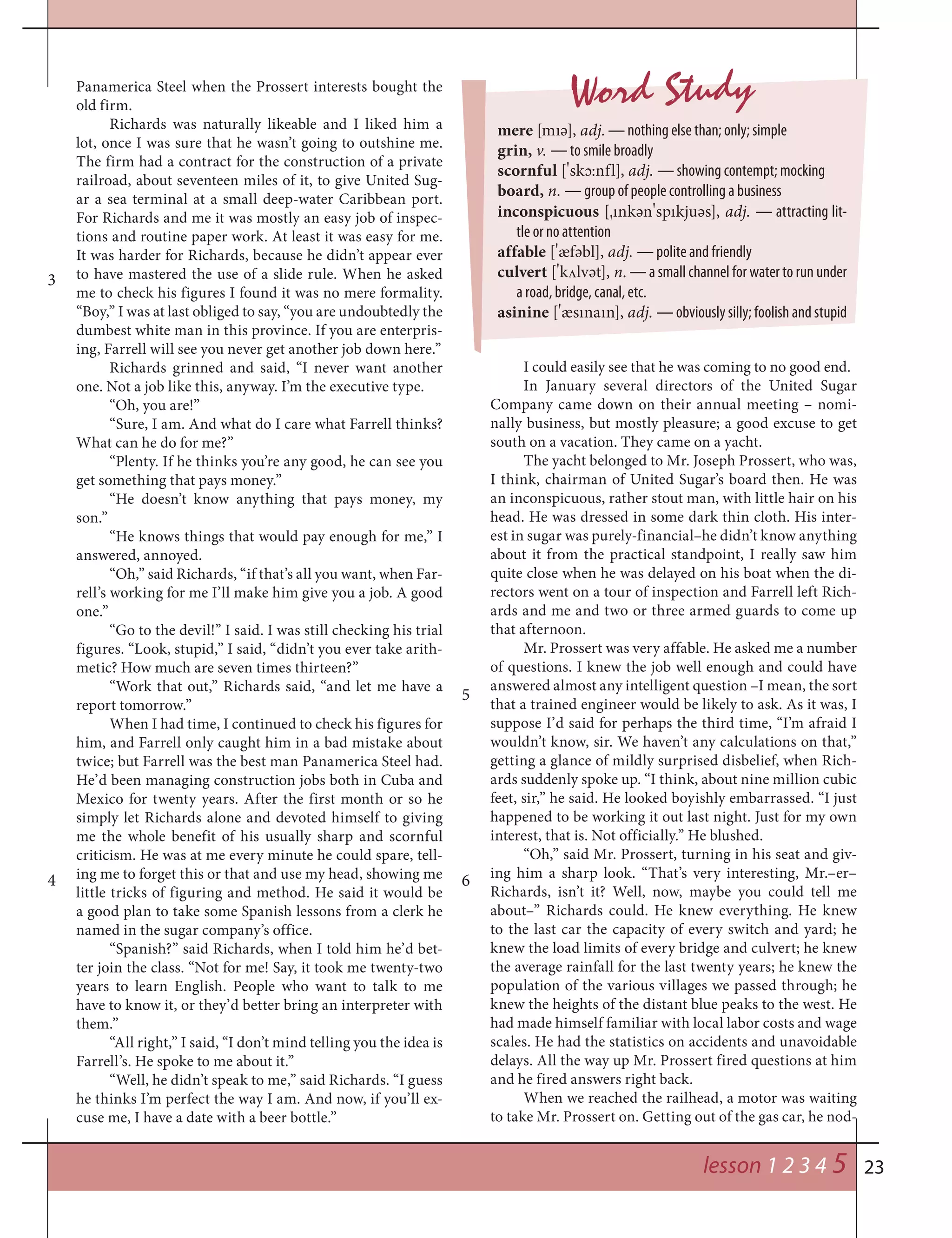 23
Panamerica Steel when the Prossert interests bought the
old firm.
Richards was naturally likeable and I liked him a
lot, once I was sure that he wasn’t going to outshine me.
The firm had a contract for the construction of a private
railroad, about seventeen miles of it, to give United Sug-
ar a sea terminal at a small deep-water Caribbean port.
For Richards and me it was mostly an easy job of inspec-
tions and routine paper work. At least it was easy for me.
It was harder for Richards, because he didn’t appear ever
to have mastered the use of a slide rule. When he asked
me to check his figures I found it was no mere formality.
“Boy,” I was at last obliged to say, “you are undoubtedly the
dumbest white man in this province. If you are enterpris-
ing, Farrell will see you never get another job down here.”
Richards grinned and said, “I never want another
one. Not a job like this, anyway. I’m the executive type.
“Oh, you are!”
“Sure, I am. And what do I care what Farrell thinks?
What can he do for me?”
“Plenty. If he thinks you’re any good, he can see you
get something that pays money.”
“He doesn’t know anything that pays money, my
son.”
“He knows things that would pay enough for me,” I
answered, annoyed.
“Oh,” said Richards, “if that’s all you want, when Far-
rell’s working for me I’ll make him give you a job. A good
one.”
“Go to the devil!” I said. I was still checking his trial
figures. “Look, stupid,” I said, “didn’t you ever take arith-
metic? How much are seven times thirteen?”
“Work that out,” Richards said, “and let me have a
report tomorrow.”
When I had time, I continued to check his figures for
him, and Farrell only caught him in a bad mistake about
twice; but Farrell was the best man Panamerica Steel had.
He’d been managing construction jobs both in Cuba and
Mexico for twenty years. After the first month or so he
simply let Richards alone and devoted himself to giving
me the whole benefit of his usually sharp and scornful
criticism. He was at me every minute he could spare, tell-
ing me to forget this or that and use my head, showing me
little tricks of figuring and method. He said it would be
a good plan to take some Spanish lessons from a clerk he
named in the sugar company’s office.
“Spanish?” said Richards, when I told him he’d bet-
ter join the class. “Not for me! Say, it took me twenty-two
years to learn English. People who want to talk to me
have to know it, or they’d better bring an interpreter with
them.”
“All right,” I said, “I don’t mind telling you the idea is
Farrell’s. He spoke to me about it.”
“Well, he didn’t speak to me,” said Richards. “I guess
he thinks I’m perfect the way I am. And now, if you’ll ex-
cuse me, I have a date with a beer bottle.”
I could easily see that he was coming to no good end.
In January several directors of the United Sugar
Company came down on their annual meeting – nomi-
nally business, but mostly pleasure; a good excuse to get
south on a vacation. They came on a yacht.
The yacht belonged to Mr. Joseph Prossert, who was,
I think, chairman of United Sugar’s board then. He was
an inconspicuous, rather stout man, with little hair on his
head. He was dressed in some dark thin cloth. His inter-
est in sugar was purely-financial–he didn’t know anything
about it from the practical standpoint, I really saw him
quite close when he was delayed on his boat when the di-
rectors went on a tour of inspection and Farrell left Rich-
ards and me and two or three armed guards to come up
that afternoon.
Mr. Prossert was very affable. He asked me a number
of questions. I knew the job well enough and could have
answered almost any intelligent question –I mean, the sort
that a trained engineer would be likely to ask. As it was, I
suppose I’d said for perhaps the third time, “I’m afraid I
wouldn’t know, sir. We haven’t any calculations on that,”
getting a glance of mildly surprised disbelief, when Rich-
ards suddenly spoke up. “I think, about nine million cubic
feet, sir,” he said. He looked boyishly embarrassed. “I just
happened to be working it out last night. Just for my own
interest, that is. Not officially.” He blushed.
“Oh,” said Mr. Prossert, turning in his seat and giv-
ing him a sharp look. “That’s very interesting, Mr.–er–
Richards, isn’t it? Well, now, maybe you could tell me
about–” Richards could. He knew everything. He knew
to the last car the capacity of every switch and yard; he
knew the load limits of every bridge and culvert; he knew
the average rainfall for the last twenty years; he knew the
population of the various villages we passed through; he
knew the heights of the distant blue peaks to the west. He
had made himself familiar with local labor costs and wage
scales. He had the statistics on accidents and unavoidable
delays. All the way up Mr. Prossert fired questions at him
and he fired answers right back.
When we reached the railhead, a motor was waiting
to take Mr. Prossert on. Getting out of the gas car, he nod-
Word Study
mere [mıә], adj. — nothing else than; only; simple
grin, v. — to smile broadly
scornful [
¾
sk¬:nfl], adj. — showing contempt; mocking
board, n. — group of people controlling a business
inconspicuous [¾ınkәn
¾
spıkjuәs], adj. — attracting lit-
tle or no attention
affable [
¾
æfәbl], adj. — polite and friendly
culvert [
¾
k¤lvәt], n. — a small channel for water to run under
a road, bridge, canal, etc.
asinine [
¾
æsınaın], adj. — obviously silly; foolish and stupid
3
4
5
6
lesson 1 2 3 4 5
 