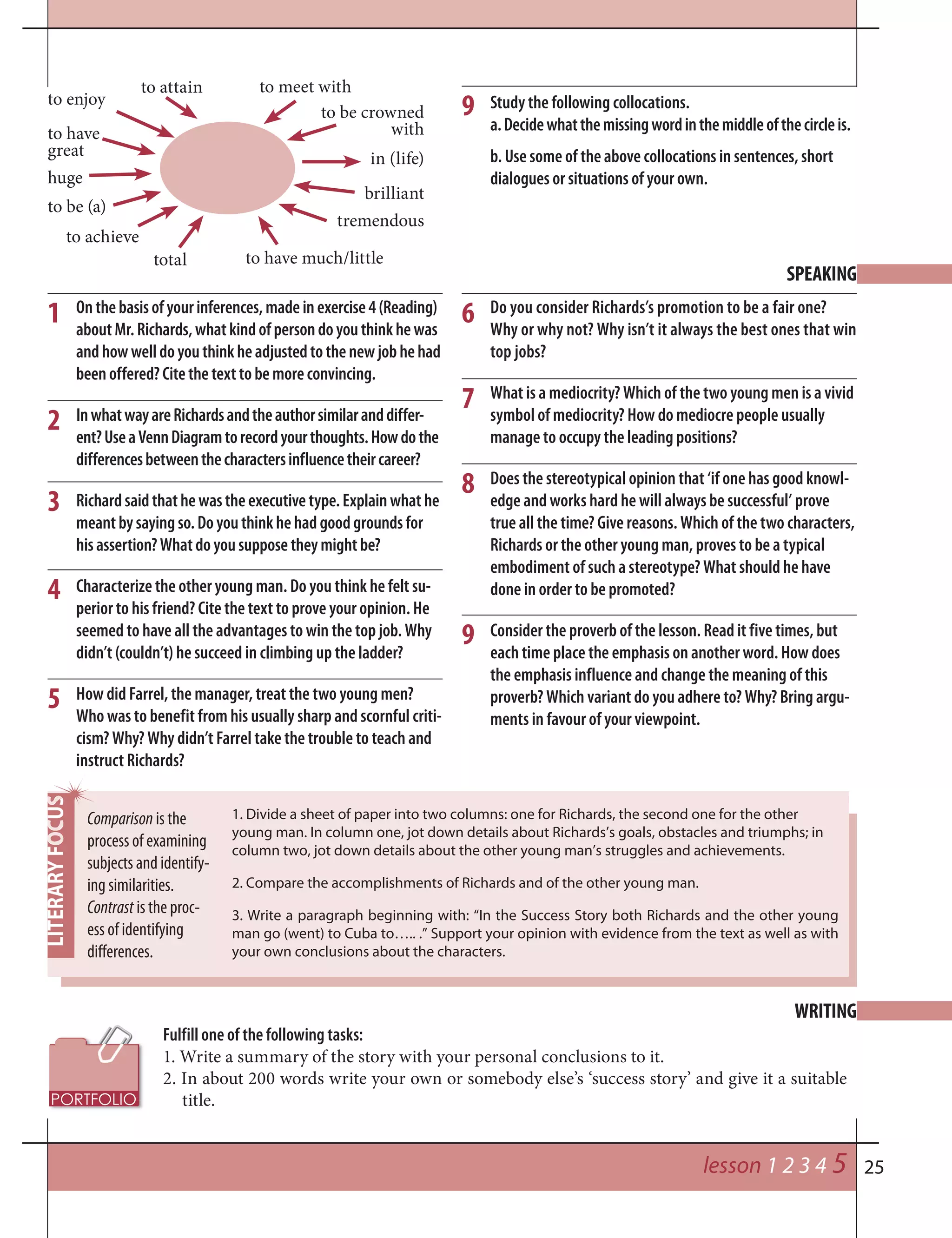 25
9
Onthebasisofyourinferences,madeinexercise4(Reading)
aboutMr.Richards,whatkindofpersondoyouthinkhewas
andhowwelldoyouthinkheadjustedtothenewjobhehad
beenoffered?Citethetexttobemoreconvincing.
InwhatwayareRichardsandtheauthorsimilaranddiffer-
ent?UseaVennDiagramtorecordyourthoughts.Howdothe
differencesbetweenthecharactersinfluencetheircareer?
Richardsaidthathewastheexecutivetype.Explainwhathe
meantbysayingso.Doyouthinkhehadgoodgroundsfor
hisassertion?Whatdoyousupposetheymightbe?
Characterize the other young man. Do you think he felt su-
perior to his friend? Cite the text to prove your opinion. He
seemed to have all the advantages to win the top job. Why
didn’t (couldn’t) he succeed in climbing up the ladder?
How did Farrel, the manager, treat the two young men?
Who was to benefit from his usually sharp and scornful criti-
cism? Why? Why didn’t Farrel take the trouble to teach and
instruct Richards?
SPEAKING
Do you consider Richards’s promotion to be a fair one?
Why or why not? Why isn’t it always the best ones that win
top jobs?
What is a mediocrity? Which of the two young men is a vivid
symbol of mediocrity? How do mediocre people usually
manage to occupy the leading positions?
Does the stereotypical opinion that ‘if one has good knowl-
edge and works hard he will always be successful’ prove
true all the time? Give reasons. Which of the two characters,
Richards or the other young man, proves to be a typical
embodiment of such a stereotype? What should he have
done in order to be promoted?
Consider the proverb of the lesson. Read it five times, but
each time place the emphasis on another word. How does
the emphasis influence and change the meaning of this
proverb? Which variant do you adhere to? Why? Bring argu-
ments in favour of your viewpoint.
1
2
3
4
5
6
7
8
9
Study the following collocations.
a.Decidewhatthemissingwordinthemiddleofthecircleis.
b. Use some of the above collocations in sentences, short
dialogues or situations of your own.
to have much/little
huge
to enjoy
to have
great
to achieve
to be (a)
total
to meet with
in (life)
to be crowned
with
brilliant
tremendous
to attain
lesson 1 2 3 4 5
Fulfill one of the following tasks:
1. Write a summary of the story with your personal conclusions to it.
2. In about 200 words write your own or somebody else’s ‘success story’ and give it a suitable
title.
WRITING
Comparison is the
process of examining
subjects and identify-
ing similarities.
Contrast is the proc-
ess of identifying
differences.
1. Divide a sheet of paper into two columns: one for Richards, the second one for the other
young man. In column one, jot down details about Richards’s goals, obstacles and triumphs; in
column two, jot down details about the other young man’s struggles and achievements.
2. Compare the accomplishments of Richards and of the other young man.
3. Write a paragraph beginning with: “In the Success Story both Richards and the other young
man go (went) to Cuba to….. .” Support your opinion with evidence from the text as well as with
your own conclusions about the characters.
 