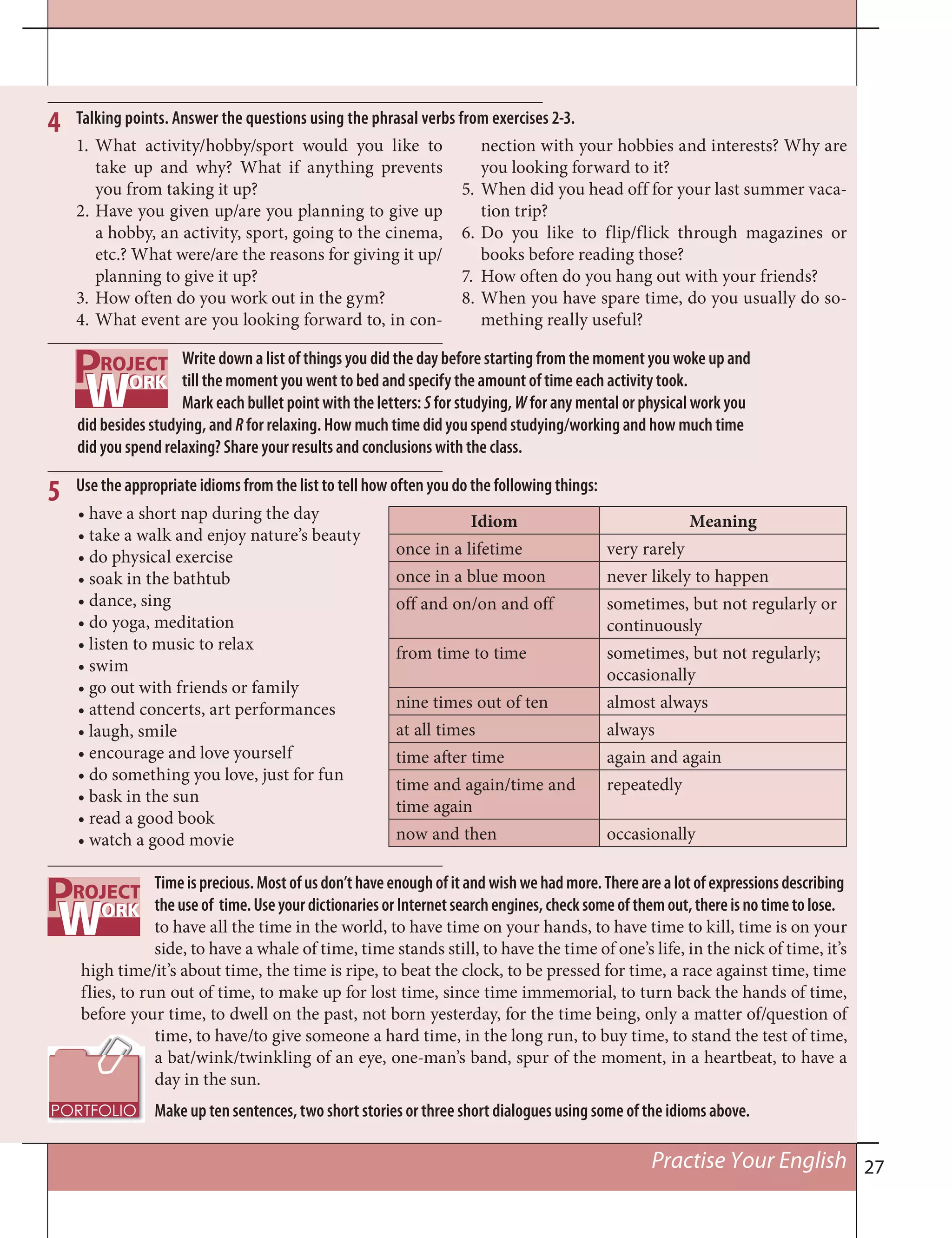 27Practise Your English
Talking points. Answer the questions using the phrasal verbs from exercises 2-3.4
1. What activity/hobby/sport would you like to
take up and why? What if anything prevents
you from taking it up?
2. Have you given up/are you planning to give up
a hobby, an activity, sport, going to the cinema,
etc.? What were/are the reasons for giving it up/
planning to give it up?
3. How often do you work out in the gym?
4. What event are you looking forward to, in con-
nection with your hobbies and interests? Why are
you looking forward to it?
5. When did you head off for your last summer vaca-
tion trip?
6. Do you like to flip/flick through magazines or
books before reading those?
7. How often do you hang out with your friends?
8. When you have spare time, do you usually do so-
mething really useful?
Write down a list of things you did the day before starting from the moment you woke up and
till the moment you went to bed and specify the amount of time each activity took.
Mark each bullet point with the letters: S for studying, W for any mental or physical work you
did besides studying, and R for relaxing. How much time did you spend studying/working and how much time
did you spend relaxing? Share your results and conclusions with the class.
5
Idiom Meaning
once in a lifetime very rarely
once in a blue moon never likely to happen
off and on/on and off sometimes, but not regularly or
continuously
from time to time sometimes, but not regularly;
occasionally
nine times out of ten almost always
at all times always
time after time again and again
time and again/time and
time again
repeatedly
now and then occasionally
Use the appropriate idioms from the list to tell how often you do the following things:
• have a short nap during the day
• take a walk and enjoy nature’s beauty
• do physical exercise
• soak in the bathtub
• dance, sing
• do yoga, meditation
• listen to music to relax
• swim
• go out with friends or family
• attend concerts, art performances
• laugh, smile
• encourage and love yourself
• do something you love, just for fun
• bask in the sun
• read a good book
• watch a good movie
Timeisprecious.Mostofusdon’thaveenoughofitand wishwehadmore.Therearealotofexpressionsdescribing
theuseof time.UseyourdictionariesorInternetsearchengines,checksomeofthemout,thereisnotimetolose.
to have all the time in the world, to have time on your hands, to have time to kill, time is on your
side, to have a whale of time, time stands still, to have the time of one’s life, in the nick of time, it’s
high time/it’s about time, the time is ripe, to beat the clock, to be pressed for time, a race against time, time
flies, to run out of time, to make up for lost time, since time immemorial, to turn back the hands of time,
before your time, to dwell on the past, not born yesterday, for the time being, only a matter of/question of
time, to have/to give someone a hard time, in the long run, to buy time, to stand the test of time,
a bat/wink/twinkling of an eye, one-man’s band, spur of the moment, in a heartbeat, to have a
day in the sun.
Make up ten sentences, two short stories or three short dialogues using some of the idioms above.
 