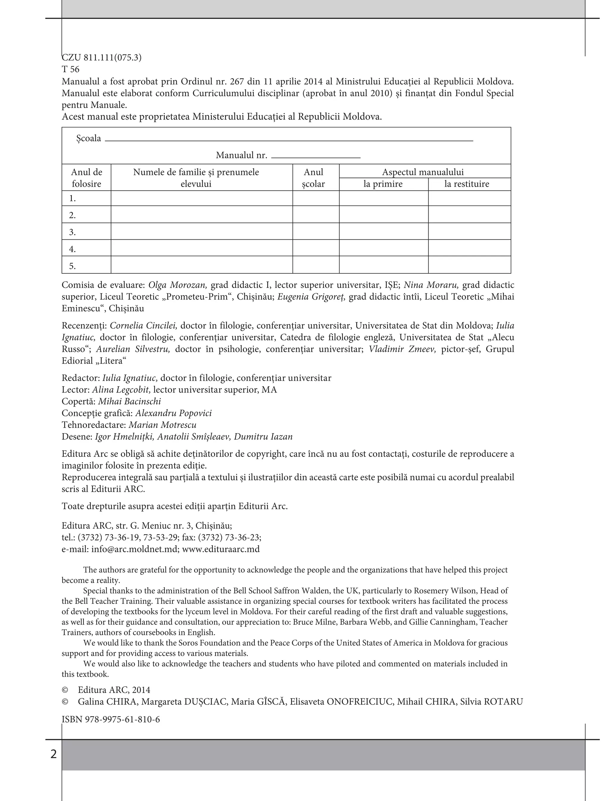 2
CZU 811.111(075.3)
T 56
Comisia de evaluare: Olga Morozan, grad didactic I, lector superior universitar, IȘE; Nina Moraru, grad didactic
superior, Liceul Teoretic „Prometeu-Prim“, Chișinău; Eugenia Grigoreț, grad didactic întîi, Liceul Teoretic „Mihai
Eminescu“, Chișinău
Recenzenți: Cornelia Cincilei, doctor în filologie, conferențiar universitar, Universitatea de Stat din Moldova; Iulia
Ignatiuc, doctor în filologie, conferențiar universitar, Catedra de filologie engleză, Universitatea de Stat „Alecu
Russo“; Aurelian Silvestru, doctor în psihologie, conferențiar universitar; Vladimir Zmeev, pictor-șef, Grupul
Ediorial „Litera“
Redactor: Iulia Ignatiuc, doctor în filologie, conferențiar universitar
Lector: Alina Legcobit, lector universitar superior, MA
Copertă: Mihai Bacinschi
Concepție grafică: Alexandru Popovici
Tehnoredactare: Marian Motrescu
Desene: Igor Hmelnițki, Anatolii Smîșleaev, Dumitru Iazan
Editura Arc se obligă să achite deținătorilor de copyright, care încă nu au fost contactați, costurile de reproducere a
imaginilor folosite în prezenta ediție.
Reproducerea integrală sau parțială a textului și ilustrațiilor din această carte este posibilă numai cu acordul prealabil
scris al Editurii ARC.
Toate drepturile asupra acestei ediții aparțin Editurii Arc.
© Editura ARC, 2014
© Galina CHIRA, Margareta DUȘCIAC, Maria GÎSCĂ, Elisaveta ONOFREICIUC, Mihail CHIRA, Silvia ROTARU
ISBN 978-9975-61-810-6
Manualul a fost aprobat prin Ordinul nr. 267 din 11 aprilie 2014 al Ministrului Educației al Republicii Moldova.
Manualul este elaborat conform Curriculumului disciplinar (aprobat în anul 2010) și finanțat din Fondul Special
pentru Manuale.
Editura ARC, str. G. Meniuc nr. 3, Chișinău;
tel.: (3732) 73-36-19, 73-53-29; fax: (3732) 73-36-23;
e-mail: info@arc.moldnet.md; www.edituraarc.md
The authors are grateful for the opportunity to acknowledge the people and the organizations that have helped this project
become a reality.
Special thanks to the administration of the Bell School Saffron Walden, the UK, particularly to Rosemery Wilson, Head of
the Bell Teacher Training. Their valuable assistance in organizing special courses for textbook writers has facilitated the process
of developing the textbooks for the lyceum level in Moldova. For their careful reading of the first draft and valuable suggestions,
as well as for their guidance and consultation, our appreciation to: Bruce Milne, Barbara Webb, and Gillie Canningham, Teacher
Trainers, authors of coursebooks in English.
We would like to thank the Soros Foundation and the Peace Corps of the United States of America in Moldova for gracious
support and for providing access to various materials.
We would also like to acknowledge the teachers and students who have piloted and commented on materials included in
this textbook.
Școala
Manualul nr.
Anul de Numele de familie și prenumele Anul Aspectul manualului
folosire elevului școlar la primire la restituire
1.
2.
3.
4.
5.
Acest manual este proprietatea Ministerului Educației al Republicii Moldova.
 