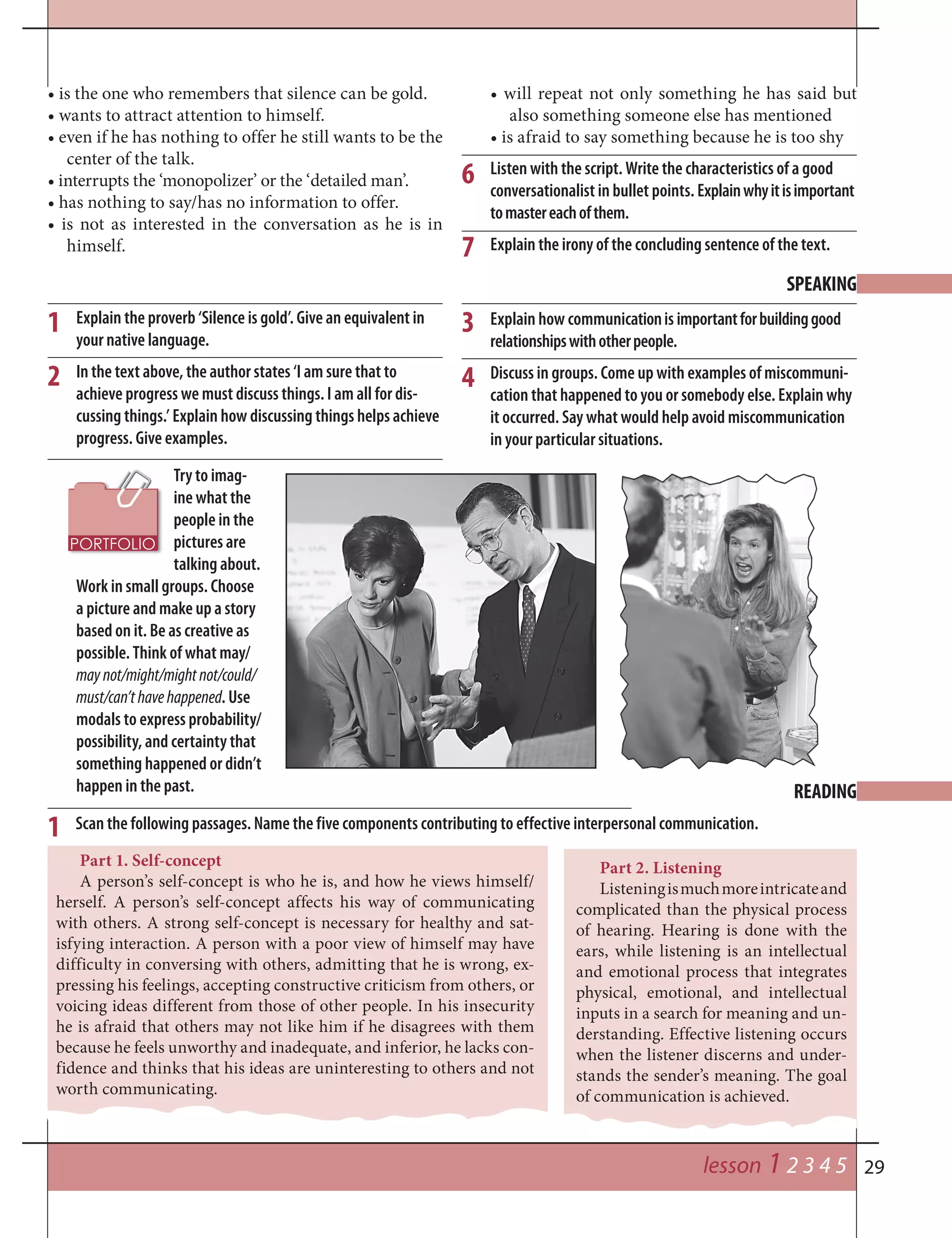 29
Part 1. Self-concept
A person’s self-concept is who he is, and how he views himself/
herself. A person’s self-concept affects his way of communicating
with others. A strong self-concept is necessary for healthy and sat-
isfying interaction. A person with a poor view of himself may have
difficulty in conversing with others, admitting that he is wrong, ex-
pressing his feelings, accepting constructive criticism from others, or
voicing ideas different from those of other people. In his insecurity
he is afraid that others may not like him if he disagrees with them
because he feels unworthy and inadequate, and inferior, he lacks con-
fidence and thinks that his ideas are uninteresting to others and not
worth communicating.
lesson 1 2 3 4 5
Try to imag-
ine what the
people in the
pictures are
talking about.
Work in small groups. Choose
a picture and make up a story
based on it. Be as creative as
possible. Think of what may/
maynot/might/mightnot/could/
must/can’thavehappened. Use
modals to express probability/
possibility, and certainty that
something happened or didn’t
happen in the past.
6
• is the one who remembers that silence can be gold.
• wants to attract attention to himself.
• even if he has nothing to offer he still wants to be the
center of the talk.
• interrupts the ‘monopolizer’ or the ‘detailed man’.
• has nothing to say/has no information to offer.
• is not as interested in the conversation as he is in
himself.
• will repeat not only something he has said but
also something someone else has mentioned
• is afraid to say something because he is too shy
Listen with the script. Write the characteristics of a good
conversationalist in bullet points. Explainwhyitisimportant
tomastereachofthem.
Explain the irony of the concluding sentence of the text.7
SPEAKING
READING
Explain the proverb ‘Silence is gold’. Give an equivalent in
your native language.
In the text above, the author states ‘I am sure that to
achieve progress we must discuss things. I am all for dis-
cussing things.’ Explain how discussing things helps achieve
progress. Give examples.
Explain how communicationis importantforbuildinggood
relationshipswithotherpeople.
Discuss in groups. Come up with examples of miscommuni-
cation that happened to you or somebody else. Explain why
it occurred. Say what would help avoid miscommunication
in your particular situations.
1 3
2 4
Scan the following passages. Name the five components contributing to effective interpersonal communication.1
Part 2. Listening
Listeningismuchmoreintricateand
complicated than the physical process
of hearing. Hearing is done with the
ears, while listening is an intellectual
and emotional process that integrates
physical, emotional, and intellectual
inputs in a search for meaning and un-
derstanding. Effective listening occurs
when the listener discerns and under-
stands the sender’s meaning. The goal
of communication is achieved.
 