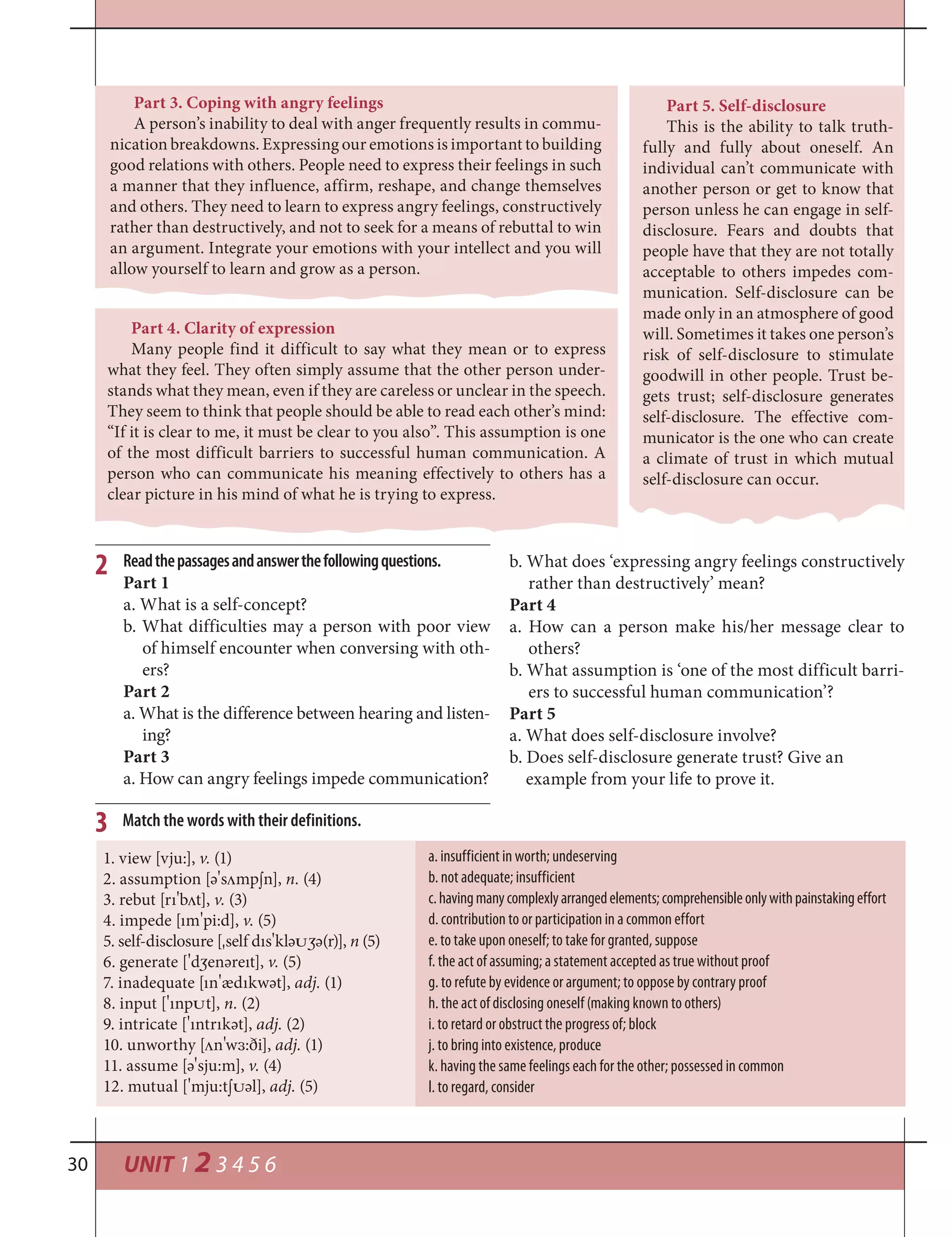 UNIT 1 2 3 4 5 630
a. insufficient in worth; undeserving
b. not adequate; insufficient
c.havingmanycomplexlyarrangedelements;comprehensibleonlywithpainstakingeffort
d. contribution to or participation in a common effort
e. to take upon oneself; to take for granted, suppose
f. the act of assuming; a statement accepted as true without proof
g. to refute by evidence or argument; to oppose by contrary proof
h. the act of disclosing oneself (making known to others)
i. to retard or obstruct the progress of; block
j. to bring into existence, produce
k. having the same feelings each for the other; possessed in common
l. to regard, consider
Match the words with their definitions.
1. view [vju:], v. (1)
2. assumption [ә
¾
s¤mp¼n], n. (4)
3. rebut [rı
¾
b¤t], v. (3)
4. impede [ım
¾
pi:d], v. (5)
5. self-disclosure [¾self dıs
¾
klә†½ә(r)], n (5)
6. generate [
¾
d½enәreıt], v. (5)
7. inadequate [ın
¾
ædıkwәt], adj. (1)
8. input [
¾
ınp†t], n. (2)
9. intricate [
¾
ıntrıkәt], adj. (2)
10. unworthy [¤n
¾
w™:ði], adj. (1)
11. assume [ә
¾
sju:m], v. (4)
12. mutual [
¾
mju:t¼†әl], adj. (5)
3
Readthepassagesandanswerthefollowingquestions.
Part 1
a. What is a self-concept?
b. What difficulties may a person with poor view
of himself encounter when conversing with oth-
ers?
Part 2
a. What is the difference between hearing and listen-
ing?
Part 3
a. How can angry feelings impede communication?
2 b. What does ‘expressing angry feelings constructively
rather than destructively’ mean?
Part 4
a. How can a person make his/her message clear to
others?
b. What assumption is ‘one of the most difficult barri-
ers to successful human communication’?
Part 5
a. What does self-disclosure involve?
b. Does self-disclosure generate trust? Give an
example from your life to prove it.
Part 5. Self-disclosure
This is the ability to talk truth-
fully and fully about oneself. An
individual can’t communicate with
another person or get to know that
person unless he can engage in self-
disclosure. Fears and doubts that
people have that they are not totally
acceptable to others impedes com-
munication. Self-disclosure can be
made only in an atmosphere of good
will. Sometimes it takes one person’s
risk of self-disclosure to stimulate
goodwill in other people. Trust be-
gets trust; self-disclosure generates
self-disclosure. The effective com-
municator is the one who can create
a climate of trust in which mutual
self-disclosure can occur.
Part 4. Clarity of expression
Many people find it difficult to say what they mean or to express
what they feel. They often simply assume that the other person under-
stands what they mean, even if they are careless or unclear in the speech.
They seem to think that people should be able to read each other’s mind:
“If it is clear to me, it must be clear to you also”. This assumption is one
of the most difficult barriers to successful human communication. A
person who can communicate his meaning effectively to others has a
clear picture in his mind of what he is trying to express.
Part 3. Coping with angry feelings
A person’s inability to deal with anger frequently results in commu-
nication breakdowns. Expressing our emotions is important to building
good relations with others. People need to express their feelings in such
a manner that they influence, affirm, reshape, and change themselves
and others. They need to learn to express angry feelings, constructively
rather than destructively, and not to seek for a means of rebuttal to win
an argument. Integrate your emotions with your intellect and you will
allow yourself to learn and grow as a person.
 