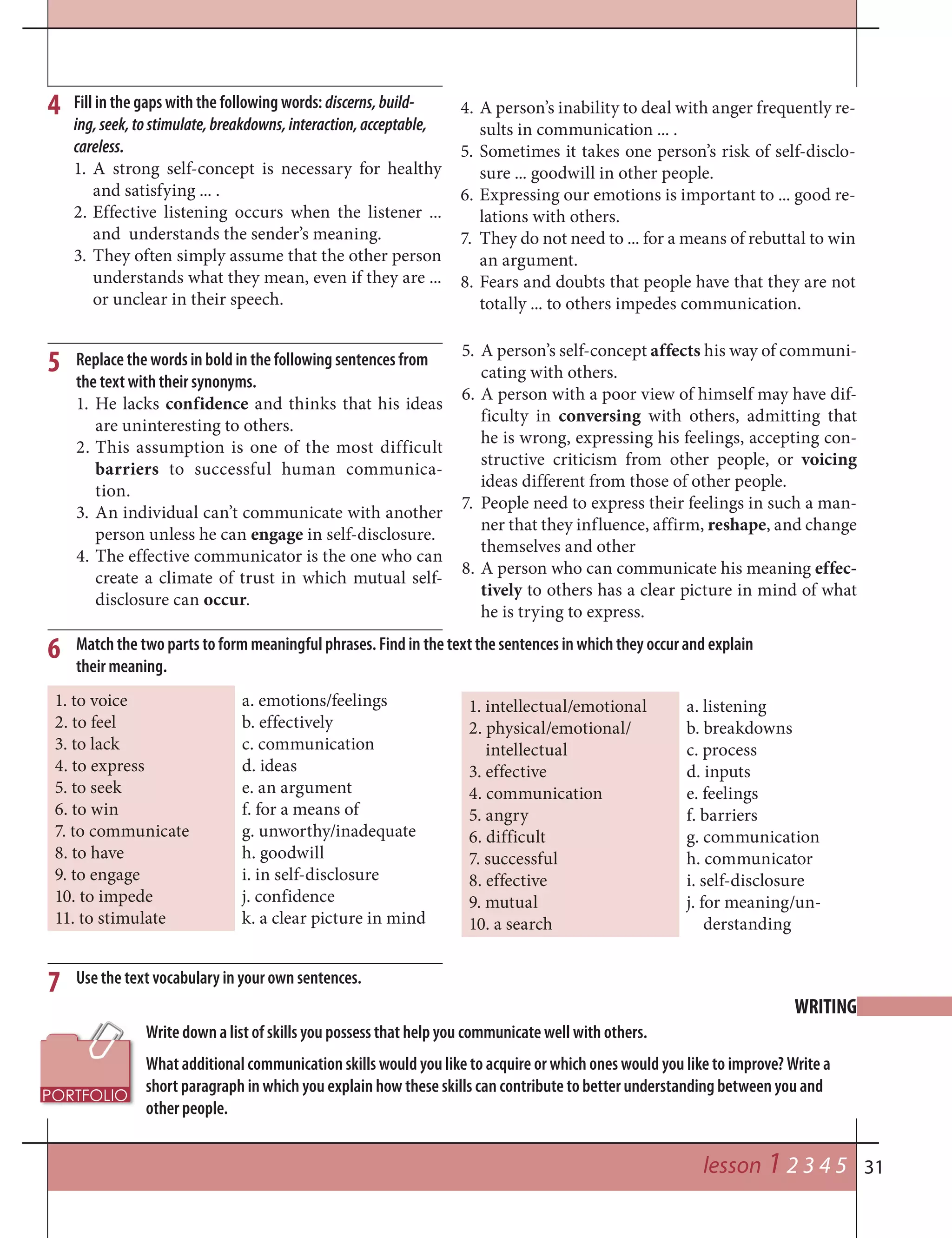 31
4
WRITING
lesson 1 2 3 4 5
Fill in the gaps with the following words: discerns,build-
ing,seek,tostimulate,breakdowns,interaction,acceptable,
careless.
1. A strong self-concept is necessary for healthy
and satisfying ... .
2. Effective listening occurs when the listener ...
and understands the sender’s meaning.
3. They often simply assume that the other person
understands what they mean, even if they are ...
or unclear in their speech.
4. A person’s inability to deal with anger frequently re-
sults in communication ... .
5. Sometimes it takes one person’s risk of self-disclo-
sure ... goodwill in other people.
6. Expressing our emotions is important to ... good re-
lations with others.
7. They do not need to ... for a means of rebuttal to win
an argument.
8. Fears and doubts that people have that they are not
totally ... to others impedes communication.
Replace the words in bold in the following sentences from
the text with their synonyms.
1. He lacks confidence and thinks that his ideas
are uninteresting to others.
2. This assumption is one of the most difficult
barriers to successful human communica-
tion.
3. An individual can’t communicate with another
person unless he can engage in self-disclosure.
4. The effective communicator is the one who can
create a climate of trust in which mutual self-
disclosure can occur.
5. A person’s self-concept affects his way of communi-
cating with others.
6. A person with a poor view of himself may have dif-
ficulty in conversing with others, admitting that
he is wrong, expressing his feelings, accepting con-
structive criticism from other people, or voicing
ideas different from those of other people.
7. People need to express their feelings in such a man-
ner that they influence, affirm, reshape, and change
themselves and other
8. A person who can communicate his meaning effec-
tively to others has a clear picture in mind of what
he is trying to express.
5
6
7
Match the two parts to form meaningful phrases. Find in the text the sentences in which they occur and explain
their meaning.
Use the text vocabulary in your own sentences.
1. to voice
2. to feel
3. to lack
4. to express
5. to seek
6. to win
7. to communicate
8. to have
9. to engage
10. to impede
11. to stimulate
a. emotions/feelings
b. effectively
c. communication
d. ideas
e. an argument
f. for a means of
g. unworthy/inadequate
h. goodwill
i. in self-disclosure
j. confidence
k. a clear picture in mind
1. intellectual/emotional
2. physical/emotional/
intellectual
3. effective
4. communication
5. angry
6. difficult
7. successful
8. effective
9. mutual
10. a search
a. listening
b. breakdowns
c. process
d. inputs
e. feelings
f. barriers
g. communication
h. communicator
i. self-disclosure
j. for meaning/un-
derstanding
Write down a list of skills you possess that help you communicate well with others.
What additional communication skills would you like to acquire or which ones would you like to improve? Write a
short paragraph in which you explain how these skills can contribute to better understanding between you and
other people.
 