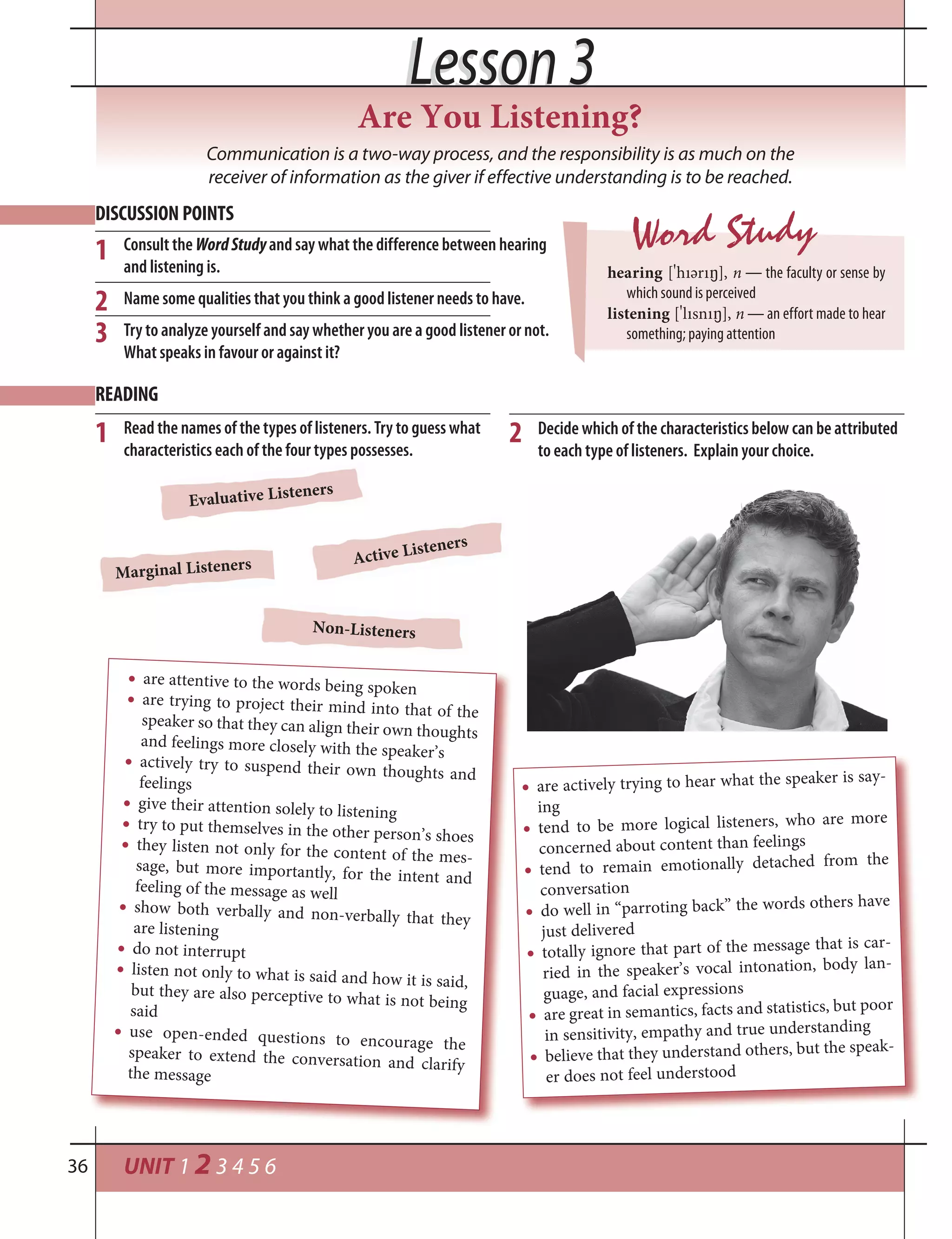 UNIT 1 2 3 4 5 636
Lesson 3Lesson 3
Communication is a two-way process, and the responsibility is as much on the
receiver of information as the giver if effective understanding is to be reached.
DISCUSSION POINTS
Consult the WordStudyand say what the difference between hearing
and listening is.
Name some qualities that you think a good listener needs to have.
Try to analyze yourself and say whether you are a good listener or not.
What speaks in favour or against it?
READING
Read the names of the types of listeners. Try to guess what
characteristics each of the four types possesses.
1
Word Study
hearing [
¾
hıәrı²], n — the faculty or sense by
which sound is perceived
listening [
¾
lısnı²], n — an effort made to hear
something; paying attention
2 Decide which of the characteristics below can be attributed
to each type of listeners. Explain your choice.
1
2
3
Are You Listening?
Non-Listeners
Marginal Listeners
Evaluative Listeners
Active Listeners
are actively trying to hear what the speaker is say-
ing
tend to be more logical listeners, who are more
concerned about content than feelings
tend to remain emotionally detached from the
conversation
do well in “parroting back” the words others have
just delivered
totally ignore that part of the message that is car-
ried in the speaker’s vocal intonation, body lan-
guage, and facial expressions
are great in semantics, facts and statistics, but poor
in sensitivity, empathy and true understanding
believe that they understand others, but the speak-
er does not feel understood
are attentive to the words being spoken
are trying to project their mind into that of thespeaker so that they can align their own thoughtsand feelings more closely with the speaker’s
actively try to suspend their own thoughts andfeelings
give their attention solely to listening
try to put themselves in the other person’s shoesthey listen not only for the content of the mes-sage, but more importantly, for the intent andfeeling of the message as well
show both verbally and non-verbally that theyare listening
do not interrupt
listen not only to what is said and how it is said,but they are also perceptive to what is not beingsaid
use open-ended questions to encourage thespeaker to extend the conversation and clarifythe message
 