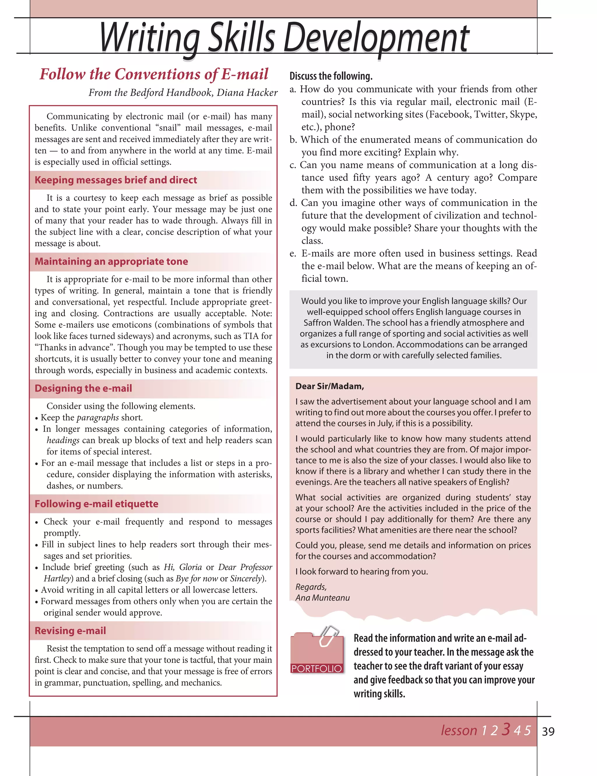 39
Writing Skills DevelopmentWriting Skills Development
lesson 1 2 3 4 5
Follow the Conventions of E-mail
From the Bedford Handbook, Diana Hacker
Communicating by electronic mail (or e-mail) has many
benefits. Unlike conventional “snail” mail messages, e-mail
messages are sent and received immediately after they are writ-
ten — to and from anywhere in the world at any time. E-mail
is especially used in official settings.
Keeping messages brief and direct
It is a courtesy to keep each message as brief as possible
and to state your point early. Your message may be just one
of many that your reader has to wade through. Always fill in
the subject line with a clear, concise description of what your
message is about.
Maintaining an appropriate tone
It is appropriate for e-mail to be more informal than other
types of writing. In general, maintain a tone that is friendly
and conversational, yet respectful. Include appropriate greet-
ing and closing. Contractions are usually acceptable. Note:
Some e-mailers use emoticons (combinations of symbols that
look like faces turned sideways) and acronyms, such as TIA for
“Thanks in advance”. Though you may be tempted to use these
shortcuts, it is usually better to convey your tone and meaning
through words, especially in business and academic contexts.
Designing the e-mail
Consider using the following elements.
• Keep the paragraphs short.
• In longer messages containing categories of information,
headings can break up blocks of text and help readers scan
for items of special interest.
• For an e-mail message that includes a list or steps in a pro-
cedure, consider displaying the information with asterisks,
dashes, or numbers.
Following e-mail etiquette
• Check your e-mail frequently and respond to messages
promptly.
• Fill in subject lines to help readers sort through their mes-
sages and set priorities.
• Include brief greeting (such as Hi, Gloria or Dear Professor
Hartley) and a brief closing (such as Bye for now or Sincerely).
• Avoid writing in all capital letters or all lowercase letters.
• Forward messages from others only when you are certain the
original sender would approve.
Revising e-mail
Resist the temptation to send off a message without reading it
first. Check to make sure that your tone is tactful, that your main
point is clear and concise, and that your message is free of errors
in grammar, punctuation, spelling, and mechanics.
Discuss the following.
a. How do you communicate with your friends from other
countries? Is this via regular mail, electronic mail (E-
mail), social networking sites (Facebook, Twitter, Skype,
etc.), phone?
b. Which of the enumerated means of communication do
you find more exciting? Explain why.
c. Can you name means of communication at a long dis-
tance used fifty years ago? A century ago? Compare
them with the possibilities we have today.
d. Can you imagine other ways of communication in the
future that the development of civilization and technol-
ogy would make possible? Share your thoughts with the
class.
e. E-mails are more often used in business settings. Read
the e-mail below. What are the means of keeping an of-
ficial town.
Read the information and write an e-mail ad-
dressed to your teacher. In the message ask the
teacher to see the draft variant of your essay
and give feedback so that you can improve your
writing skills.
Dear Sir/Madam,
I saw the advertisement about your language school and I am
writing to find out more about the courses you offer. I prefer to
attend the courses in July, if this is a possibility.
I would particularly like to know how many students attend
the school and what countries they are from. Of major impor-
tance to me is also the size of your classes. I would also like to
know if there is a library and whether I can study there in the
evenings. Are the teachers all native speakers of English?
What social activities are organized during students’ stay
at your school? Are the activities included in the price of the
course or should I pay additionally for them? Are there any
sports facilities? What amenities are there near the school?
Could you, please, send me details and information on prices
for the courses and accommodation?
I look forward to hearing from you.
Regards,
Ana Munteanu
Would you like to improve your English language skills? Our
well-equipped school offers English language courses in
Saffron Walden. The school has a friendly atmosphere and
organizes a full range of sporting and social activities as well
as excursions to London. Accommodations can be arranged
in the dorm or with carefully selected families.
 