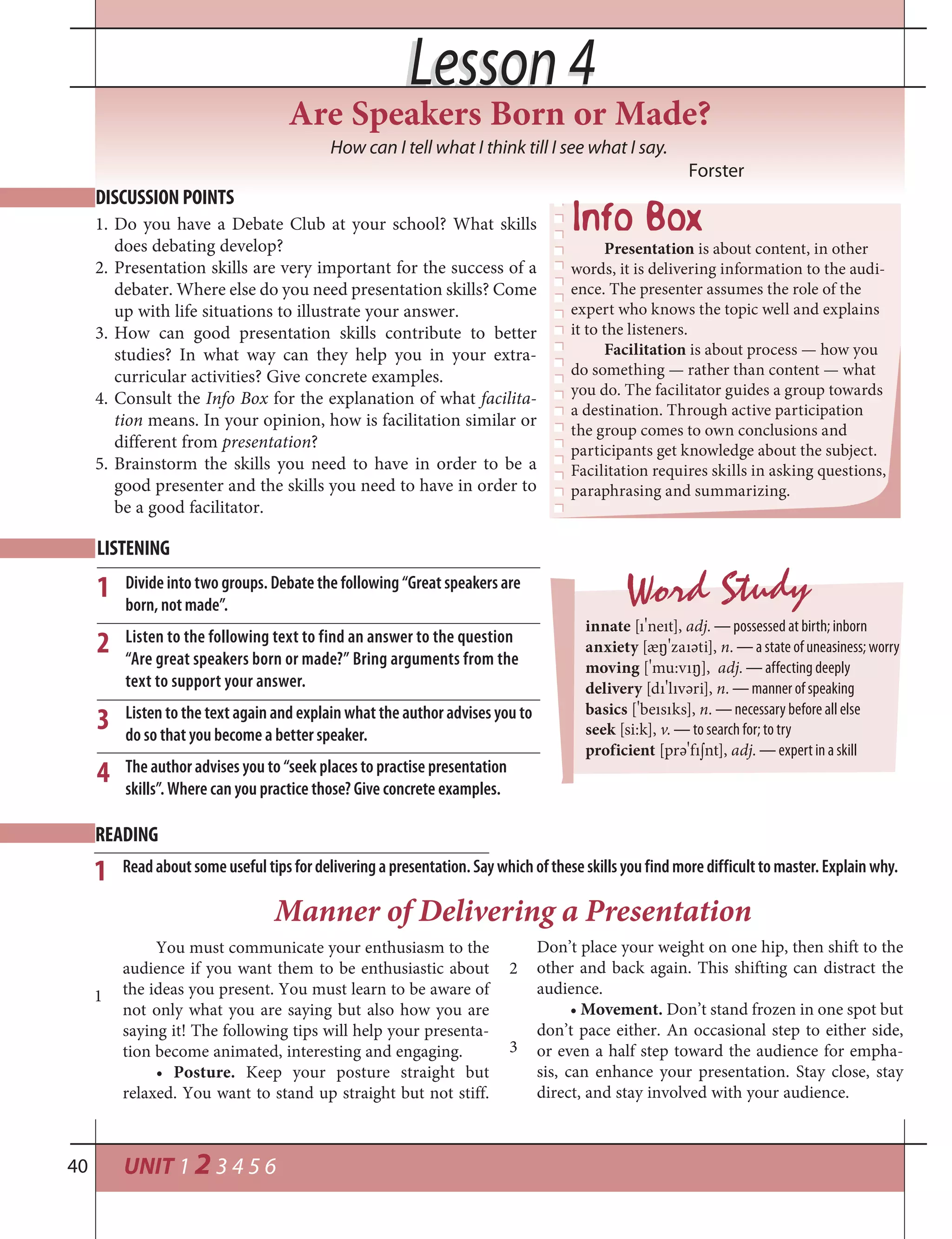 UNIT 1 2 3 4 5 640
Lesson 4Lesson 4
How can I tell what I think till I see what I say.
Forster
DISCUSSION POINTS
1. Do you have a Debate Club at your school? What skills
does debating develop?
2. Presentation skills are very important for the success of a
debater. Where else do you need presentation skills? Come
up with life situations to illustrate your answer.
3. How can good presentation skills contribute to better
studies? In what way can they help you in your extra-
curricular activities? Give concrete examples.
4. Consult the Info Box for the explanation of what facilita-
tion means. In your opinion, how is facilitation similar or
different from presentation?
5. Brainstorm the skills you need to have in order to be a
good presenter and the skills you need to have in order to
be a good facilitator.
Presentation is about content, in other
words, it is delivering information to the audi-
ence. The presenter assumes the role of the
expert who knows the topic well and explains
it to the listeners.
Facilitation is about process — how you
do something — rather than content — what
you do. The facilitator guides a group towards
a destination. Through active participation
the group comes to own conclusions and
participants get knowledge about the subject.
Facilitation requires skills in asking questions,
paraphrasing and summarizing.
LISTENING
Divide into two groups. Debate the following “Great speakers are
born, not made”.
Listen to the following text to find an answer to the question
“Are great speakers born or made?” Bring arguments from the
text to support your answer.
Listen to the text again and explain what the author advises you to
do so that you become a better speaker.
The author advises you to “seek places to practise presentation
skills”. Where can you practice those? Give concrete examples.
Word Study
innate [ı
¾
neıt], adj. — possessed at birth; inborn
anxiety [æ²
¾
zaıәti], n. — a state of uneasiness; worry
moving [
¾
mu:vı²], adj. — affecting deeply
delivery [dı
¾
lıvәri], n. — manner of speaking
basics [
¾
beısıks], n. — necessary before all else
seek [si:k], v. — to search for; to try
proficient [prә
¾
fı¼nt], adj. — expert in a skill
1
2
You must communicate your enthusiasm to the
audience if you want them to be enthusiastic about
the ideas you present. You must learn to be aware of
not only what you are saying but also how you are
saying it! The following tips will help your presenta-
tion become animated, interesting and engaging.
• Posture. Keep your posture straight but
relaxed. You want to stand up straight but not stiff.
Readaboutsomeusefultipsfordeliveringapresentation.Saywhichoftheseskillsyoufindmoredifficulttomaster.Explain why.
Manner of Delivering a Presentation
Don’t place your weight on one hip, then shift to the
other and back again. This shifting can distract the
audience.
• Movement. Don’t stand frozen in one spot but
don’t pace either. An occasional step to either side,
or even a half step toward the audience for empha-
sis, can enhance your presentation. Stay close, stay
direct, and stay involved with your audience.
READING
1
2
3
3
1
4
Are Speakers Born or Made?
 