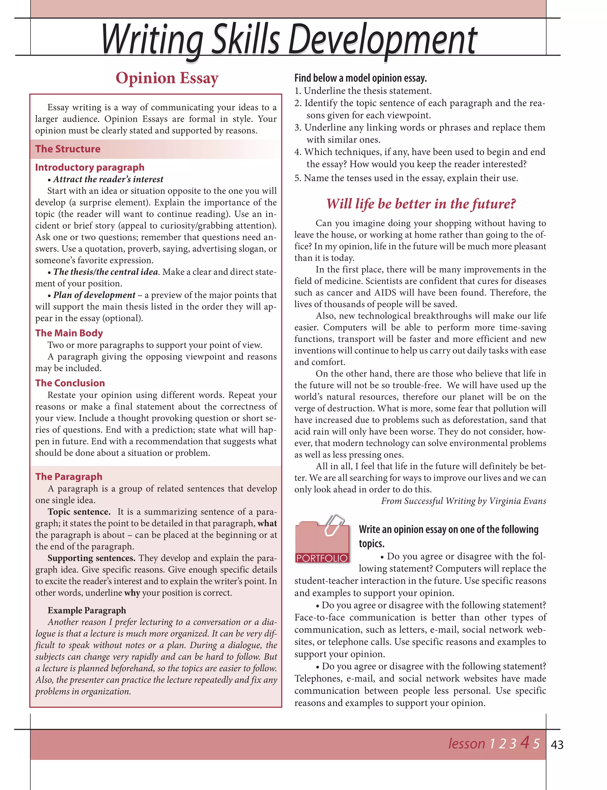 43
Writing Skills DevelopmentWriting Skills Development
lesson 1 2 3 4 5
Opinion Essay
Essay writing is a way of communicating your ideas to a
larger audience. Opinion Essays are formal in style. Your
opinion must be clearly stated and supported by reasons.
The Structure
Introductory paragraph
• Attract the reader’s interest
Start with an idea or situation opposite to the one you will
develop (a surprise element). Explain the importance of the
topic (the reader will want to continue reading). Use an in-
cident or brief story (appeal to curiosity/grabbing attention).
Ask one or two questions; remember that questions need an-
swers. Use a quotation, proverb, saying, advertising slogan, or
someone’s favorite expression.
• The thesis/the central idea. Make a clear and direct state-
ment of your position.
• Plan of development – a preview of the major points that
will support the main thesis listed in the order they will ap-
pear in the essay (optional).
The Main Body
Two or more paragraphs to support your point of view.
A paragraph giving the opposing viewpoint and reasons
may be included.
The Conclusion
Restate your opinion using different words. Repeat your
reasons or make a final statement about the correctness of
your view. Include a thought provoking question or short se-
ries of questions. End with a prediction; state what will hap-
pen in future. End with a recommendation that suggests what
should be done about a situation or problem.
Find below a model opinion essay.
1. Underline the thesis statement.
2. Identify the topic sentence of each paragraph and the rea-
sons given for each viewpoint.
3. Underline any linking words or phrases and replace them
with similar ones.
4. Which techniques, if any, have been used to begin and end
the essay? How would you keep the reader interested?
5. Name the tenses used in the essay, explain their use.
Will life be better in the future?
Can you imagine doing your shopping without having to
leave the house, or working at home rather than going to the of-
fice? In my opinion, life in the future will be much more pleasant
than it is today.
In the first place, there will be many improvements in the
field of medicine. Scientists are confident that cures for diseases
such as cancer and AIDS will have been found. Therefore, the
lives of thousands of people will be saved.
Also, new technological breakthroughs will make our life
easier. Computers will be able to perform more time-saving
functions, transport will be faster and more efficient and new
inventions will continue to help us carry out daily tasks with ease
and comfort.
On the other hand, there are those who believe that life in
the future will not be so trouble-free. We will have used up the
world’s natural resources, therefore our planet will be on the
verge of destruction. What is more, some fear that pollution will
have increased due to problems such as deforestation, sand that
acid rain will only have been worse. They do not consider, how-
ever, that modern technology can solve environmental problems
as well as less pressing ones.
All in all, I feel that life in the future will definitely be bet-
ter. We are all searching for ways to improve our lives and we can
only look ahead in order to do this.
From Successful Writing by Virginia Evans
Write an opinion essay on one of the following
topics.
• Do you agree or disagree with the fol-
lowing statement? Computers will replace the
student-teacher interaction in the future. Use specific reasons
and examples to support your opinion.
• Do you agree or disagree with the following statement?
Face-to-face communication is better than other types of
communication, such as letters, e-mail, social network web-
sites, or telephone calls. Use specific reasons and examples to
support your opinion.
• Do you agree or disagree with the following statement?
Telephones, e-mail, and social network websites have made
communication between people less personal. Use specific
reasons and examples to support your opinion.
The Paragraph
A paragraph is a group of related sentences that develop
one single idea.
Topic sentence. It is a summarizing sentence of a para-
graph; it states the point to be detailed in that paragraph, what
the paragraph is about – can be placed at the beginning or at
the end of the paragraph.
Supporting sentences. They develop and explain the para-
graph idea. Give specific reasons. Give enough specific details
to excite the reader’s interest and to explain the writer’s point. In
other words, underline why your position is correct.
Example Paragraph
Another reason I prefer lecturing to a conversation or a dia-
logue is that a lecture is much more organized. It can be very dif-
ficult to speak without notes or a plan. During a dialogue, the
subjects can change very rapidly and can be hard to follow. But
a lecture is planned beforehand, so the topics are easier to follow.
Also, the presenter can practice the lecture repeatedly and fix any
problems in organization.
 