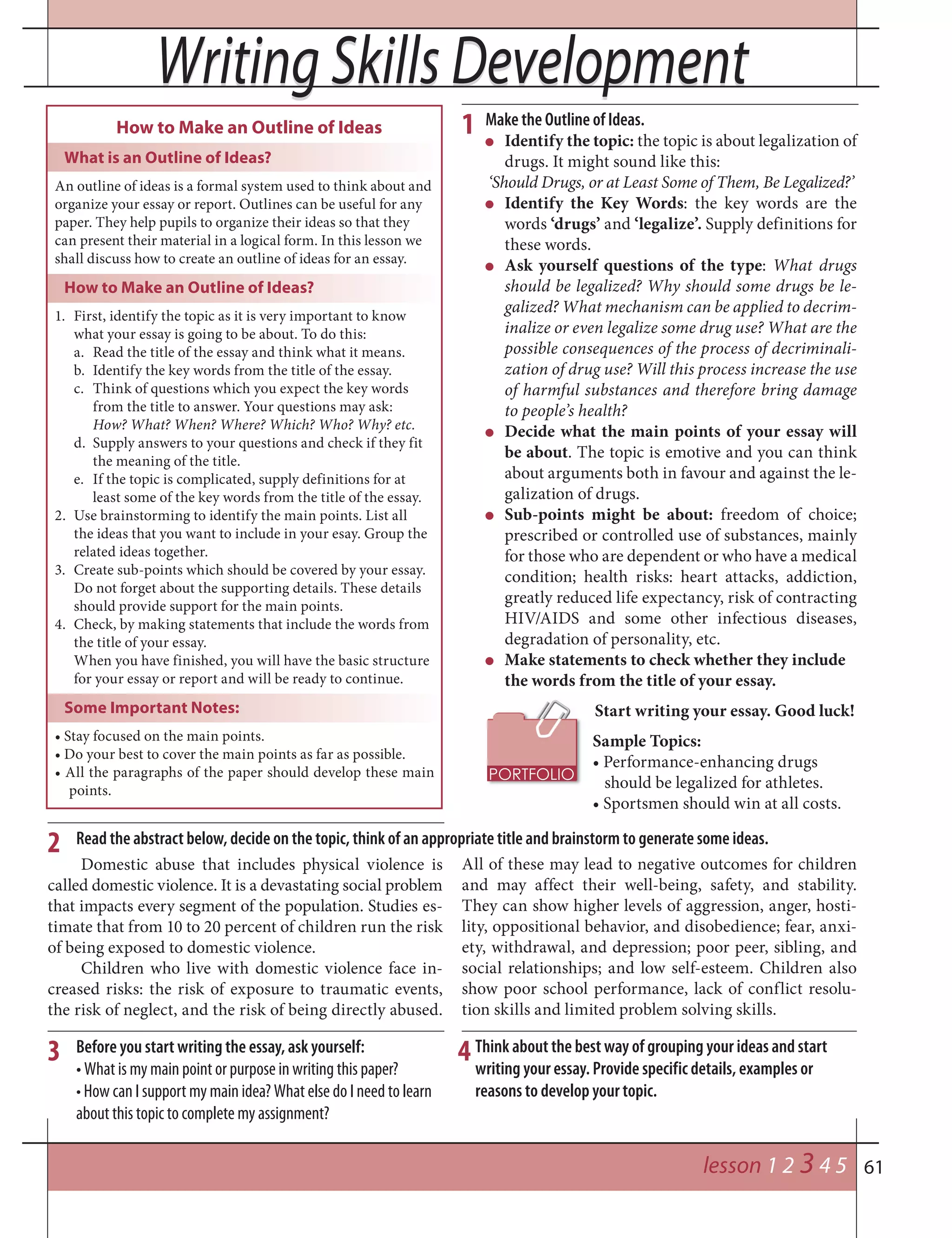 61
Writing Skills DevelopmentWriting Skills Development
lesson 1 2 3 4 5
Make the Outline of Ideas.
Identify the topic: the topic is about legalization of
drugs. It might sound like this:
‘Should Drugs, or at Least Some of Them, Be Legalized?’
Identify the Key Words: the key words are the
words ‘drugs’ and ‘legalize’. Supply definitions for
these words.
Ask yourself questions of the type: What drugs
should be legalized? Why should some drugs be le-
galized? What mechanism can be applied to decrim-
inalize or even legalize some drug use? What are the
possible consequences of the process of decriminali-
zation of drug use? Will this process increase the use
of harmful substances and therefore bring damage
to people’s health?
Decide what the main points of your essay will
be about. The topic is emotive and you can think
about arguments both in favour and against the le-
galization of drugs.
Sub-points might be about: freedom of choice;
prescribed or controlled use of substances, mainly
for those who are dependent or who have a medical
condition; health risks: heart attacks, addiction,
greatly reduced life expectancy, risk of contracting
HIV/AIDS and some other infectious diseases,
degradation of personality, etc.
Make statements to check whether they include
the words from the title of your essay.
Start writing your essay. Good luck!
Sample Topics:
• Performance-enhancing drugs
should be legalized for athletes.
• Sportsmen should win at all costs.
How to Make an Outline of Ideas
What is an Outline of Ideas?
An outline of ideas is a formal system used to think about and
organize your essay or report. Outlines can be useful for any
paper. They help pupils to organize their ideas so that they
can present their material in a logical form. In this lesson we
shall discuss how to create an outline of ideas for an essay.
How to Make an Outline of Ideas?
1. First, identify the topic as it is very important to know
what your essay is going to be about. To do this:
a. Read the title of the essay and think what it means.
b. Identify the key words from the title of the essay.
c. Think of questions which you expect the key words
from the title to answer. Your questions may ask:
How? What? When? Where? Which? Who? Why? etc.
d. Supply answers to your questions and check if they fit
the meaning of the title.
e. If the topic is complicated, supply definitions for at
least some of the key words from the title of the essay.
2. Use brainstorming to identify the main points. List all
the ideas that you want to include in your esay. Group the
related ideas together.
3. Create sub-points which should be covered by your essay.
Do not forget about the supporting details. These details
should provide support for the main points.
4. Check, by making statements that include the words from
the title of your essay.
When you have finished, you will have the basic structure
for your essay or report and will be ready to continue.
Some Important Notes:
• Stay focused on the main points.
• Do your best to cover the main points as far as possible.
• All the paragraphs of the paper should develop these main
points.
1
2
3
Domestic abuse that includes physical violence is
called domestic violence. It is a devastating social problem
that impacts every segment of the population. Studies es-
timate that from 10 to 20 percent of children run the risk
of being exposed to domestic violence.
Children who live with domestic violence face in-
creased risks: the risk of exposure to traumatic events,
the risk of neglect, and the risk of being directly abused.
All of these may lead to negative outcomes for children
and may affect their well-being, safety, and stability.
They can show higher levels of aggression, anger, hosti-
lity, oppositional behavior, and disobedience; fear, anxi-
ety, withdrawal, and depression; poor peer, sibling, and
social relationships; and low self-esteem. Children also
show poor school performance, lack of conflict resolu-
tion skills and limited problem solving skills.
Read the abstract below, decide on the topic, think of an appropriate title and brainstorm to generate some ideas.
Before you start writing the essay, ask yourself:
• What is my main point or purpose in writing this paper?
• How can I support my main idea? What else do I need to learn
about this topic to complete my assignment?
Think about the best way of grouping your ideas and start
writing your essay. Provide specific details, examples or
reasons to develop your topic.
4
 