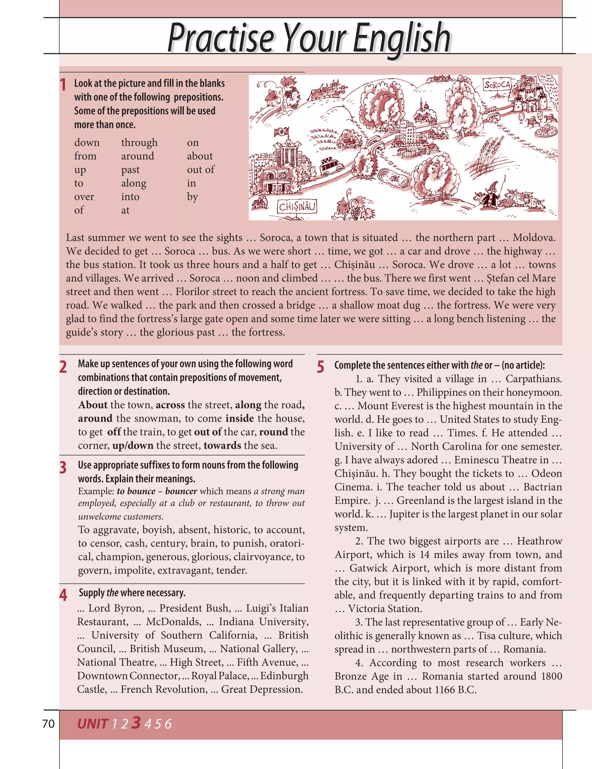 UNIT 1 2 3 4 5 670
1
2
3
5
4
Look at the picture and fill in the blanks
with one of the following prepositions.
Some of the prepositions will be used
more than once.
down through on
from around about
up past out of
to along in
over into by
of at
Last summer we went to see the sights … Soroca, a town that is situated … the northern part … Moldova.
We decided to get … Soroca … bus. As we were short … time, we got … a car and drove … the highway …
the bus station. It took us three hours and a half to get … Chișinău … Soroca. We drove … a lot … towns
and villages. We arrived … Soroca … noon and climbed … … the bus. There we first went … Ștefan cel Mare
street and then went … Florilor street to reach the ancient fortress. To save time, we decided to take the high
road. We walked … the park and then crossed a bridge … a shallow moat dug … the fortress. We were very
glad to find the fortress’s large gate open and some time later we were sitting … a long bench listening … the
guide’s story … the glorious past … the fortress.
Practise Your EnglishPractise Your English
Complete the sentences either with the or – (no article):
1. a. They visited a village in … Carpathians.
b. They went to … Philippines on their honeymoon.
c. … Mount Everest is the highest mountain in the
world. d. He goes to … United States to study Eng-
lish. e. I like to read … Times. f. He attended …
University of … North Carolina for one semester.
g. I have always adored … Eminescu Theatre in …
Chişinău. h. They bought the tickets to … Odeon
Cinema. i. The teacher told us about … Bactrian
Empire. j. … Greenland is the largest island in the
world. k. … Jupiter is the largest planet in our solar
system.
2. The two biggest airports are … Heathrow
Airport, which is 14 miles away from town, and
… Gatwick Airport, which is more distant from
the city, but it is linked with it by rapid, comfort-
able, and frequently departing trains to and from
… Victoria Station.
3. The last representative group of … Early Ne-
olithic is generally known as … Tisa culture, which
spread in … northwestern parts of … Romania.
4. According to most research workers …
Bronze Age in … Romania started around 1800
B.C. and ended about 1166 B.C.
Make up sentences of your own using the following word
combinations that contain prepositions of movement,
direction or destination.
About the town, across the street, along the road,
around the snowman, to come inside the house,
to get off the train, to get out of the car, round the
corner, up/down the street, towards the sea.
Use appropriate suffixes to form nouns from the following
words. Explain their meanings.
Example: to bounce – bouncer which means a strong man
employed, especially at a club or restaurant, to throw out
unwelcome customers.
To aggravate, boyish, absent, historic, to account,
to censor, cash, century, brain, to punish, oratori-
cal, champion, generous, glorious, clairvoyance, to
govern, impolite, extravagant, tender.
... Lord Byron, ... President Bush, ... Luigi’s Italian
Restaurant, ... McDonalds, ... Indiana University,
... University of Southern California, ... British
Council, ... British Museum, ... National Gallery, ...
National Theatre, ... High Street, ... Fifth Avenue, ...
DowntownConnector,...RoyalPalace,...Edinburgh
Castle, ... French Revolution, ... Great Depression.
Supply the where necessary.
 
