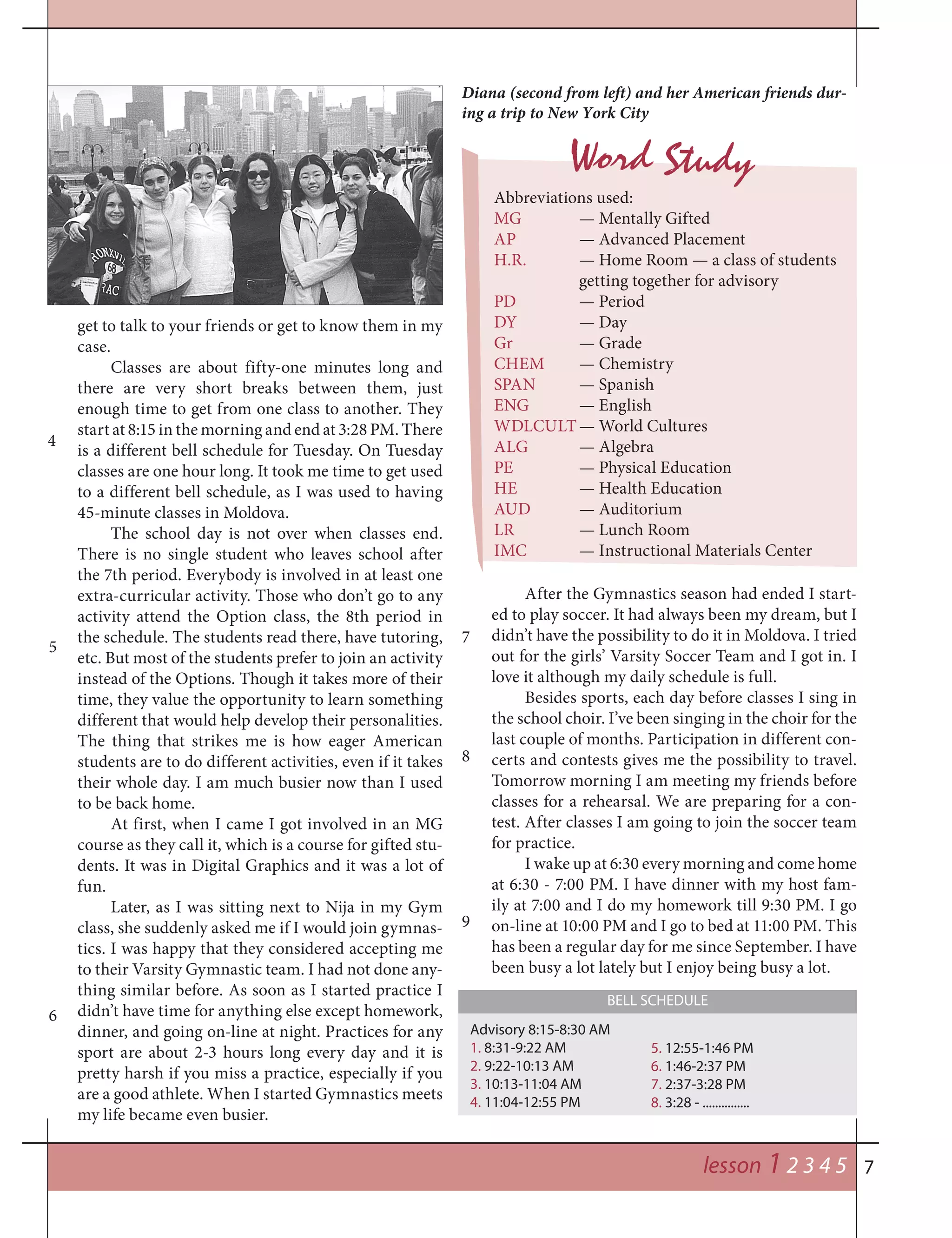 7
4
get to talk to your friends or get to know them in my
case.
Classes are about fifty-one minutes long and
there are very short breaks between them, just
enough time to get from one class to another. They
start at 8:15 in the morning and end at 3:28 PM. There
is a different bell schedule for Tuesday. On Tuesday
classes are one hour long. It took me time to get used
to a different bell schedule, as I was used to having
45-minute classes in Moldova.
The school day is not over when classes end.
There is no single student who leaves school after
the 7th period. Everybody is involved in at least one
extra-curricular activity. Those who don’t go to any
activity attend the Option class, the 8th period in
the schedule. The students read there, have tutoring,
etc. But most of the students prefer to join an activity
instead of the Options. Though it takes more of their
time, they value the opportunity to learn something
different that would help develop their personalities.
The thing that strikes me is how eager American
students are to do different activities, even if it takes
their whole day. I am much busier now than I used
to be back home.
At first, when I came I got involved in an MG
course as they call it, which is a course for gifted stu-
dents. It was in Digital Graphics and it was a lot of
fun.
Later, as I was sitting next to Nija in my Gym
class, she suddenly asked me if I would join gymnas-
tics. I was happy that they considered accepting me
to their Varsity Gymnastic team. I had not done any-
thing similar before. As soon as I started practice I
didn’t have time for anything else except homework,
dinner, and going on-line at night. Practices for any
sport are about 2-3 hours long every day and it is
pretty harsh if you miss a practice, especially if you
are a good athlete. When I started Gymnastics meets
my life became even busier.
Abbreviations used:
MG — Mentally Gifted
AP — Advanced Placement
H.R. — Home Room — a class of students
getting together for advisory
PD — Period
DY — Day
Gr — Grade
CHEM — Chemistry
SPAN — Spanish
ENG — English
WDLCULT— World Cultures
ALG — Algebra
PE — Physical Education
HE — Health Education
AUD — Auditorium
LR — Lunch Room
IMC — Instructional Materials Center
Diana (second from left) and her American friends dur-
ing a trip to New York City
Word Study
5
6
7
8
9
lesson 1 2 3 4 5
Advisory 8:15-8:30 AM
1. 8:31-9:22 AM
2. 9:22-10:13 AM
3. 10:13-11:04 AM
4. 11:04-12:55 PM
BELL SCHEDULE
After the Gymnastics season had ended I start-
ed to play soccer. It had always been my dream, but I
didn’t have the possibility to do it in Moldova. I tried
out for the girls’ Varsity Soccer Team and I got in. I
love it although my daily schedule is full.
Besides sports, each day before classes I sing in
the school choir. I’ve been singing in the choir for the
last couple of months. Participation in different con-
certs and contests gives me the possibility to travel.
Tomorrow morning I am meeting my friends before
classes for a rehearsal. We are preparing for a con-
test. After classes I am going to join the soccer team
for practice.
I wake up at 6:30 every morning and come home
at 6:30 - 7:00 PM. I have dinner with my host fam-
ily at 7:00 and I do my homework till 9:30 PM. I go
on-line at 10:00 PM and I go to bed at 11:00 PM. This
has been a regular day for me since September. I have
been busy a lot lately but I enjoy being busy a lot.
5. 12:55-1:46 PM
6. 1:46-2:37 PM
7. 2:37-3:28 PM
8. 3:28 - ...............
 