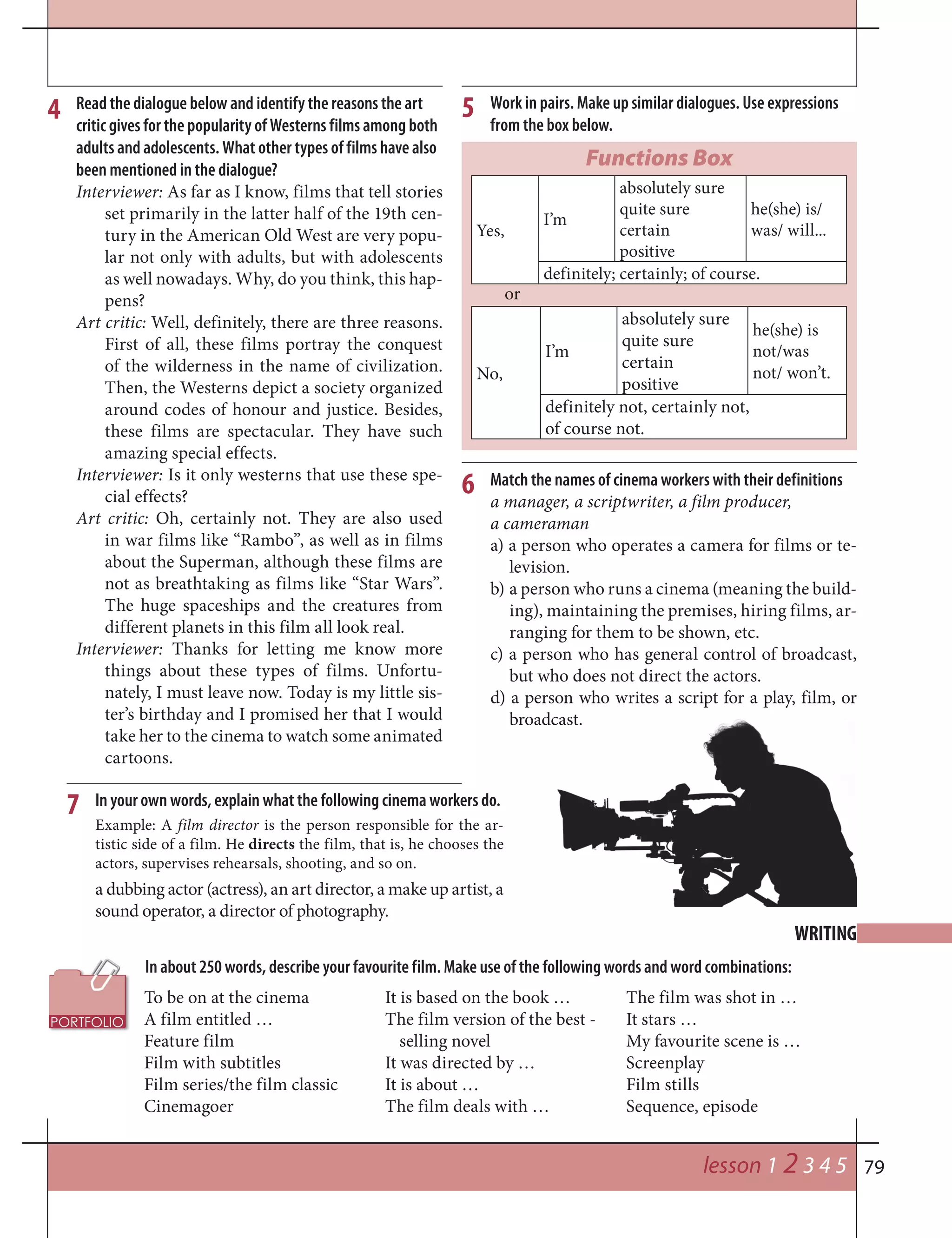 79
In about 250 words, describe your favourite film. Make use of the following words and word combinations:
WRITING
lesson 1 2 3 4 5
7
4 Read the dialogue below and identify the reasons the art
critic gives for the popularity of Westerns films among both
adults and adolescents. What other types of films have also
been mentioned in the dialogue?
Interviewer: As far as I know, films that tell stories
set primarily in the latter half of the 19th cen-
tury in the American Old West are very popu-
lar not only with adults, but with adolescents
as well nowadays. Why, do you think, this hap-
pens?
Art critic: Well, definitely, there are three reasons.
First of all, these films portray the conquest
of the wilderness in the name of civilization.
Then, the Westerns depict a society organized
around codes of honour and justice. Besides,
these films are spectacular. They have such
amazing special effects.
Interviewer: Is it only westerns that use these spe-
cial effects?
Art critic: Oh, certainly not. They are also used
in war films like “Rambo”, as well as in films
about the Superman, although these films are
not as breathtaking as films like “Star Wars”.
The huge spaceships and the creatures from
different planets in this film all look real.
Interviewer: Thanks for letting me know more
things about these types of films. Unfortu-
nately, I must leave now. Today is my little sis-
ter’s birthday and I promised her that I would
take her to the cinema to watch some animated
cartoons.
Work in pairs. Make up similar dialogues. Use expressions
from the box below.
5
6 Match the names of cinema workers with their definitions
a manager, a scriptwriter, a film producer,
a cameraman
a) a person who operates a camera for films or te-
levision.
b) a person who runs a cinema (meaning the build-
ing), maintaining the premises, hiring films, ar-
ranging for them to be shown, etc.
c) a person who has general control of broadcast,
but who does not direct the actors.
d) a person who writes a script for a play, film, or
broadcast.
In your own words, explain what the following cinema workers do.
Example: A film director is the person responsible for the ar-
tistic side of a film. He directs the film, that is, he chooses the
actors, supervises rehearsals, shooting, and so on.
a dubbing actor (actress), an art director, a make up artist, a
sound operator, a director of photography.
Functions Box
Yes,
I’m
absolutely sure
quite sure
certain
positive
he(she) is/
was/ will...
definitely; certainly; of course.
or
No,
I’m
absolutely sure
quite sure
certain
positive
he(she) is
not/was
not/ won’t.
definitely not, certainly not,
of course not.
To be on at the cinema
A film entitled …
Feature film
Film with subtitles
Film series/the film classic
Cinemagoer
It is based on the book …
The film version of the best -
selling novel
It was directed by …
It is about …
The film deals with …
The film was shot in …
It stars …
My favourite scene is …
Screenplay
Film stills
Sequence, episode
 