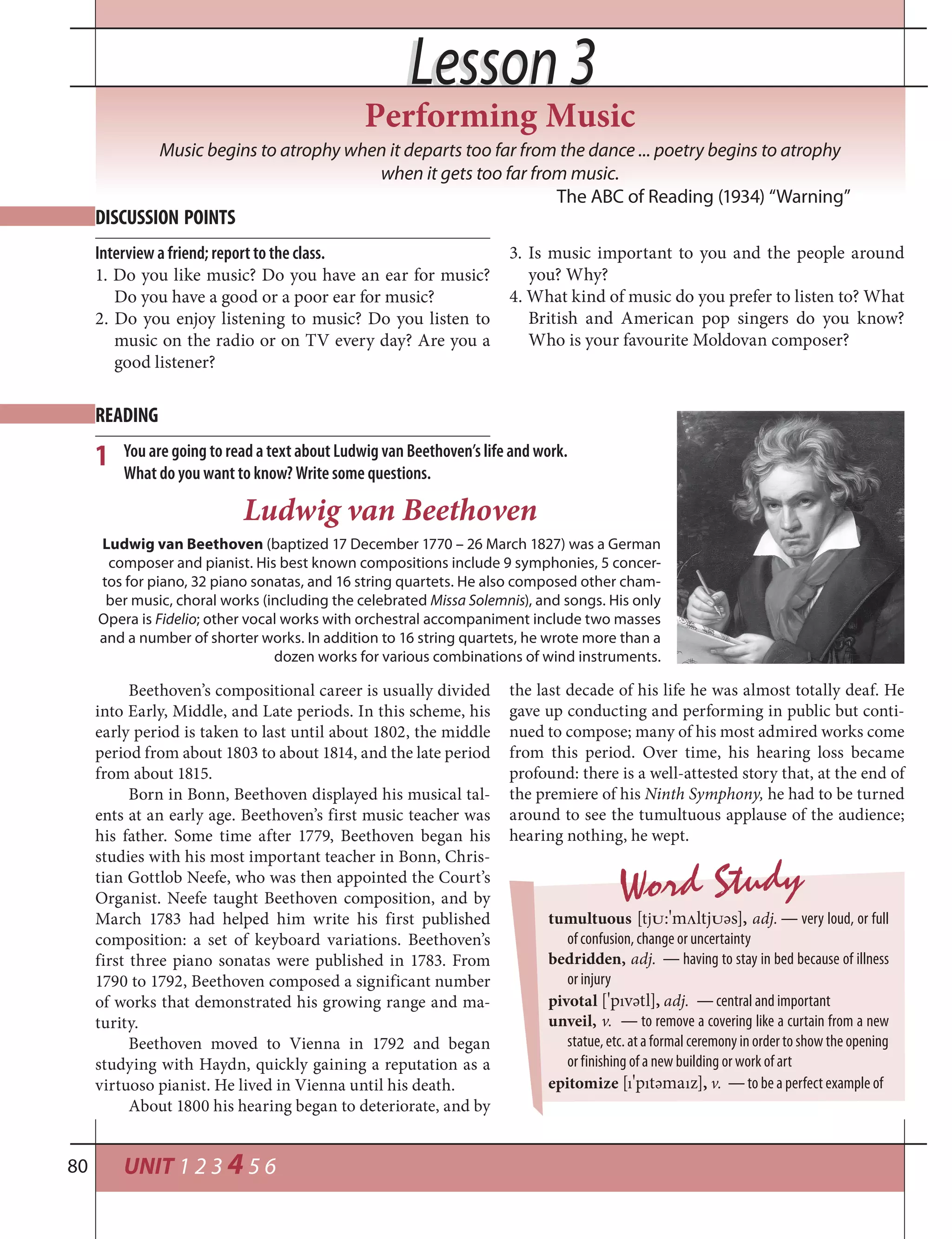 UNIT 1 2 3 4 5 680
Lesson 3Lesson 3
Music begins to atrophy when it departs too far from the dance ... poetry begins to atrophy
when it gets too far from music.
The ABC of Reading (1934) “Warning”
DISCUSSION POINTS
READING
Interview a friend; report to the class.
1. Do you like music? Do you have an ear for music?
Do you have a good or a poor ear for music?
2. Do you enjoy listening to music? Do you listen to
music on the radio or on TV every day? Are you a
good listener?
3. Is music important to you and the people around
you? Why?
4. What kind of music do you prefer to listen to? What
British and American pop singers do you know?
Who is your favourite Moldovan composer?
Performing Music
Ludwig van Beethoven (baptized 17 December 1770 – 26 March 1827) was a German
composer and pianist. His best known compositions include 9 symphonies, 5 concer-
tos for piano, 32 piano sonatas, and 16 string quartets. He also composed other cham-
ber music, choral works (including the celebrated Missa Solemnis), and songs. His only
Opera is Fidelio; other vocal works with orchestral accompaniment include two masses
and a number of shorter works. In addition to 16 string quartets, he wrote more than a
dozen works for various combinations of wind instruments.
You are going to read a text about Ludwig van Beethoven’s life and work.
What do you want to know? Write some questions.
1
Ludwig van Beethoven
Beethoven’s compositional career is usually divided
into Early, Middle, and Late periods. In this scheme, his
early period is taken to last until about 1802, the middle
period from about 1803 to about 1814, and the late period
from about 1815.
Born in Bonn, Beethoven displayed his musical tal-
ents at an early age. Beethoven’s first music teacher was
his father. Some time after 1779, Beethoven began his
studies with his most important teacher in Bonn, Chris-
tian Gottlob Neefe, who was then appointed the Court’s
Organist. Neefe taught Beethoven composition, and by
March 1783 had helped him write his first published
composition: a set of keyboard variations. Beethoven’s
first three piano sonatas were published in 1783. From
1790 to 1792, Beethoven composed a significant number
of works that demonstrated his growing range and ma-
turity.
Beethoven moved to Vienna in 1792 and began
studying with Haydn, quickly gaining a reputation as a
virtuoso pianist. He lived in Vienna until his death.
About 1800 his hearing began to deteriorate, and by
the last decade of his life he was almost totally deaf. He
gave up conducting and performing in public but conti-
nued to compose; many of his most admired works come
from this period. Over time, his hearing loss became
profound: there is a well-attested story that, at the end of
the premiere of his Ninth Symphony, he had to be turned
around to see the tumultuous applause of the audience;
hearing nothing, he wept.
Word Study
tumultuous [tj†:
¾
m¤ltj†әs], adj. — very loud, or full
of confusion, change or uncertainty
bedridden, adj. — having to stay in bed because of illness
or injury
pivotal [
¾
pıvәtl], adj. — central and important
unveil, v. — to remove a covering like a curtain from a new
statue, etc. at a formal ceremony in order to show the opening
or finishing of a new building or work of art
epitomize [ı
¾
pıtәmaız], v. — to be a perfect example of
 