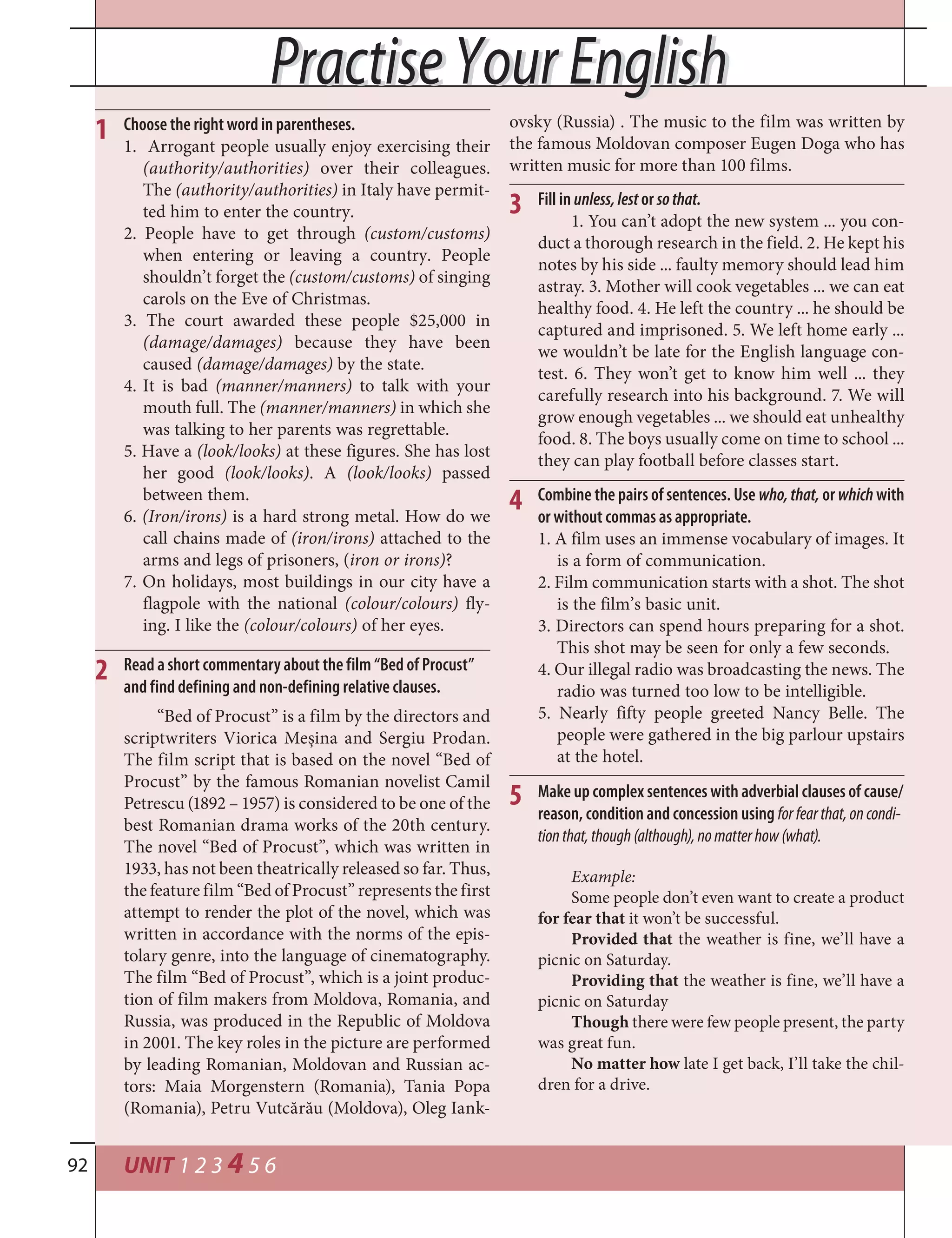 UNIT 1 2 3 4 5 692
1
Practise Your EnglishPractise Your English
Choose the right word in parentheses.
1. Arrogant people usually enjoy exercising their
(authority/authorities) over their colleagues.
The (authority/authorities) in Italy have permit-
ted him to enter the country.
2. People have to get through (custom/customs)
when entering or leaving a country. People
shouldn’t forget the (custom/customs) of singing
carols on the Eve of Christmas.
3. The court awarded these people $25,000 in
(damage/damages) because they have been
caused (damage/damages) by the state.
4. It is bad (manner/manners) to talk with your
mouth full. The (manner/manners) in which she
was talking to her parents was regrettable.
5. Have a (look/looks) at these figures. She has lost
her good (look/looks). A (look/looks) passed
between them.
6. (Iron/irons) is a hard strong metal. How do we
call chains made of (iron/irons) attached to the
arms and legs of prisoners, (iron or irons)?
7. On holidays, most buildings in our city have a
flagpole with the national (colour/colours) fly-
ing. I like the (colour/colours) of her eyes.
“Bed of Procust” is a film by the directors and
scriptwriters Viorica Meșina and Sergiu Prodan.
The film script that is based on the novel “Bed of
Procust” by the famous Romanian novelist Camil
Petrescu (1892 – 1957) is considered to be one of the
best Romanian drama works of the 20th century.
The novel “Bed of Procust”, which was written in
1933, has not been theatrically released so far. Thus,
the feature film “Bed of Procust” represents the first
attempt to render the plot of the novel, which was
written in accordance with the norms of the epis-
tolary genre, into the language of cinematography.
The film “Bed of Procust”, which is a joint produc-
tion of film makers from Moldova, Romania, and
Russia, was produced in the Republic of Moldova
in 2001. The key roles in the picture are performed
by leading Romanian, Moldovan and Russian ac-
tors: Maia Morgenstern (Romania), Tania Popa
(Romania), Petru Vutcărău (Moldova), Oleg Iank-
Read a short commentary about the film “Bed of Procust”
and find defining and non-defining relative clauses.
2
3 Fill in unless,lestor sothat.
1. You can’t adopt the new system ... you con-
duct a thorough research in the field. 2. He kept his
notes by his side ... faulty memory should lead him
astray. 3. Mother will cook vegetables ... we can eat
healthy food. 4. He left the country ... he should be
captured and imprisoned. 5. We left home early ...
we wouldn’t be late for the English language con-
test. 6. They won’t get to know him well ... they
carefully research into his background. 7. We will
grow enough vegetables ... we should eat unhealthy
food. 8. The boys usually come on time to school ...
they can play football before classes start.
ovsky (Russia) . The music to the film was written by
the famous Moldovan composer Eugen Doga who has
written music for more than 100 films.
Combine the pairs of sentences. Use who,that, or which with
or without commas as appropriate.
1. A film uses an immense vocabulary of images. It
is a form of communication.
2. Film communication starts with a shot. The shot
is the film’s basic unit.
3. Directors can spend hours preparing for a shot.
This shot may be seen for only a few seconds.
4. Our illegal radio was broadcasting the news. The
radio was turned too low to be intelligible.
5. Nearly fifty people greeted Nancy Belle. The
people were gathered in the big parlour upstairs
at the hotel.
4
Make up complex sentences with adverbial clauses of cause/
reason, condition and concession using forfearthat,oncondi-
tionthat,though(although),nomatterhow(what).
5
Example:
Some people don’t even want to create a product
for fear that it won’t be successful.
Provided that the weather is fine, we’ll have a
picnic on Saturday.
Providing that the weather is fine, we’ll have a
picnic on Saturday
Though there were few people present, the party
was great fun.
No matter how late I get back, I’ll take the chil-
dren for a drive.
 