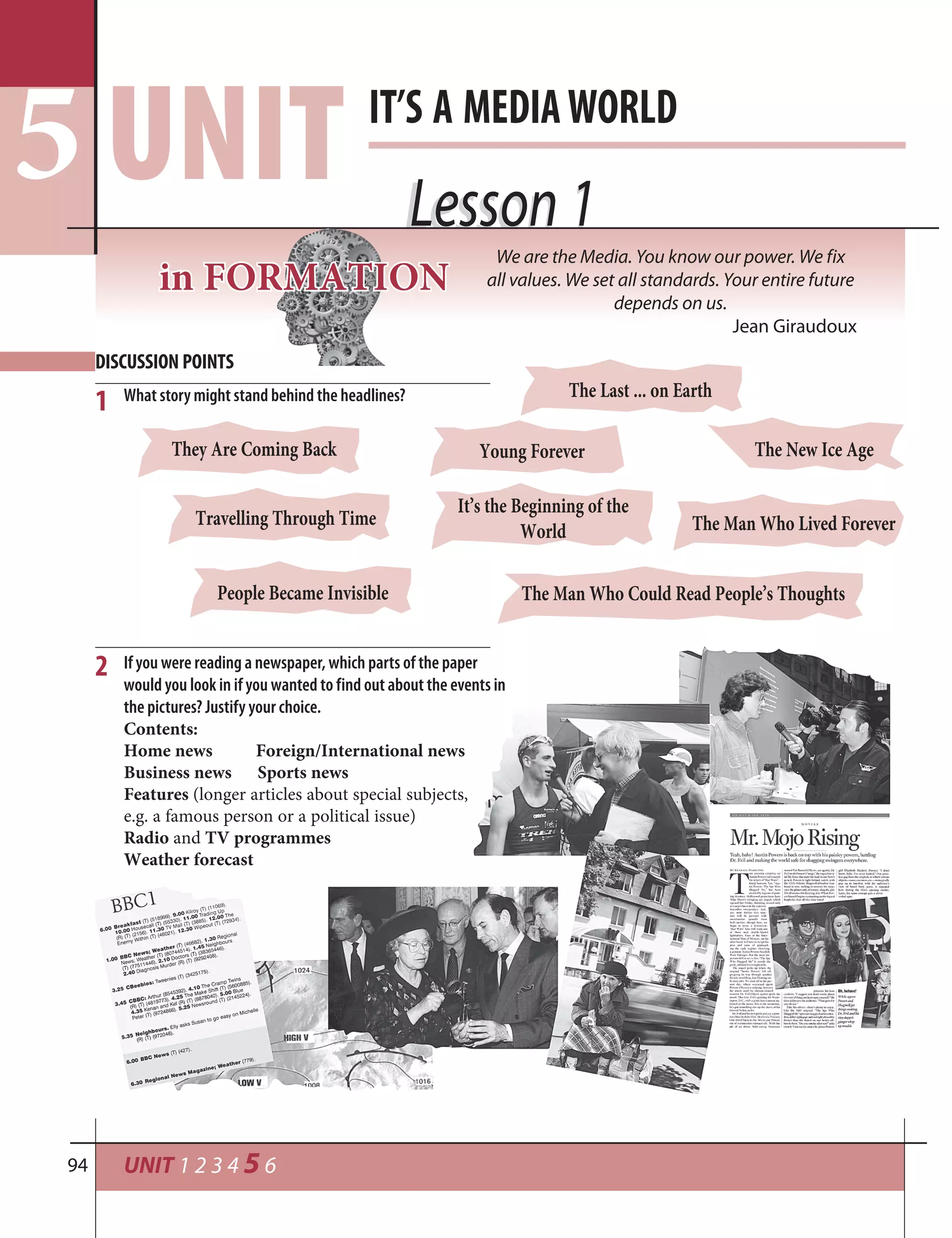 UNIT 1 2 3 4 5 694
Lesson 1Lesson 1
DISCUSSION POINTS
IT’S A MEDIAWORLD
UNIT5
What story might stand behind the headlines?
1
The Man Who Lived ForeverTravelling Through Time
It’s the Beginning of the
World
The New Ice Age
The Last ... on Earth
People Became Invisible
Young ForeverThey Are Coming Back
If you were reading a newspaper, which parts of the paper
would you look in if you wanted to find out about the events in
the pictures? Justify your choice.
Contents:
Home news Foreign/International news
Business news Sports news
Features (longer articles about special subjects,
e.g. a famous person or a political issue)
Radio and TV programmes
Weather forecast
2
The Man Who Could Read People’s Thoughts
inin FORFORMATIMATIONON
We are the Media. You know our power. We fix
all values. We set all standards. Your entire future
depends on us.
Jean Giraudoux
 