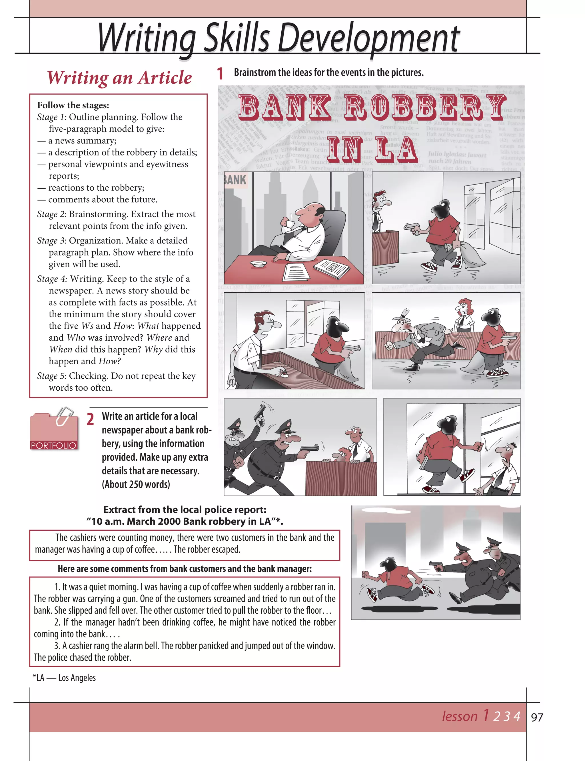 97
Writing Skills DevelopmentWriting Skills Development
1. It was a quiet morning. I was having a cup of coffee when suddenly a robber ran in.
The robber was carrying a gun. One of the customers screamed and tried to run out of the
bank. She slipped and fell over. The other customer tried to pull the robber to the floor…
2. If the manager hadn’t been drinking coffee, he might have noticed the robber
coming into the bank… .
3. A cashier rang the alarm bell. The robber panicked and jumped out of the window.
The police chased the robber.
Write an article for a local
newspaper about a bank rob-
bery, using the information
provided. Make up any extra
details that are necessary.
(About 250 words)
2
Here are some comments from bank customers and the bank manager:
Extract from the local police report:
“10 a.m. March 2000 Bank robbery in LA”*.
The cashiers were counting money, there were two customers in the bank and the
manager was having a cup of coffee…. . The robber escaped.
*LA — Los Angeles
Follow the stages:
Stage 1: Outline planning. Follow the
five-paragraph model to give:
— a news summary;
— a description of the robbery in details;
— personal viewpoints and eyewitness
reports;
— reactions to the robbery;
— comments about the future.
Stage 2: Brainstorming. Extract the most
relevant points from the info given.
Stage 3: Organization. Make a detailed
paragraph plan. Show where the info
given will be used.
Stage 4: Writing. Keep to the style of a
newspaper. A news story should be
as complete with facts as possible. At
the minimum the story should cover
the five Ws and How: What happened
and Who was involved? Where and
When did this happen? Why did this
happen and How?
Stage 5: Checking. Do not repeat the key
words too often.
lesson 1 2 3 4
Brainstrom the ideas for the events in the pictures.1
Bank Robbery
in LA
Writing an Article
 
