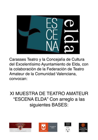 !
Carasses Teatro y la Concejalía de Cultura
del Excelentísimo Ayuntamiento de Elda, con
la colaboración de la Federación de Teatro
Amateur de la Comunidad Valenciana,
convocan:
XI MUESTRA DE TEATRO AMATEUR
“ESCENA ELDA” Con arreglo a las
siguientes BASES:
! ! !
 