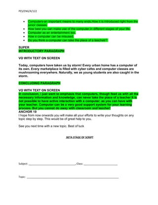 PES/ENG/X/122


   •   Computers-an important means to many ends.How it is introduced right from the
       junior classes.
   •   How best you can make use of the computer,in different stages of your life.
   •   Computer as an entertainment too.
   •   How a computer can be misused.
   •   Do you think a computer can take the place of a teachetr?

SUPER
INTRODUCTORY PARAGRAPH

VO WITH TEXT ON SCREEN

Today, computers have taken us by storm! Every urban home has a computer of
its own. Every marketplace is filled with cyber cafes and computer classes are
mushrooming everywhere. Naturally, we as young students are also caught in the
storm.

CONCLUDING PARAGRAPH

VO WITH TEXT ON SCREEN
In conclusion, I just want to emphasis that computers, though feed us with all the
necessary information and knowledge, can never take the place of a teacher It is
not possible to have active interaction with a computer, as you can have with
your teacher. Computer can be a very good support system for your learning
process. But you cannot do away with classroom and teaxher!
ANCHOR 19
I hope from now onwards you will make all your efforts to write your thoughts on any
topic step by step. This would be of great help to you.

See you next time with a new topic. Best of luck


                                    BETA STAGE OF SCRIPT




Subject: _________________________________, Class: ________________________



Topic: _________________________________________________________________
 