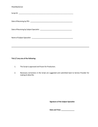 PES/ENG/X/122


Script ID: ______________________________________________________________



Date of Receiving by PES: ________________________________________________



Date of Receiving by Subject Specialist: ____________________________________



Name of Subject Specialist: _______________________________________________




Tick (√ ) any one of the following:



    1.      This Script is approved and frozen for Production.


    2.      Necessary corrections in the Script are suggested and submitted back to Service Provider for
            making its Beta file.




                                                     Signature of the Subject Specialist



                                                     Date and Time: _______________
 