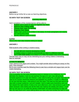PES/ENG/X/122



ANCHOR 2
Before we go further let us see our learning objectives.

VO WITH TEXT ON SCREEN
                                  Learning objectives

Upon completion of the module learner will be able to-
  • Explain one’s point of view as regards any topic.
  • Improve their writing skills.
  • Choose their topic for writing.
  • Organize their ideas.
  • Select main points to be written in the essay, its three paragraphs and closing
      and introductory lines.
  • Identify different types of essay.

SUPER
What is the main idea towards writing an essay?

ANCHOR 3

Well students when writing a creative essay,

   •  you will still work towards developing a theme
   •  a creative essay is meant to communicate an idea in a different manner.
   • One of the main goals of an essay is to make the subject area more interesting
Yes the topic may or may not be interesting but your writing makes it interesting.
See for example

A CHILD’S MEMORY
Topic seems to be vague and unclear. You might wonder about writing an essay on this
topic. How strange?
But to your surprise read the following lines to see how a simple and vague topic can be
made interesting.

VO WITH TEXT ON SCREEN
This is probably not the most interesting event or memory of my childhood, but it is
definitely the clearest. I had not yet reached the age of 5, yet I was still going to
compete against 5 to 6 year old children. I was used to being the youngest: that was the
case at my school, swimming lessons and between my cousins. It made no difference
to me how old they were, I was going to win this race! This was my first real swimming
race with a proper audience, cup and medals I had to make sure everything went as I
had dreamt the night before. It was a hot June afternoon, and I was anxious to get in the
water because I was boiling and all the heat was making me sweaty and sticky, I could
feel my hair burn on my head the stones underneath me were scorching my legs and
feet. My best friend and I were talking about our race, and how excited we were to soon
 