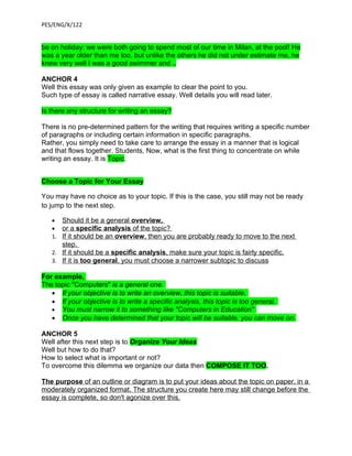 PES/ENG/X/122


be on holiday: we were both going to spend most of our time in Milan, at the pool! He
was a year older than me too, but unlike the others he did not under estimate me, he
knew very well I was a good swimmer and ..

ANCHOR 4
Well this essay was only given as example to clear the point to you.
Such type of essay is called narrative essay. Well details you will read later.

Is there any structure for writing an essay?

There is no pre-determined pattern for the writing that requires writing a specific number
of paragraphs or including certain information in specific paragraphs.
Rather, you simply need to take care to arrange the essay in a manner that is logical
and that flows together. Students, Now, what is the first thing to concentrate on while
writing an essay. It is Topic.


Choose a Topic for Your Essay

You may have no choice as to your topic. If this is the case, you still may not be ready
to jump to the next step.

   • Should it be a general overview,
   • or a specific analysis of the topic?
   1. If it should be an overview, then you are probably ready to move to the next
       step.
   2. If it should be a specific analysis, make sure your topic is fairly specific.
   3. If it is too general, you must choose a narrower subtopic to discuss

For example,
The topic "Computers" is a general one.
   • If your objective is to write an overview, this topic is suitable.
   • If your objective is to write a specific analysis, this topic is too general.
   • You must narrow it to something like "Computers in Education"
   • Once you have determined that your topic will be suitable, you can move on.

ANCHOR 5
Well after this next step is to Organize Your Ideas
Well but how to do that?
How to select what is important or not?
To overcome this dilemma we organize our data then COMPOSE IT TOO.

The purpose of an outline or diagram is to put your ideas about the topic on paper, in a
moderately organized format. The structure you create here may still change before the
essay is complete, so don't agonize over this.
 