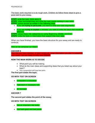 PES/ENG/X/122


The basic work required is to do rough work. Children do follow these steps to give a
good start to your essay.

STEP1 write the topic .think about it.
STEP2 draw horizontal lines and write the main points coming in your mind.
STEP3 points should be written in the following ways
  • If you are trying to persuade, you want to write your best arguments.

   • If you are trying to explain a process, you want to write the steps that should be
     followed.
STEP4 group these into categories.try using Beginning, Middle, and End.
STEP5 write the facts or information that support that main idea.

When you have finished, you have the basic structure for your essay and are ready to
continue.

How do we compose our ideas?

ANCHOR 6
Now that you have decided, at least tentatively, what information you plan to present in
your essay, you are ready to write your ESSAY.

NOW THE MAIN WORK IS TO DECIDE

       •   What point you will be making.
       •   What do the main ideas and supporting ideas that you listed say about your
           topic?
       •   Your composition will have two parts.
The first part states the topic.

VO WITH TEXT ON SCREEN

   •   Computers in Education

   •   Television-A necessary evil.

   •   An Accident

ANCHOR 7

The second part states the point of the essay.

VO WITH TEXT ON SCREEN

   •   has an important role today

   •   Has both good and bad points
 