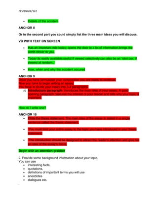 PES/ENG/X/122


   •   Details of the accident

ANCHOR 8

Or in the second part you could simply list the three main ideas you will discuss.

VO WITH TEXT ON SCREEN

   •   Has an important role today; opens the door to a lot of information;brings the
       world closer to you.

   •   Today its easily available;useful if viewed selectively;can also be an ‘idiot box’ if
       viewed at random..

   •   How, when and why the accident occured

ANCHOR 9
Once you have formulated your composition you are ready to continue.
Now you have to begin writing an essay.
You have to divide your essay into 3-4 paragraphs.
  A) Introductory paragraph- introduces the main idea of your essay. A good
      opening paragraph captures the interest of your reader and tells why your topic is
      important.


How do I write one?

ANCHOR 10
  • Write the thesis statement. The main idea of the essay is stated in a single
    sentence called the thesis statement.

   •    You must limit your entire essay to the topic you have introduced in your thesis
       statement.

   •    The introduction should be designed to attract the reader's attention and give her
       an idea of the essay's focus.

Begin with an attention grabber

2. Provide some background information about your topic.
You can use
    • interesting facts,
    • quotations,
    • definitions of important terms you will use
    • anecdotes
    • dialogues etc.
.
 