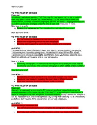 PES/ENG/X/122


VO WITH TEXT ON SCREEN
Example:
Do children feel about watching TV? Watching TV has been a part of life in India for
over forty years. It has evolved into an extremely popular form of information and
entertainment, watched by millions of people, all over the world. The programmes have
gone through several changes since the time it was first introduced in India.
Next step is to write
   B) Supporting paragraphs- They develop the main idea of your essay.

How do I write them?

VO WITH TEXT ON SCREEN
  • List the points that develop the main idea of your essay.
  • Place each supporting point in its own paragraph.
  • Develop each supporting point with facts, details, and examples.

ANCHOR 11
You need to have lot of information about your topic to write supporting paragraphs.
To connect your supporting paragraphs, you should use special transition words.
Transition words link your paragraphs together and make your essay easier to read.
Use them at the beginning and end of your paragraphs.

Next is to write
  C) Summary paragraph- it comes at the end of your essay after you have finished
       developing your ideas. The summary paragraph is often called a "conclusion."

How do I write one?

ANCHOR 12
  • Restate the strongest points of your essay that support your main idea.
  • Conclude your essay by restating the main idea in different words.
  • Give your personal opinion or suggest a plan for action.

VO WITH TEXT ON SCREEN
Example:
Overall, the changes that occurred in TV programmes have helped to improve the
general awareness of common people. Watching TV is becoming more exciting as a
result of changes in the past few years. For these reasons, today it would not be right to
call it a necessary evil. We could rephrase it by saying that ‘watching TV is a necessary
part of our daily routine, if the programmes are viewed selectively.’

ANCHOR 13
Students always remember that
   • The introduction and conclusion complete the paragraphs of your essay.

   •   Don't stop just yet! One more step remains before your essay is truly finished.
 