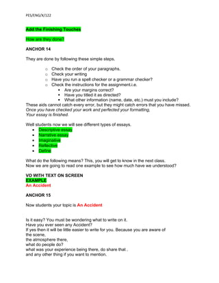 PES/ENG/X/122


Add the Finishing Touches

How are they done?

ANCHOR 14

They are done by following these simple steps.

          o  Check the order of your paragraphs.
          o  Check your writing
          o  Have you run a spell checker or a grammar checker?
          o  Check the instructions for the assignment.i.e.
                   Are your margins correct?
                   Have you titled it as directed?
                   What other information (name, date, etc.) must you include?
These aids cannot catch every error, but they might catch errors that you have missed.
Once you have checked your work and perfected your formatting,
Your essay is finished.

Well students now we will see different types of essays.
  • Descriptive essay
  • Narrative essay
  • Imaginative
  • Reflective
  • Define

What do the following means? This, you will get to know in the next class.
Now we are going to read one example to see how much have we understood?

VO WITH TEXT ON SCREEN
EXAMPLE
An Accident

ANCHOR 15

Now students your topic is An Accident


Is it easy? You must be wondering what to write on it.
Have you ever seen any Accident?
If yes then it will be little easier to write for you. Because you are aware of
the scene,
the atmosphere there,
what do people do?
what was your experience being there, do share that .
and any other thing if you want to mention.
 