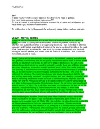 PES/ENG/X/122



BUT
In case you have not seen any accident then there is no need to get sad.
You must have seen one in the movies or on TV.
So now your work is to imagine that same scene at the accident and what would you
have done if you would have been there.

So children this is the right approach for writing any essay. Let us read our example.



VO WITH TEXT ON SCREEN
It was the middle of springtime and across from my house where the accident took
place. As I came out of my house and walked towards my school, hurriedly, my
attention was suddenly diverted to a huge bang! Suddenly I was reminded of a terrible
explosion and I looked towards the direction of the sound, on the other side of the road.
What I saw was just unbelievable. I saw a car right under a huge truck and the truck
resting on its front wheels, half turned to its left side! For a moment, I was dumb and
motionless, unable to react.

Slowly I gathered my wits and went to the spot of the accident. Already a small crowd
had gathered. It took some time for the police van and the rescue team to arrive. While
waiting, we could not bear to see the car driver trapped badly under the van. It was
pathetic to see the truck-driver bleeding profusely .Luckily, there was a Doctor amongst
the crowd. He guided some of us to extricate the trapped driver from under the truck.
The first step of this operation was making sure that the crowd was made to disperse a
little, as the atmosphere was becoming too suffocating for the two , who were the
victims of the accident. The man inside the car was slowly dragged out, but the right
arm and leg were badly smashed! His right forehead was also bleeding profusely.It was
really a harrowing experience to see so much of blood and injury. Anyway, soon the
Police Van and the Ambulance arrived at the spot and the two victims were picked up
and taken to the nearest hospital. Unfortunately, though the car driver was breathing in
spite of so much of injury, the truck driver was seen unconscious as he was put on the
stretcher. Police were trying to search their pockets and wallets, to know their
whereabouts, so that they could inform their relatives. It was a horrible sight within
seconds-glass pieces scattered all over, with spots of fresh blood all over the place!

After witnessing this accident, I was very upset when I reached school, rather late.
When asked about my delay, I was so disturbed, that I broke down in front of my
teacher, who consoled me a lot. I felt a little relieved after narrating the whole incident to
her.She explained to me that road rage was the main reason of these accidents.
Nowadays there is very little patience in us .Everyone is in a hurry and do not want to
give way to others. There is zero tolerance in general. As a result, people sometimes
jump the traffic rules, which consequently lead to such terrible accidents. This incident
was an eye-opener for me, as I learnt a very important lesson for my whole life.I
 