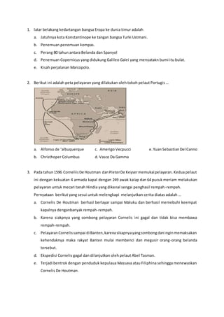 1. latar belakang kedartangan bangsa Eropa ke dunia timur adalah
a. Jatuhnya kota Konstantinope ke tangan bangsa Turki Ustmani.
b. Penemuan penemuan kompas.
c. Perang 80 tahun antara Belanda dan Spanyol
d. Penemuan Copernicus yang didukung Galileo Galei yang menyatakn bumi itu bulat.
e. Kisah perjalanan Marcopolo.
2. Berikut ini adalah peta pelayaran yang dilakukan oleh tokoh pelaut Portugis …
a. Alfonso de ‘albuquerque c. Amerigo Vecpucci e.Yuan SebastianDel Canno
b. Christhoper Columbus d. Vasco Da Gamma
3. Pada tahun1596 CorneliisDe Houtman danPieterDe Keysermemukaipelayaran. Kedua pelaut
ini dengan kekuatan 4 armada kapal dengan 249 awak kalap dan 64 pucuk meriam melakukan
pelayaran untuk mecari tanah Hindia yang dikenal sengai penghasil rempah-rempah.
Pernyataan berikut yang sesui untuk melengkapi melanjutkan cerita diatas adalah …
a. Cornelis De Houtman berhasl berlayar sampai Maluku dan berhasil memebuhi keempat
kapalnya denganbanyak rempah-rempah.
b. Karena siakpnya yang sombong pelayaran Cornelis ini gagal dan tidak bisa membawa
rempah-rempah.
c. PelayaranCornelissampai di Banten,karenasikapnyayangsombongdaninginmemaksakan
kehendaknya maka rakyat Banten mulai membenci dan megusir orang-orang belanda
tersebut.
d. Ekspedisi Cornelis gagal dan dilanjutkan oleh pelaut Abel Tasman.
e. Terjadi bentrok dengan penduduk kepulaua Massava atau Filiphina sehingga menewaskan
Cornelis De Houtman.
 