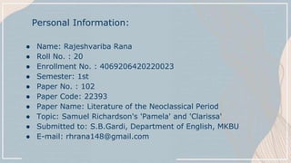 ● Name: Rajeshvariba Rana
● Roll No. : 20
● Enrollment No. : 4069206420220023
● Semester: 1st
● Paper No. : 102
● Paper Code: 22393
● Paper Name: Literature of the Neoclassical Period
● Topic: Samuel Richardson's 'Pamela' and 'Clarissa'
● Submitted to: S.B.Gardi, Department of English, MKBU
● E-mail: rhrana148@gmail.com
Personal Information:
 
